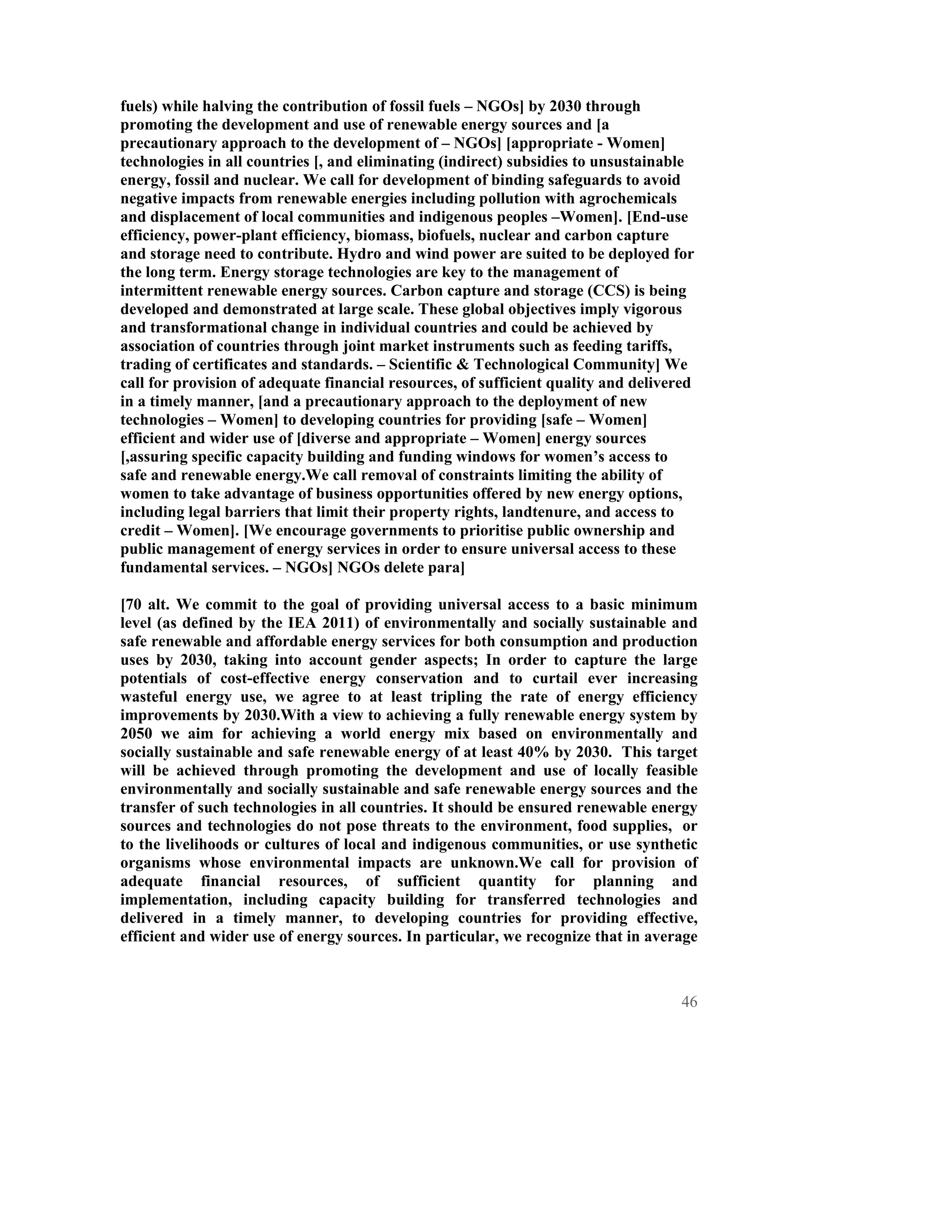 fuels) while halving the contribution of fossil fuels – NGOs] by 2030 through
promoting the development and use of renewable energy sources and [a
precautionary approach to the development of – NGOs] [appropriate - Women]
technologies in all countries [, and eliminating (indirect) subsidies to unsustainable
energy, fossil and nuclear. We call for development of binding safeguards to avoid
negative impacts from renewable energies including pollution with agrochemicals
and displacement of local communities and indigenous peoples –Women]. [End-use
efficiency, power-plant efficiency, biomass, biofuels, nuclear and carbon capture
and storage need to contribute. Hydro and wind power are suited to be deployed for
the long term. Energy storage technologies are key to the management of
intermittent renewable energy sources. Carbon capture and storage (CCS) is being
developed and demonstrated at large scale. These global objectives imply vigorous
and transformational change in individual countries and could be achieved by
association of countries through joint market instruments such as feeding tariffs,
trading of certificates and standards. – Scientific & Technological Community] We
call for provision of adequate financial resources, of sufficient quality and delivered
in a timely manner, [and a precautionary approach to the deployment of new
technologies – Women] to developing countries for providing [safe – Women]
efficient and wider use of [diverse and appropriate – Women] energy sources
[,assuring specific capacity building and funding windows for women’s access to
safe and renewable energy.We call removal of constraints limiting the ability of
women to take advantage of business opportunities offered by new energy options,
including legal barriers that limit their property rights, landtenure, and access to
credit – Women]. [We encourage governments to prioritise public ownership and
public management of energy services in order to ensure universal access to these
fundamental services. – NGOs] NGOs delete para]

[70 alt. We commit to the goal of providing universal access to a basic minimum
level (as defined by the IEA 2011) of environmentally and socially sustainable and
safe renewable and affordable energy services for both consumption and production
uses by 2030, taking into account gender aspects; In order to capture the large
potentials of cost-effective energy conservation and to curtail ever increasing
wasteful energy use, we agree to at least tripling the rate of energy efficiency
improvements by 2030.With a view to achieving a fully renewable energy system by
2050 we aim for achieving a world energy mix based on environmentally and
socially sustainable and safe renewable energy of at least 40% by 2030. This target
will be achieved through promoting the development and use of locally feasible
environmentally and socially sustainable and safe renewable energy sources and the
transfer of such technologies in all countries. It should be ensured renewable energy
sources and technologies do not pose threats to the environment, food supplies, or
to the livelihoods or cultures of local and indigenous communities, or use synthetic
organisms whose environmental impacts are unknown.We call for provision of
adequate financial resources, of sufficient quantity for planning and
implementation, including capacity building for transferred technologies and
delivered in a timely manner, to developing countries for providing effective,
efficient and wider use of energy sources. In particular, we recognize that in average



                                                                                     46
 