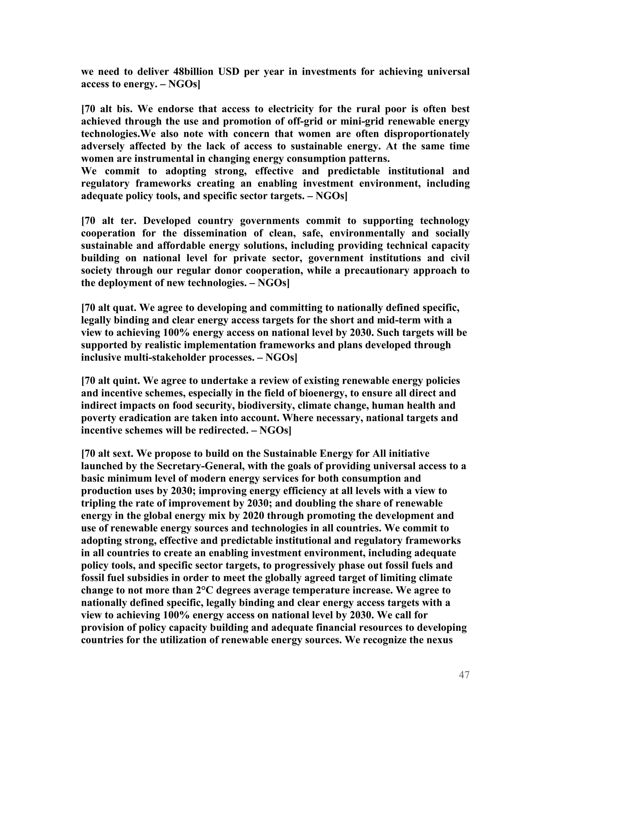 we need to deliver 48billion USD per year in investments for achieving universal
access to energy. – NGOs]

[70 alt bis. We endorse that access to electricity for the rural poor is often best
achieved through the use and promotion of off-grid or mini-grid renewable energy
technologies.We also note with concern that women are often disproportionately
adversely affected by the lack of access to sustainable energy. At the same time
women are instrumental in changing energy consumption patterns.
We commit to adopting strong, effective and predictable institutional and
regulatory frameworks creating an enabling investment environment, including
adequate policy tools, and specific sector targets. – NGOs]

[70 alt ter. Developed country governments commit to supporting technology
cooperation for the dissemination of clean, safe, environmentally and socially
sustainable and affordable energy solutions, including providing technical capacity
building on national level for private sector, government institutions and civil
society through our regular donor cooperation, while a precautionary approach to
the deployment of new technologies. – NGOs]

[70 alt quat. We agree to developing and committing to nationally defined specific,
legally binding and clear energy access targets for the short and mid-term with a
view to achieving 100% energy access on national level by 2030. Such targets will be
supported by realistic implementation frameworks and plans developed through
inclusive multi-stakeholder processes. – NGOs]

[70 alt quint. We agree to undertake a review of existing renewable energy policies
and incentive schemes, especially in the field of bioenergy, to ensure all direct and
indirect impacts on food security, biodiversity, climate change, human health and
poverty eradication are taken into account. Where necessary, national targets and
incentive schemes will be redirected. – NGOs]

[70 alt sext. We propose to build on the Sustainable Energy for All initiative
launched by the Secretary-General, with the goals of providing universal access to a
basic minimum level of modern energy services for both consumption and
production uses by 2030; improving energy efficiency at all levels with a view to
tripling the rate of improvement by 2030; and doubling the share of renewable
energy in the global energy mix by 2020 through promoting the development and
use of renewable energy sources and technologies in all countries. We commit to
adopting strong, effective and predictable institutional and regulatory frameworks
in all countries to create an enabling investment environment, including adequate
policy tools, and specific sector targets, to progressively phase out fossil fuels and
fossil fuel subsidies in order to meet the globally agreed target of limiting climate
change to not more than 2°C degrees average temperature increase. We agree to
nationally defined specific, legally binding and clear energy access targets with a
view to achieving 100% energy access on national level by 2030. We call for
provision of policy capacity building and adequate financial resources to developing
countries for the utilization of renewable energy sources. We recognize the nexus


                                                                                    47
 