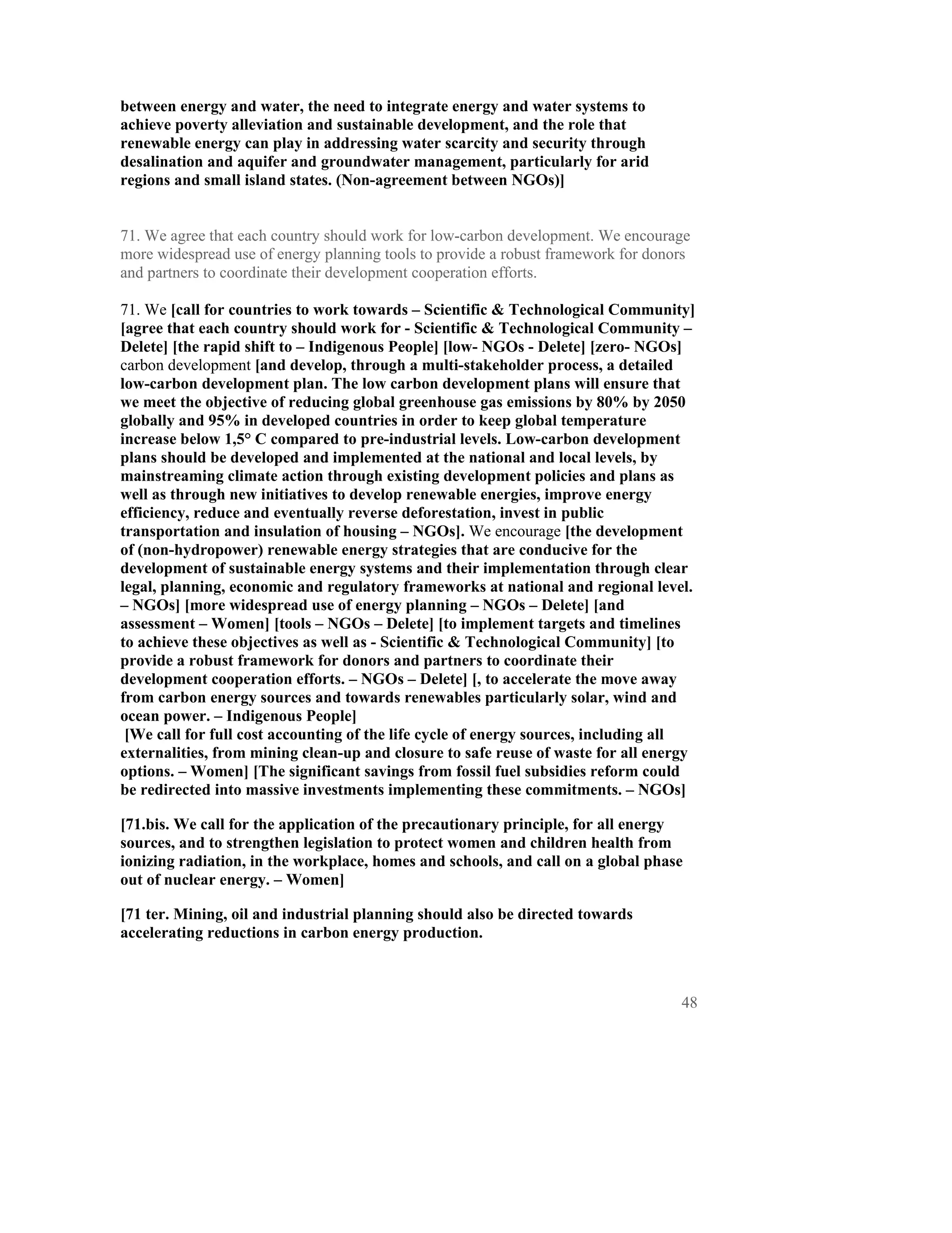 between energy and water, the need to integrate energy and water systems to
achieve poverty alleviation and sustainable development, and the role that
renewable energy can play in addressing water scarcity and security through
desalination and aquifer and groundwater management, particularly for arid
regions and small island states. (Non-agreement between NGOs)]


71. We agree that each country should work for low-carbon development. We encourage
more widespread use of energy planning tools to provide a robust framework for donors
and partners to coordinate their development cooperation efforts.

71. We [call for countries to work towards – Scientific & Technological Community]
[agree that each country should work for - Scientific & Technological Community –
Delete] [the rapid shift to – Indigenous People] [low- NGOs - Delete] [zero- NGOs]
carbon development [and develop, through a multi-stakeholder process, a detailed
low-carbon development plan. The low carbon development plans will ensure that
we meet the objective of reducing global greenhouse gas emissions by 80% by 2050
globally and 95% in developed countries in order to keep global temperature
increase below 1,5° C compared to pre-industrial levels. Low-carbon development
plans should be developed and implemented at the national and local levels, by
mainstreaming climate action through existing development policies and plans as
well as through new initiatives to develop renewable energies, improve energy
efficiency, reduce and eventually reverse deforestation, invest in public
transportation and insulation of housing – NGOs]. We encourage [the development
of (non-hydropower) renewable energy strategies that are conducive for the
development of sustainable energy systems and their implementation through clear
legal, planning, economic and regulatory frameworks at national and regional level.
– NGOs] [more widespread use of energy planning – NGOs – Delete] [and
assessment – Women] [tools – NGOs – Delete] [to implement targets and timelines
to achieve these objectives as well as - Scientific & Technological Community] [to
provide a robust framework for donors and partners to coordinate their
development cooperation efforts. – NGOs – Delete] [, to accelerate the move away
from carbon energy sources and towards renewables particularly solar, wind and
ocean power. – Indigenous People]
 [We call for full cost accounting of the life cycle of energy sources, including all
externalities, from mining clean-up and closure to safe reuse of waste for all energy
options. – Women] [The significant savings from fossil fuel subsidies reform could
be redirected into massive investments implementing these commitments. – NGOs]

[71.bis. We call for the application of the precautionary principle, for all energy
sources, and to strengthen legislation to protect women and children health from
ionizing radiation, in the workplace, homes and schools, and call on a global phase
out of nuclear energy. – Women]

[71 ter. Mining, oil and industrial planning should also be directed towards
accelerating reductions in carbon energy production.



                                                                                   48
 