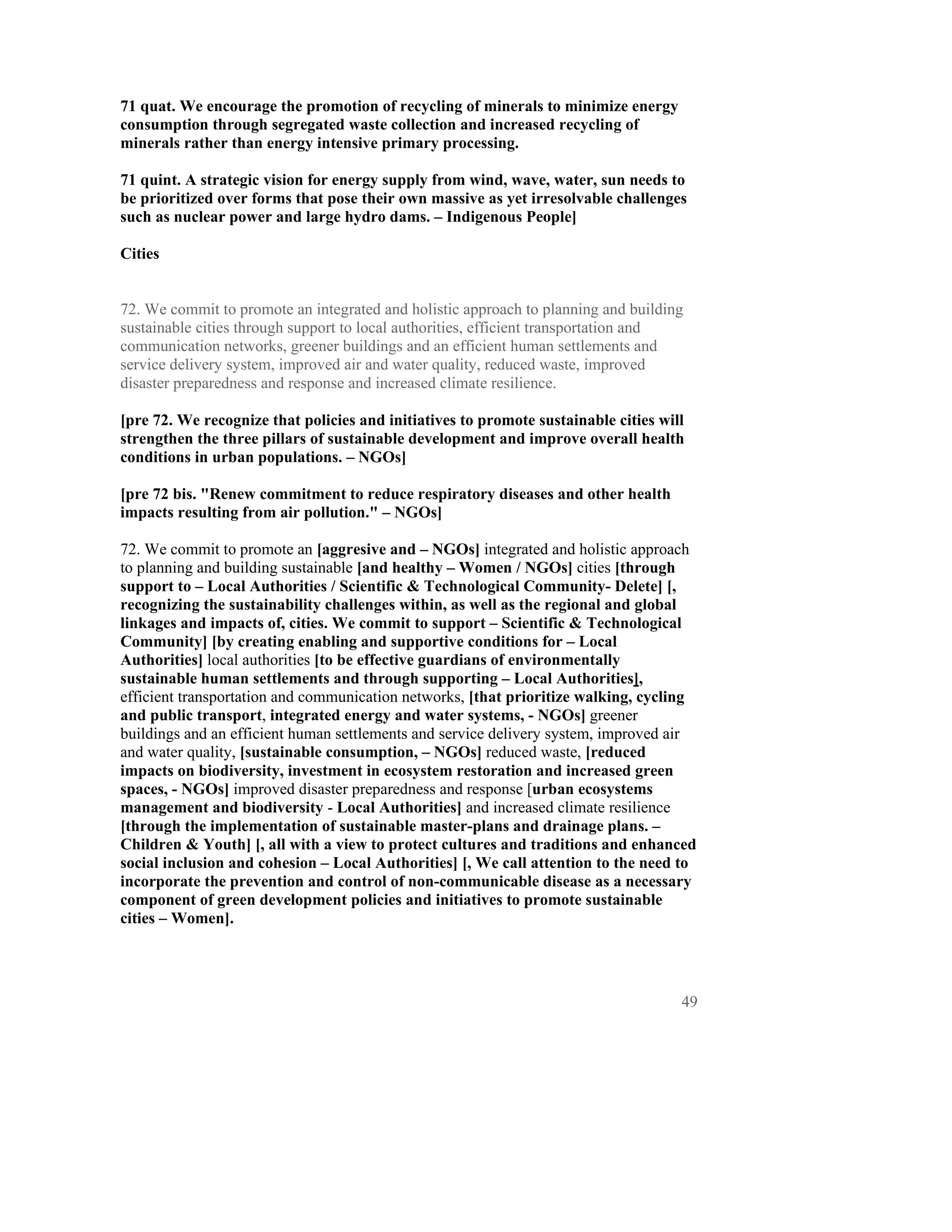 71 quat. We encourage the promotion of recycling of minerals to minimize energy
consumption through segregated waste collection and increased recycling of
minerals rather than energy intensive primary processing.

71 quint. A strategic vision for energy supply from wind, wave, water, sun needs to
be prioritized over forms that pose their own massive as yet irresolvable challenges
such as nuclear power and large hydro dams. – Indigenous People]

Cities


72. We commit to promote an integrated and holistic approach to planning and building
sustainable cities through support to local authorities, efficient transportation and
communication networks, greener buildings and an efficient human settlements and
service delivery system, improved air and water quality, reduced waste, improved
disaster preparedness and response and increased climate resilience.

[pre 72. We recognize that policies and initiatives to promote sustainable cities will
strengthen the three pillars of sustainable development and improve overall health
conditions in urban populations. – NGOs]

[pre 72 bis. "Renew commitment to reduce respiratory diseases and other health
impacts resulting from air pollution." – NGOs]

72. We commit to promote an [aggresive and – NGOs] integrated and holistic approach
to planning and building sustainable [and healthy – Women / NGOs] cities [through
support to – Local Authorities / Scientific & Technological Community- Delete] [,
recognizing the sustainability challenges within, as well as the regional and global
linkages and impacts of, cities. We commit to support – Scientific & Technological
Community] [by creating enabling and supportive conditions for – Local
Authorities] local authorities [to be effective guardians of environmentally
sustainable human settlements and through supporting – Local Authorities],
efficient transportation and communication networks, [that prioritize walking, cycling
and public transport, integrated energy and water systems, - NGOs] greener
buildings and an efficient human settlements and service delivery system, improved air
and water quality, [sustainable consumption, – NGOs] reduced waste, [reduced
impacts on biodiversity, investment in ecosystem restoration and increased green
spaces, - NGOs] improved disaster preparedness and response [urban ecosystems
management and biodiversity - Local Authorities] and increased climate resilience
[through the implementation of sustainable master-plans and drainage plans. –
Children & Youth] [, all with a view to protect cultures and traditions and enhanced
social inclusion and cohesion – Local Authorities] [, We call attention to the need to
incorporate the prevention and control of non-communicable disease as a necessary
component of green development policies and initiatives to promote sustainable
cities – Women].




                                                                                     49
 
