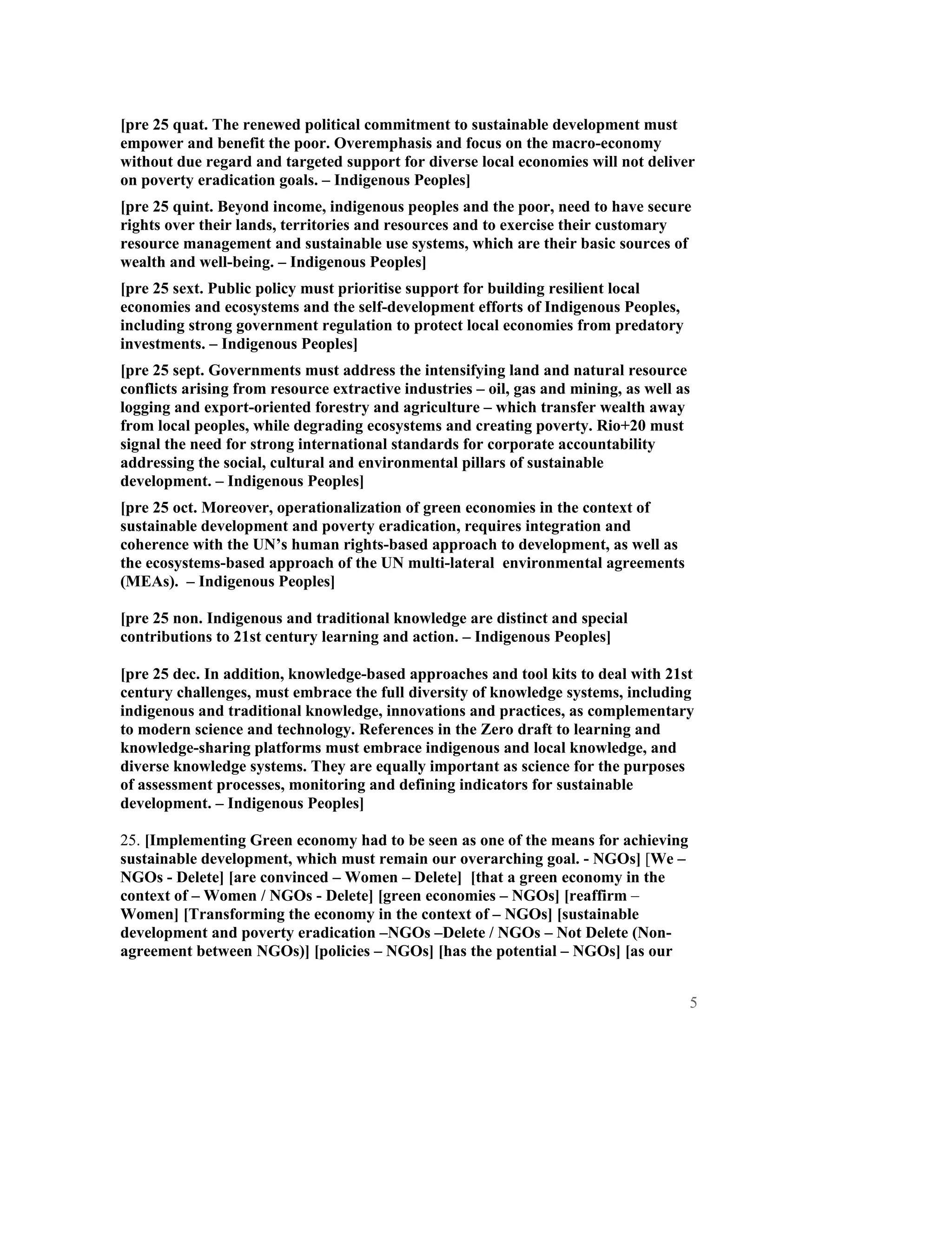 [pre 25 quat. The renewed political commitment to sustainable development must
empower and benefit the poor. Overemphasis and focus on the macro-economy
without due regard and targeted support for diverse local economies will not deliver
on poverty eradication goals. – Indigenous Peoples]
[pre 25 quint. Beyond income, indigenous peoples and the poor, need to have secure
rights over their lands, territories and resources and to exercise their customary
resource management and sustainable use systems, which are their basic sources of
wealth and well-being. – Indigenous Peoples]
[pre 25 sext. Public policy must prioritise support for building resilient local
economies and ecosystems and the self-development efforts of Indigenous Peoples,
including strong government regulation to protect local economies from predatory
investments. – Indigenous Peoples]
[pre 25 sept. Governments must address the intensifying land and natural resource
conflicts arising from resource extractive industries – oil, gas and mining, as well as
logging and export-oriented forestry and agriculture – which transfer wealth away
from local peoples, while degrading ecosystems and creating poverty. Rio+20 must
signal the need for strong international standards for corporate accountability
addressing the social, cultural and environmental pillars of sustainable
development. – Indigenous Peoples]
[pre 25 oct. Moreover, operationalization of green economies in the context of
sustainable development and poverty eradication, requires integration and
coherence with the UN’s human rights-based approach to development, as well as
the ecosystems-based approach of the UN multi-lateral environmental agreements
(MEAs). – Indigenous Peoples]

[pre 25 non. Indigenous and traditional knowledge are distinct and special
contributions to 21st century learning and action. – Indigenous Peoples]

[pre 25 dec. In addition, knowledge-based approaches and tool kits to deal with 21st
century challenges, must embrace the full diversity of knowledge systems, including
indigenous and traditional knowledge, innovations and practices, as complementary
to modern science and technology. References in the Zero draft to learning and
knowledge-sharing platforms must embrace indigenous and local knowledge, and
diverse knowledge systems. They are equally important as science for the purposes
of assessment processes, monitoring and defining indicators for sustainable
development. – Indigenous Peoples]

25. [Implementing Green economy had to be seen as one of the means for achieving
sustainable development, which must remain our overarching goal. - NGOs] [We –
NGOs - Delete] [are convinced – Women – Delete] [that a green economy in the
context of – Women / NGOs - Delete] [green economies – NGOs] [reaffirm –
Women] [Transforming the economy in the context of – NGOs] [sustainable
development and poverty eradication –NGOs –Delete / NGOs – Not Delete (Non-
agreement between NGOs)] [policies – NGOs] [has the potential – NGOs] [as our


                                                                                      5
 