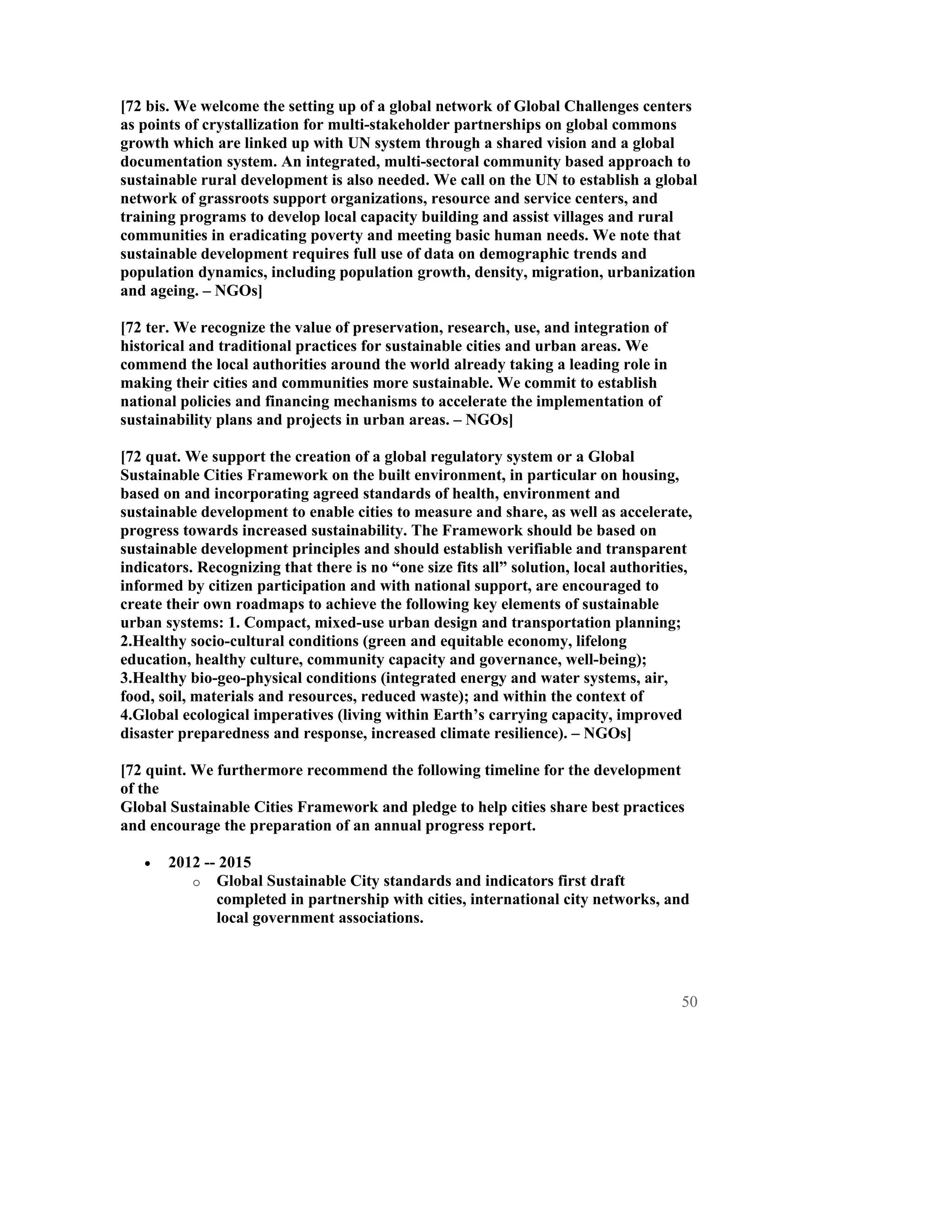 [72 bis. We welcome the setting up of a global network of Global Challenges centers
as points of crystallization for multi-stakeholder partnerships on global commons
growth which are linked up with UN system through a shared vision and a global
documentation system. An integrated, multi-sectoral community based approach to
sustainable rural development is also needed. We call on the UN to establish a global
network of grassroots support organizations, resource and service centers, and
training programs to develop local capacity building and assist villages and rural
communities in eradicating poverty and meeting basic human needs. We note that
sustainable development requires full use of data on demographic trends and
population dynamics, including population growth, density, migration, urbanization
and ageing. – NGOs]

[72 ter. We recognize the value of preservation, research, use, and integration of
historical and traditional practices for sustainable cities and urban areas. We
commend the local authorities around the world already taking a leading role in
making their cities and communities more sustainable. We commit to establish
national policies and financing mechanisms to accelerate the implementation of
sustainability plans and projects in urban areas. – NGOs]

[72 quat. We support the creation of a global regulatory system or a Global
Sustainable Cities Framework on the built environment, in particular on housing,
based on and incorporating agreed standards of health, environment and
sustainable development to enable cities to measure and share, as well as accelerate,
progress towards increased sustainability. The Framework should be based on
sustainable development principles and should establish verifiable and transparent
indicators. Recognizing that there is no “one size fits all” solution, local authorities,
informed by citizen participation and with national support, are encouraged to
create their own roadmaps to achieve the following key elements of sustainable
urban systems: 1. Compact, mixed-use urban design and transportation planning;
2.Healthy socio-cultural conditions (green and equitable economy, lifelong
education, healthy culture, community capacity and governance, well-being);
3.Healthy bio-geo-physical conditions (integrated energy and water systems, air,
food, soil, materials and resources, reduced waste); and within the context of
4.Global ecological imperatives (living within Earth’s carrying capacity, improved
disaster preparedness and response, increased climate resilience). – NGOs]

[72 quint. We furthermore recommend the following timeline for the development
of the
Global Sustainable Cities Framework and pledge to help cities share best practices
and encourage the preparation of an annual progress report.

   •   2012 -- 2015
          o Global Sustainable City standards and indicators first draft
              completed in partnership with cities, international city networks, and
              local government associations.




                                                                                       50
 