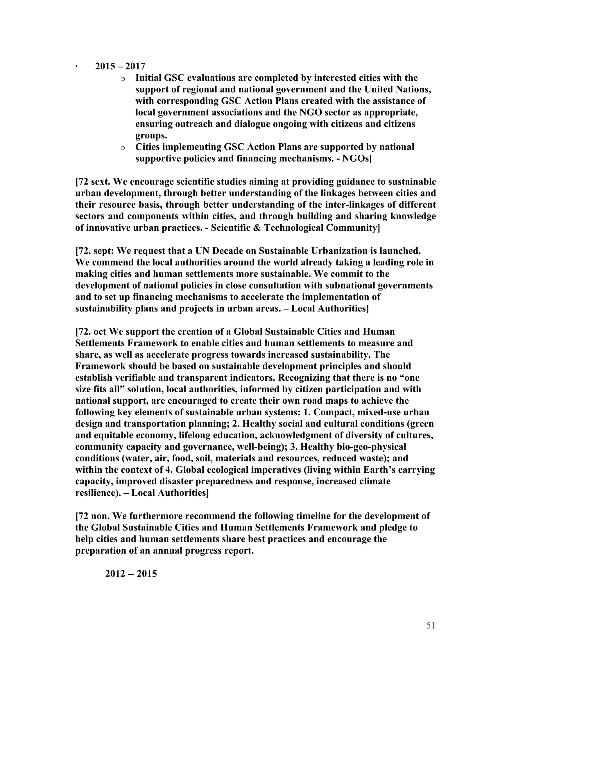 ·   2015 – 2017
          o Initial GSC evaluations are completed by interested cities with the
             support of regional and national government and the United Nations,
             with corresponding GSC Action Plans created with the assistance of
             local government associations and the NGO sector as appropriate,
             ensuring outreach and dialogue ongoing with citizens and citizens
             groups.
          o Cities implementing GSC Action Plans are supported by national
             supportive policies and financing mechanisms. - NGOs]

[72 sext. We encourage scientific studies aiming at providing guidance to sustainable
urban development, through better understanding of the linkages between cities and
their resource basis, through better understanding of the inter-linkages of different
sectors and components within cities, and through building and sharing knowledge
of innovative urban practices. - Scientific & Technological Community]

[72. sept: We request that a UN Decade on Sustainable Urbanization is launched.
We commend the local authorities around the world already taking a leading role in
making cities and human settlements more sustainable. We commit to the
development of national policies in close consultation with subnational governments
and to set up financing mechanisms to accelerate the implementation of
sustainability plans and projects in urban areas. – Local Authorities]

[72. oct We support the creation of a Global Sustainable Cities and Human
Settlements Framework to enable cities and human settlements to measure and
share, as well as accelerate progress towards increased sustainability. The
Framework should be based on sustainable development principles and should
establish verifiable and transparent indicators. Recognizing that there is no “one
size fits all” solution, local authorities, informed by citizen participation and with
national support, are encouraged to create their own road maps to achieve the
following key elements of sustainable urban systems: 1. Compact, mixed-use urban
design and transportation planning; 2. Healthy social and cultural conditions (green
and equitable economy, lifelong education, acknowledgment of diversity of cultures,
community capacity and governance, well-being); 3. Healthy bio-geo-physical
conditions (water, air, food, soil, materials and resources, reduced waste); and
within the context of 4. Global ecological imperatives (living within Earth’s carrying
capacity, improved disaster preparedness and response, increased climate
resilience). – Local Authorities]

[72 non. We furthermore recommend the following timeline for the development of
the Global Sustainable Cities and Human Settlements Framework and pledge to
help cities and human settlements share best practices and encourage the
preparation of an annual progress report.

       2012 -- 2015




                                                                                   51
 