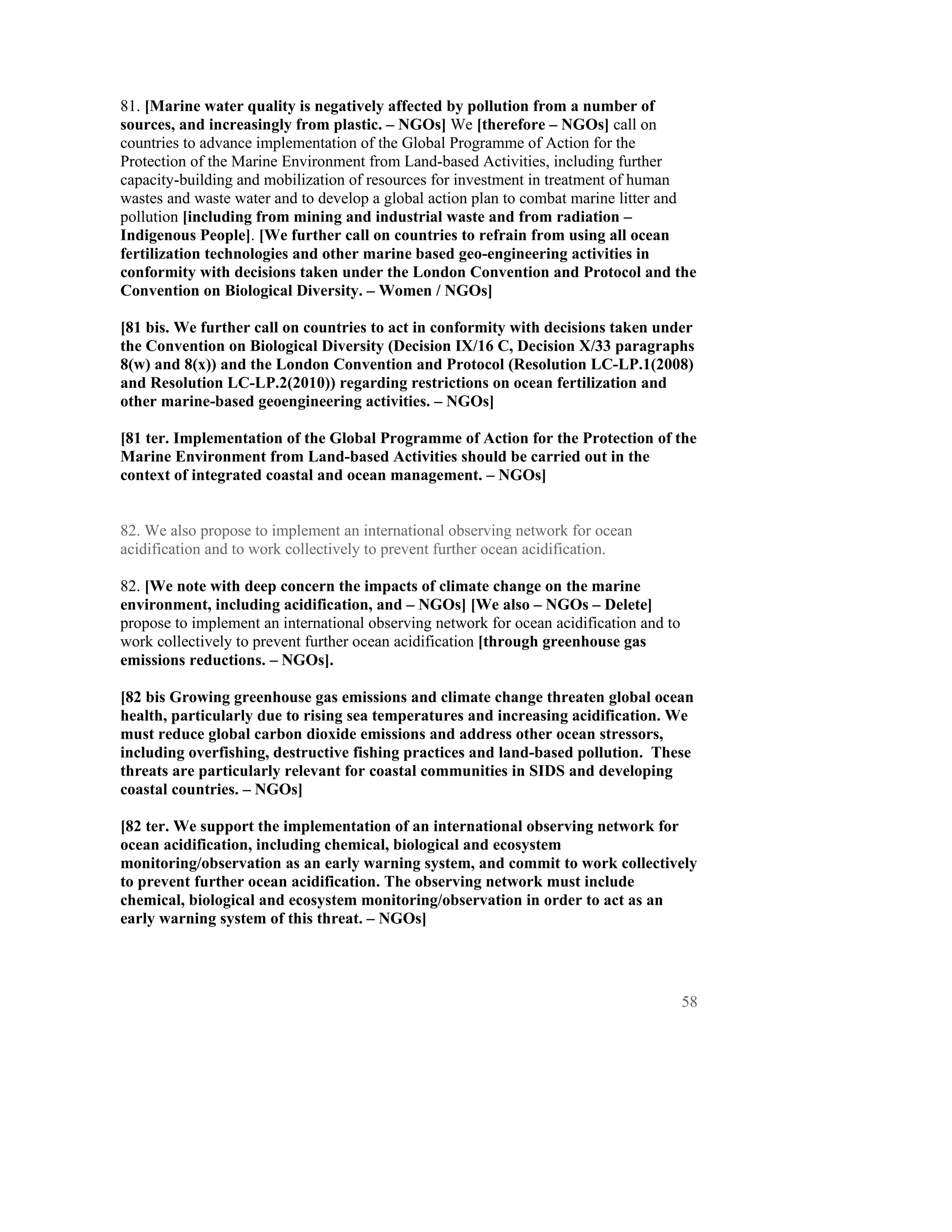 81. [Marine water quality is negatively affected by pollution from a number of
sources, and increasingly from plastic. – NGOs] We [therefore – NGOs] call on
countries to advance implementation of the Global Programme of Action for the
Protection of the Marine Environment from Land-based Activities, including further
capacity-building and mobilization of resources for investment in treatment of human
wastes and waste water and to develop a global action plan to combat marine litter and
pollution [including from mining and industrial waste and from radiation –
Indigenous People]. [We further call on countries to refrain from using all ocean
fertilization technologies and other marine based geo-engineering activities in
conformity with decisions taken under the London Convention and Protocol and the
Convention on Biological Diversity. – Women / NGOs]

[81 bis. We further call on countries to act in conformity with decisions taken under
the Convention on Biological Diversity (Decision IX/16 C, Decision X/33 paragraphs
8(w) and 8(x)) and the London Convention and Protocol (Resolution LC-LP.1(2008)
and Resolution LC-LP.2(2010)) regarding restrictions on ocean fertilization and
other marine-based geoengineering activities. – NGOs]

[81 ter. Implementation of the Global Programme of Action for the Protection of the
Marine Environment from Land-based Activities should be carried out in the
context of integrated coastal and ocean management. – NGOs]


82. We also propose to implement an international observing network for ocean
acidification and to work collectively to prevent further ocean acidification.

82. [We note with deep concern the impacts of climate change on the marine
environment, including acidification, and – NGOs] [We also – NGOs – Delete]
propose to implement an international observing network for ocean acidification and to
work collectively to prevent further ocean acidification [through greenhouse gas
emissions reductions. – NGOs].

[82 bis Growing greenhouse gas emissions and climate change threaten global ocean
health, particularly due to rising sea temperatures and increasing acidification. We
must reduce global carbon dioxide emissions and address other ocean stressors,
including overfishing, destructive fishing practices and land-based pollution. These
threats are particularly relevant for coastal communities in SIDS and developing
coastal countries. – NGOs]

[82 ter. We support the implementation of an international observing network for
ocean acidification, including chemical, biological and ecosystem
monitoring/observation as an early warning system, and commit to work collectively
to prevent further ocean acidification. The observing network must include
chemical, biological and ecosystem monitoring/observation in order to act as an
early warning system of this threat. – NGOs]




                                                                                         58
 