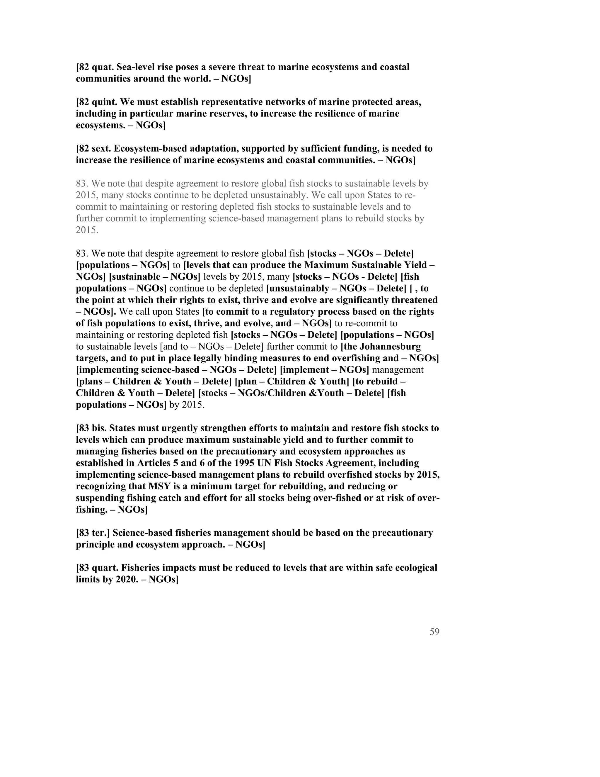 [82 quat. Sea-level rise poses a severe threat to marine ecosystems and coastal
communities around the world. – NGOs]

[82 quint. We must establish representative networks of marine protected areas,
including in particular marine reserves, to increase the resilience of marine
ecosystems. – NGOs]

[82 sext. Ecosystem-based adaptation, supported by sufficient funding, is needed to
increase the resilience of marine ecosystems and coastal communities. – NGOs]

83. We note that despite agreement to restore global fish stocks to sustainable levels by
2015, many stocks continue to be depleted unsustainably. We call upon States to re-
commit to maintaining or restoring depleted fish stocks to sustainable levels and to
further commit to implementing science-based management plans to rebuild stocks by
2015.

83. We note that despite agreement to restore global fish [stocks – NGOs – Delete]
[populations – NGOs] to [levels that can produce the Maximum Sustainable Yield –
NGOs] [sustainable – NGOs] levels by 2015, many [stocks – NGOs - Delete] [fish
populations – NGOs] continue to be depleted [unsustainably – NGOs – Delete] [ , to
the point at which their rights to exist, thrive and evolve are significantly threatened
– NGOs]. We call upon States [to commit to a regulatory process based on the rights
of fish populations to exist, thrive, and evolve, and – NGOs] to re-commit to
maintaining or restoring depleted fish [stocks – NGOs – Delete] [populations – NGOs]
to sustainable levels [and to – NGOs – Delete] further commit to [the Johannesburg
targets, and to put in place legally binding measures to end overfishing and – NGOs]
[implementing science-based – NGOs – Delete] [implement – NGOs] management
[plans – Children & Youth – Delete] [plan – Children & Youth] [to rebuild –
Children & Youth – Delete] [stocks – NGOs/Children &Youth – Delete] [fish
populations – NGOs] by 2015.

[83 bis. States must urgently strengthen efforts to maintain and restore fish stocks to
levels which can produce maximum sustainable yield and to further commit to
managing fisheries based on the precautionary and ecosystem approaches as
established in Articles 5 and 6 of the 1995 UN Fish Stocks Agreement, including
implementing science-based management plans to rebuild overfished stocks by 2015,
recognizing that MSY is a minimum target for rebuilding, and reducing or
suspending fishing catch and effort for all stocks being over-fished or at risk of over-
fishing. – NGOs]

[83 ter.] Science-based fisheries management should be based on the precautionary
principle and ecosystem approach. – NGOs]

[83 quart. Fisheries impacts must be reduced to levels that are within safe ecological
limits by 2020. – NGOs]




                                                                                            59
 