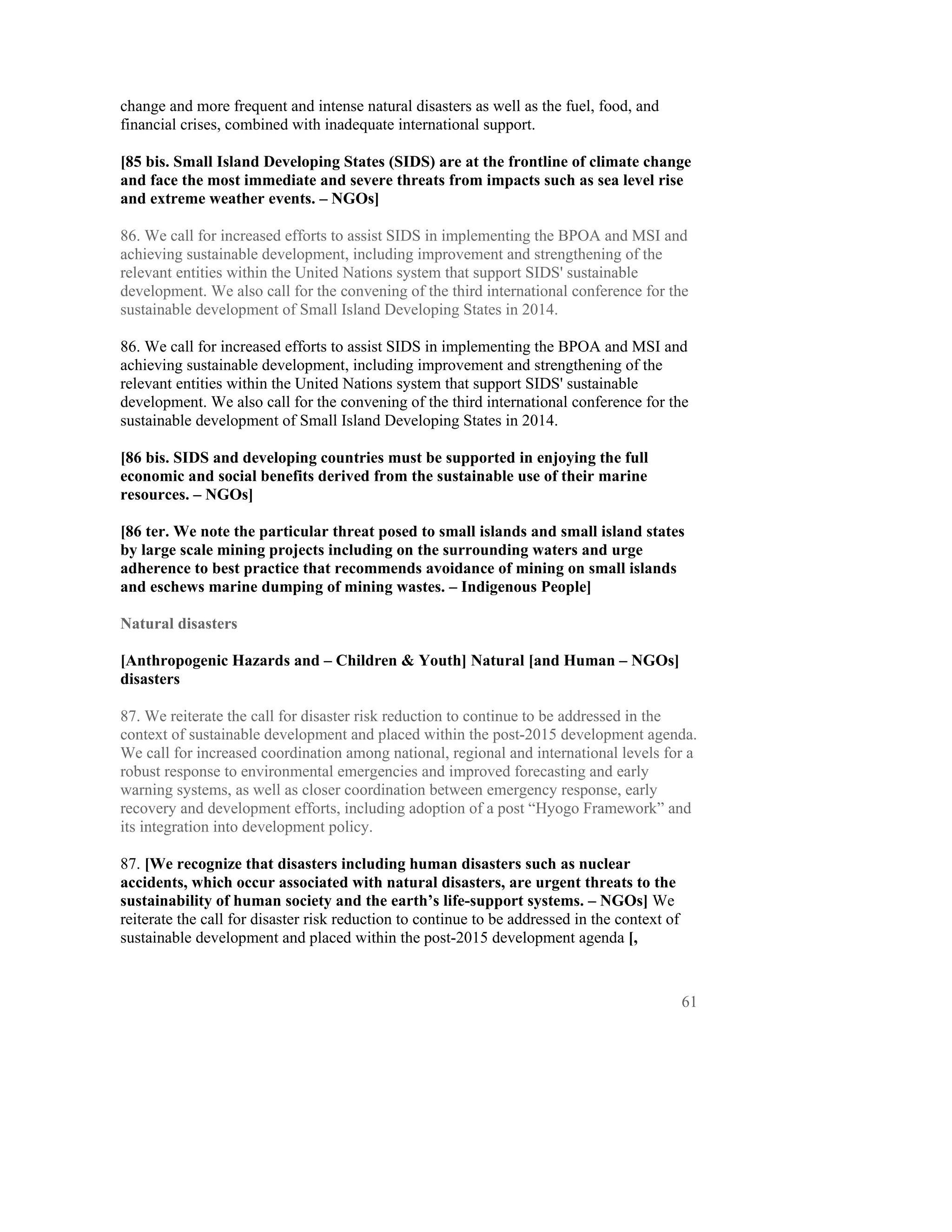 change and more frequent and intense natural disasters as well as the fuel, food, and
financial crises, combined with inadequate international support.

[85 bis. Small Island Developing States (SIDS) are at the frontline of climate change
and face the most immediate and severe threats from impacts such as sea level rise
and extreme weather events. – NGOs]

86. We call for increased efforts to assist SIDS in implementing the BPOA and MSI and
achieving sustainable development, including improvement and strengthening of the
relevant entities within the United Nations system that support SIDS' sustainable
development. We also call for the convening of the third international conference for the
sustainable development of Small Island Developing States in 2014.

86. We call for increased efforts to assist SIDS in implementing the BPOA and MSI and
achieving sustainable development, including improvement and strengthening of the
relevant entities within the United Nations system that support SIDS' sustainable
development. We also call for the convening of the third international conference for the
sustainable development of Small Island Developing States in 2014.

[86 bis. SIDS and developing countries must be supported in enjoying the full
economic and social benefits derived from the sustainable use of their marine
resources. – NGOs]

[86 ter. We note the particular threat posed to small islands and small island states
by large scale mining projects including on the surrounding waters and urge
adherence to best practice that recommends avoidance of mining on small islands
and eschews marine dumping of mining wastes. – Indigenous People]

Natural disasters

[Anthropogenic Hazards and – Children & Youth] Natural [and Human – NGOs]
disasters

87. We reiterate the call for disaster risk reduction to continue to be addressed in the
context of sustainable development and placed within the post-2015 development agenda.
We call for increased coordination among national, regional and international levels for a
robust response to environmental emergencies and improved forecasting and early
warning systems, as well as closer coordination between emergency response, early
recovery and development efforts, including adoption of a post “Hyogo Framework” and
its integration into development policy.

87. [We recognize that disasters including human disasters such as nuclear
accidents, which occur associated with natural disasters, are urgent threats to the
sustainability of human society and the earth’s life-support systems. – NGOs] We
reiterate the call for disaster risk reduction to continue to be addressed in the context of
sustainable development and placed within the post-2015 development agenda [,



                                                                                               61
 