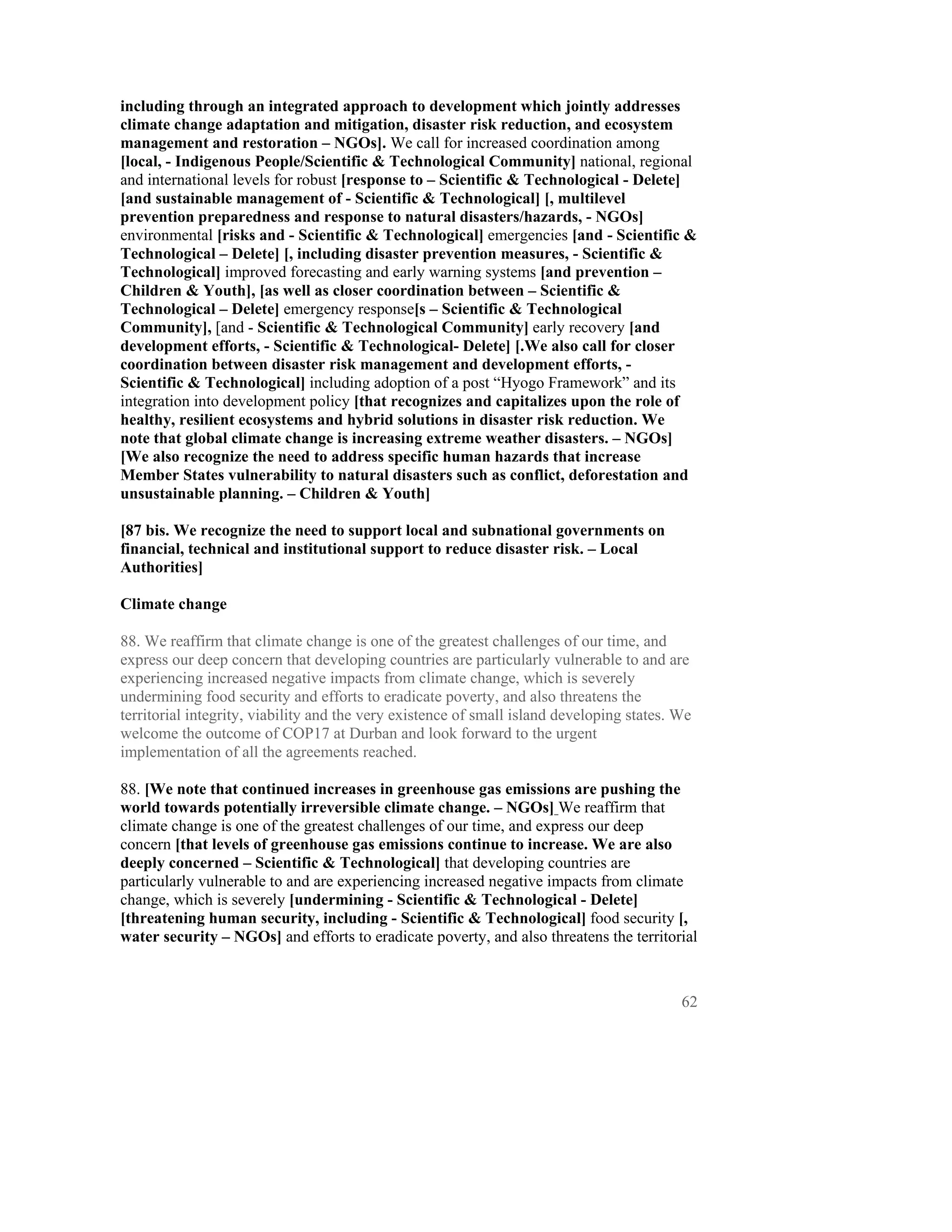 including through an integrated approach to development which jointly addresses
climate change adaptation and mitigation, disaster risk reduction, and ecosystem
management and restoration – NGOs]. We call for increased coordination among
[local, - Indigenous People/Scientific & Technological Community] national, regional
and international levels for robust [response to – Scientific & Technological - Delete]
[and sustainable management of - Scientific & Technological] [, multilevel
prevention preparedness and response to natural disasters/hazards, - NGOs]
environmental [risks and - Scientific & Technological] emergencies [and - Scientific &
Technological – Delete] [, including disaster prevention measures, - Scientific &
Technological] improved forecasting and early warning systems [and prevention –
Children & Youth], [as well as closer coordination between – Scientific &
Technological – Delete] emergency response[s – Scientific & Technological
Community], [and - Scientific & Technological Community] early recovery [and
development efforts, - Scientific & Technological- Delete] [.We also call for closer
coordination between disaster risk management and development efforts, -
Scientific & Technological] including adoption of a post “Hyogo Framework” and its
integration into development policy [that recognizes and capitalizes upon the role of
healthy, resilient ecosystems and hybrid solutions in disaster risk reduction. We
note that global climate change is increasing extreme weather disasters. – NGOs]
[We also recognize the need to address specific human hazards that increase
Member States vulnerability to natural disasters such as conflict, deforestation and
unsustainable planning. – Children & Youth]

[87 bis. We recognize the need to support local and subnational governments on
financial, technical and institutional support to reduce disaster risk. – Local
Authorities]

Climate change

88. We reaffirm that climate change is one of the greatest challenges of our time, and
express our deep concern that developing countries are particularly vulnerable to and are
experiencing increased negative impacts from climate change, which is severely
undermining food security and efforts to eradicate poverty, and also threatens the
territorial integrity, viability and the very existence of small island developing states. We
welcome the outcome of COP17 at Durban and look forward to the urgent
implementation of all the agreements reached.

88. [We note that continued increases in greenhouse gas emissions are pushing the
world towards potentially irreversible climate change. – NGOs] We reaffirm that
climate change is one of the greatest challenges of our time, and express our deep
concern [that levels of greenhouse gas emissions continue to increase. We are also
deeply concerned – Scientific & Technological] that developing countries are
particularly vulnerable to and are experiencing increased negative impacts from climate
change, which is severely [undermining - Scientific & Technological - Delete]
[threatening human security, including - Scientific & Technological] food security [,
water security – NGOs] and efforts to eradicate poverty, and also threatens the territorial



                                                                                           62
 