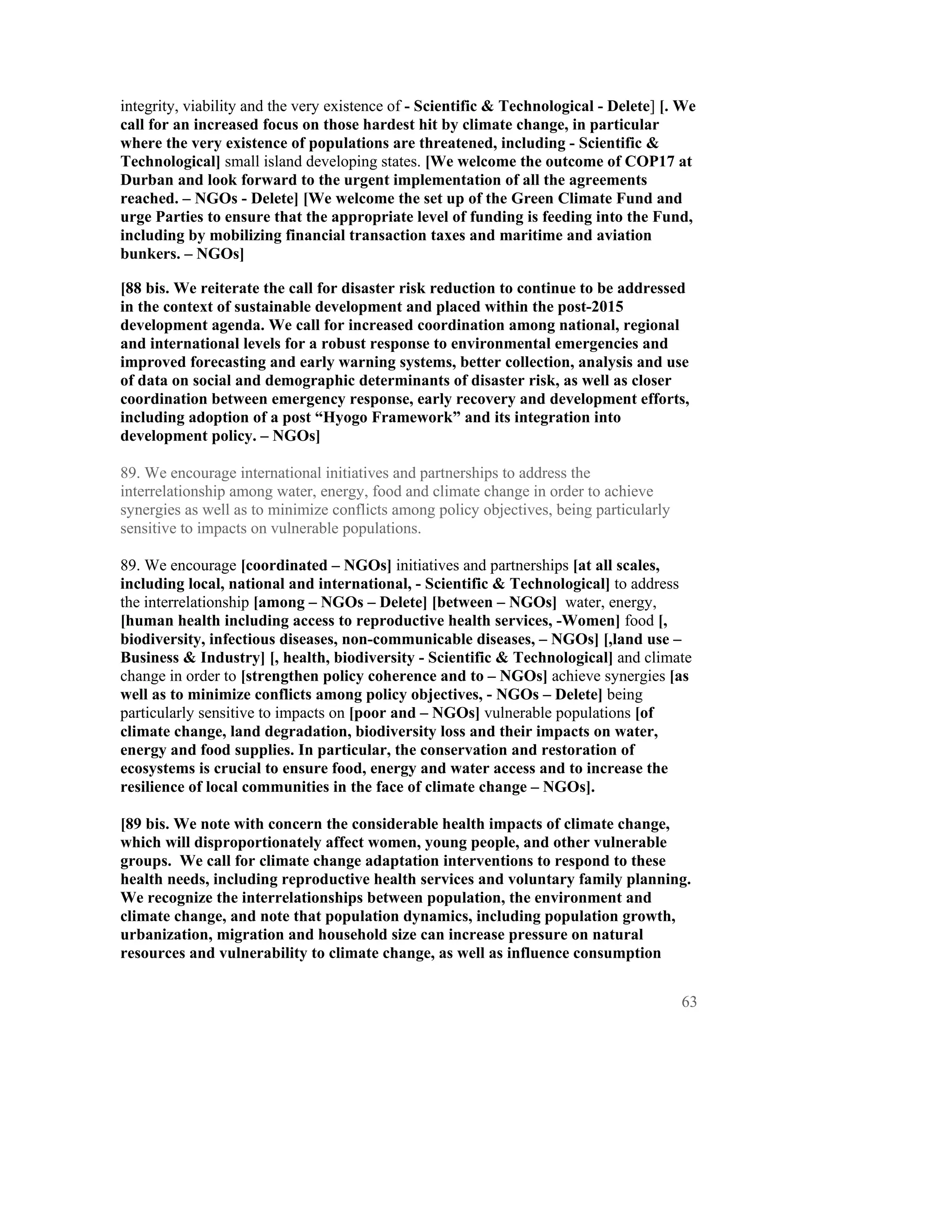 integrity, viability and the very existence of - Scientific & Technological - Delete] [. We
call for an increased focus on those hardest hit by climate change, in particular
where the very existence of populations are threatened, including - Scientific &
Technological] small island developing states. [We welcome the outcome of COP17 at
Durban and look forward to the urgent implementation of all the agreements
reached. – NGOs - Delete] [We welcome the set up of the Green Climate Fund and
urge Parties to ensure that the appropriate level of funding is feeding into the Fund,
including by mobilizing financial transaction taxes and maritime and aviation
bunkers. – NGOs]

[88 bis. We reiterate the call for disaster risk reduction to continue to be addressed
in the context of sustainable development and placed within the post-2015
development agenda. We call for increased coordination among national, regional
and international levels for a robust response to environmental emergencies and
improved forecasting and early warning systems, better collection, analysis and use
of data on social and demographic determinants of disaster risk, as well as closer
coordination between emergency response, early recovery and development efforts,
including adoption of a post “Hyogo Framework” and its integration into
development policy. – NGOs]

89. We encourage international initiatives and partnerships to address the
interrelationship among water, energy, food and climate change in order to achieve
synergies as well as to minimize conflicts among policy objectives, being particularly
sensitive to impacts on vulnerable populations.

89. We encourage [coordinated – NGOs] initiatives and partnerships [at all scales,
including local, national and international, - Scientific & Technological] to address
the interrelationship [among – NGOs – Delete] [between – NGOs] water, energy,
[human health including access to reproductive health services, -Women] food [,
biodiversity, infectious diseases, non-communicable diseases, – NGOs] [,land use –
Business & Industry] [, health, biodiversity - Scientific & Technological] and climate
change in order to [strengthen policy coherence and to – NGOs] achieve synergies [as
well as to minimize conflicts among policy objectives, - NGOs – Delete] being
particularly sensitive to impacts on [poor and – NGOs] vulnerable populations [of
climate change, land degradation, biodiversity loss and their impacts on water,
energy and food supplies. In particular, the conservation and restoration of
ecosystems is crucial to ensure food, energy and water access and to increase the
resilience of local communities in the face of climate change – NGOs].

[89 bis. We note with concern the considerable health impacts of climate change,
which will disproportionately affect women, young people, and other vulnerable
groups. We call for climate change adaptation interventions to respond to these
health needs, including reproductive health services and voluntary family planning.
We recognize the interrelationships between population, the environment and
climate change, and note that population dynamics, including population growth,
urbanization, migration and household size can increase pressure on natural
resources and vulnerability to climate change, as well as influence consumption


                                                                                         63
 
