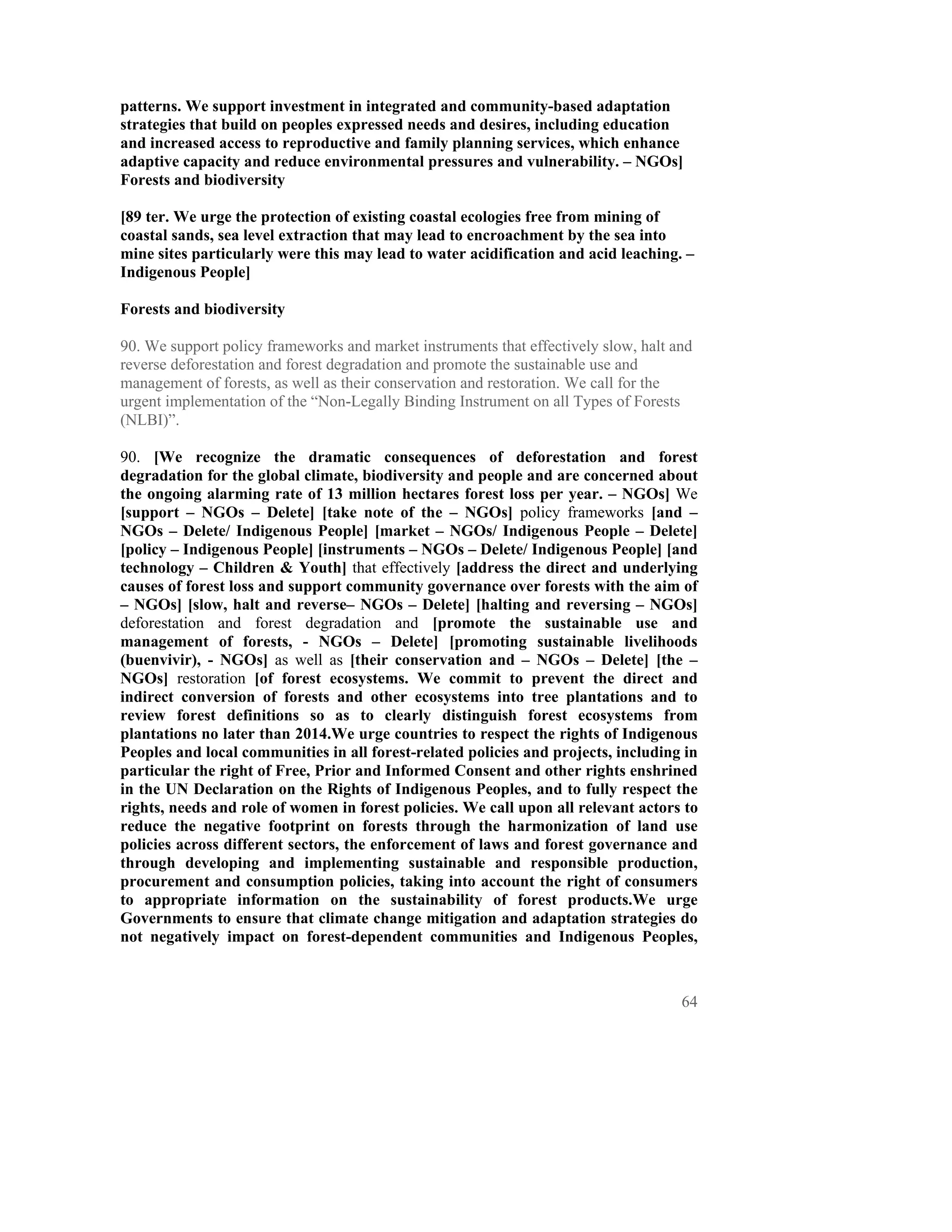 patterns. We support investment in integrated and community-based adaptation
strategies that build on peoples expressed needs and desires, including education
and increased access to reproductive and family planning services, which enhance
adaptive capacity and reduce environmental pressures and vulnerability. – NGOs]
Forests and biodiversity

[89 ter. We urge the protection of existing coastal ecologies free from mining of
coastal sands, sea level extraction that may lead to encroachment by the sea into
mine sites particularly were this may lead to water acidification and acid leaching. –
Indigenous People]

Forests and biodiversity

90. We support policy frameworks and market instruments that effectively slow, halt and
reverse deforestation and forest degradation and promote the sustainable use and
management of forests, as well as their conservation and restoration. We call for the
urgent implementation of the “Non-Legally Binding Instrument on all Types of Forests
(NLBI)”.

90. [We recognize the dramatic consequences of deforestation and forest
degradation for the global climate, biodiversity and people and are concerned about
the ongoing alarming rate of 13 million hectares forest loss per year. – NGOs] We
[support – NGOs – Delete] [take note of the – NGOs] policy frameworks [and –
NGOs – Delete/ Indigenous People] [market – NGOs/ Indigenous People – Delete]
[policy – Indigenous People] [instruments – NGOs – Delete/ Indigenous People] [and
technology – Children & Youth] that effectively [address the direct and underlying
causes of forest loss and support community governance over forests with the aim of
– NGOs] [slow, halt and reverse– NGOs – Delete] [halting and reversing – NGOs]
deforestation and forest degradation and [promote the sustainable use and
management of forests, - NGOs – Delete] [promoting sustainable livelihoods
(buenvivir), - NGOs] as well as [their conservation and – NGOs – Delete] [the –
NGOs] restoration [of forest ecosystems. We commit to prevent the direct and
indirect conversion of forests and other ecosystems into tree plantations and to
review forest definitions so as to clearly distinguish forest ecosystems from
plantations no later than 2014.We urge countries to respect the rights of Indigenous
Peoples and local communities in all forest-related policies and projects, including in
particular the right of Free, Prior and Informed Consent and other rights enshrined
in the UN Declaration on the Rights of Indigenous Peoples, and to fully respect the
rights, needs and role of women in forest policies. We call upon all relevant actors to
reduce the negative footprint on forests through the harmonization of land use
policies across different sectors, the enforcement of laws and forest governance and
through developing and implementing sustainable and responsible production,
procurement and consumption policies, taking into account the right of consumers
to appropriate information on the sustainability of forest products.We urge
Governments to ensure that climate change mitigation and adaptation strategies do
not negatively impact on forest-dependent communities and Indigenous Peoples,



                                                                                     64
 