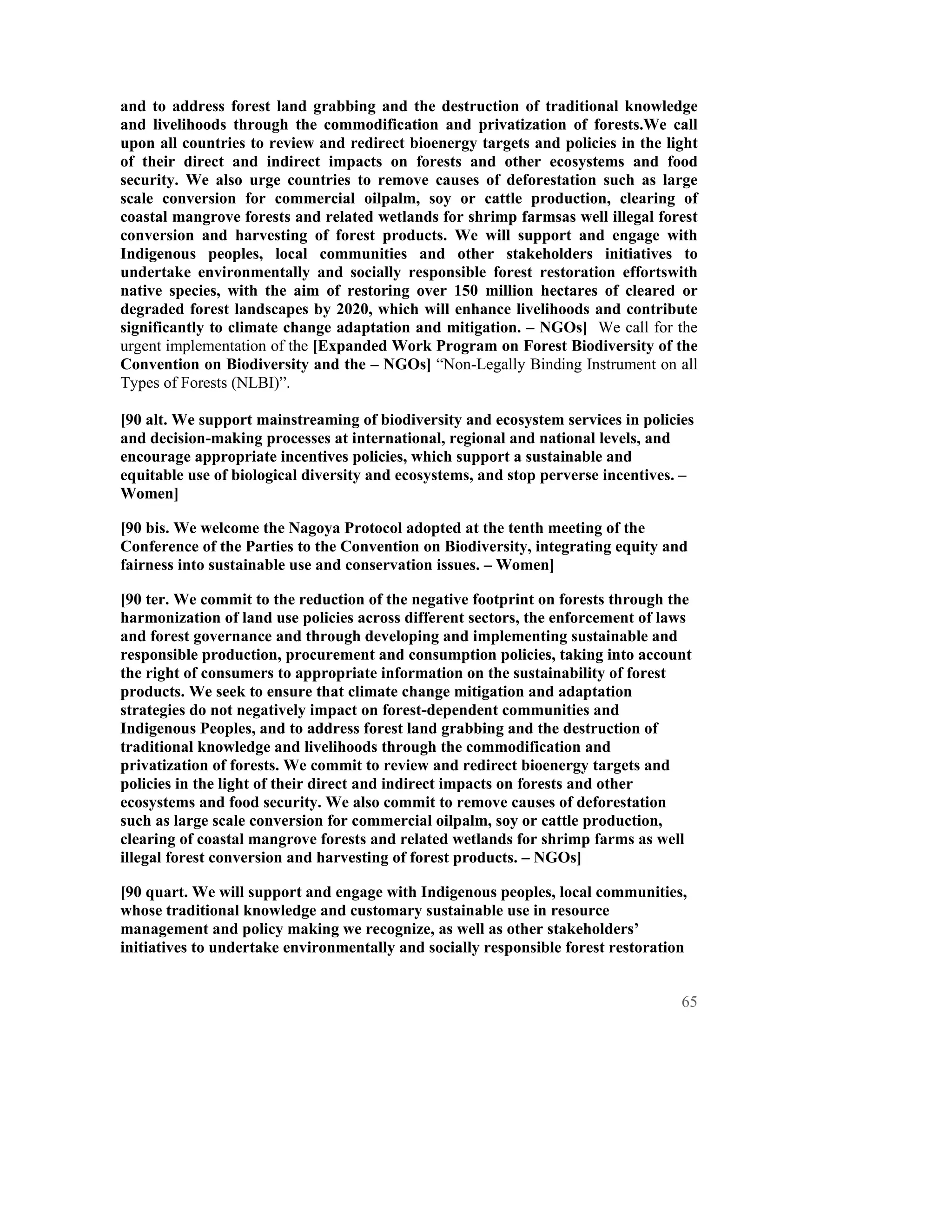 and to address forest land grabbing and the destruction of traditional knowledge
and livelihoods through the commodification and privatization of forests.We call
upon all countries to review and redirect bioenergy targets and policies in the light
of their direct and indirect impacts on forests and other ecosystems and food
security. We also urge countries to remove causes of deforestation such as large
scale conversion for commercial oilpalm, soy or cattle production, clearing of
coastal mangrove forests and related wetlands for shrimp farmsas well illegal forest
conversion and harvesting of forest products. We will support and engage with
Indigenous peoples, local communities and other stakeholders initiatives to
undertake environmentally and socially responsible forest restoration effortswith
native species, with the aim of restoring over 150 million hectares of cleared or
degraded forest landscapes by 2020, which will enhance livelihoods and contribute
significantly to climate change adaptation and mitigation. – NGOs] We call for the
urgent implementation of the [Expanded Work Program on Forest Biodiversity of the
Convention on Biodiversity and the – NGOs] “Non-Legally Binding Instrument on all
Types of Forests (NLBI)”.

[90 alt. We support mainstreaming of biodiversity and ecosystem services in policies
and decision-making processes at international, regional and national levels, and
encourage appropriate incentives policies, which support a sustainable and
equitable use of biological diversity and ecosystems, and stop perverse incentives. –
Women]

[90 bis. We welcome the Nagoya Protocol adopted at the tenth meeting of the
Conference of the Parties to the Convention on Biodiversity, integrating equity and
fairness into sustainable use and conservation issues. – Women]

[90 ter. We commit to the reduction of the negative footprint on forests through the
harmonization of land use policies across different sectors, the enforcement of laws
and forest governance and through developing and implementing sustainable and
responsible production, procurement and consumption policies, taking into account
the right of consumers to appropriate information on the sustainability of forest
products. We seek to ensure that climate change mitigation and adaptation
strategies do not negatively impact on forest-dependent communities and
Indigenous Peoples, and to address forest land grabbing and the destruction of
traditional knowledge and livelihoods through the commodification and
privatization of forests. We commit to review and redirect bioenergy targets and
policies in the light of their direct and indirect impacts on forests and other
ecosystems and food security. We also commit to remove causes of deforestation
such as large scale conversion for commercial oilpalm, soy or cattle production,
clearing of coastal mangrove forests and related wetlands for shrimp farms as well
illegal forest conversion and harvesting of forest products. – NGOs]

[90 quart. We will support and engage with Indigenous peoples, local communities,
whose traditional knowledge and customary sustainable use in resource
management and policy making we recognize, as well as other stakeholders’
initiatives to undertake environmentally and socially responsible forest restoration


                                                                                   65
 