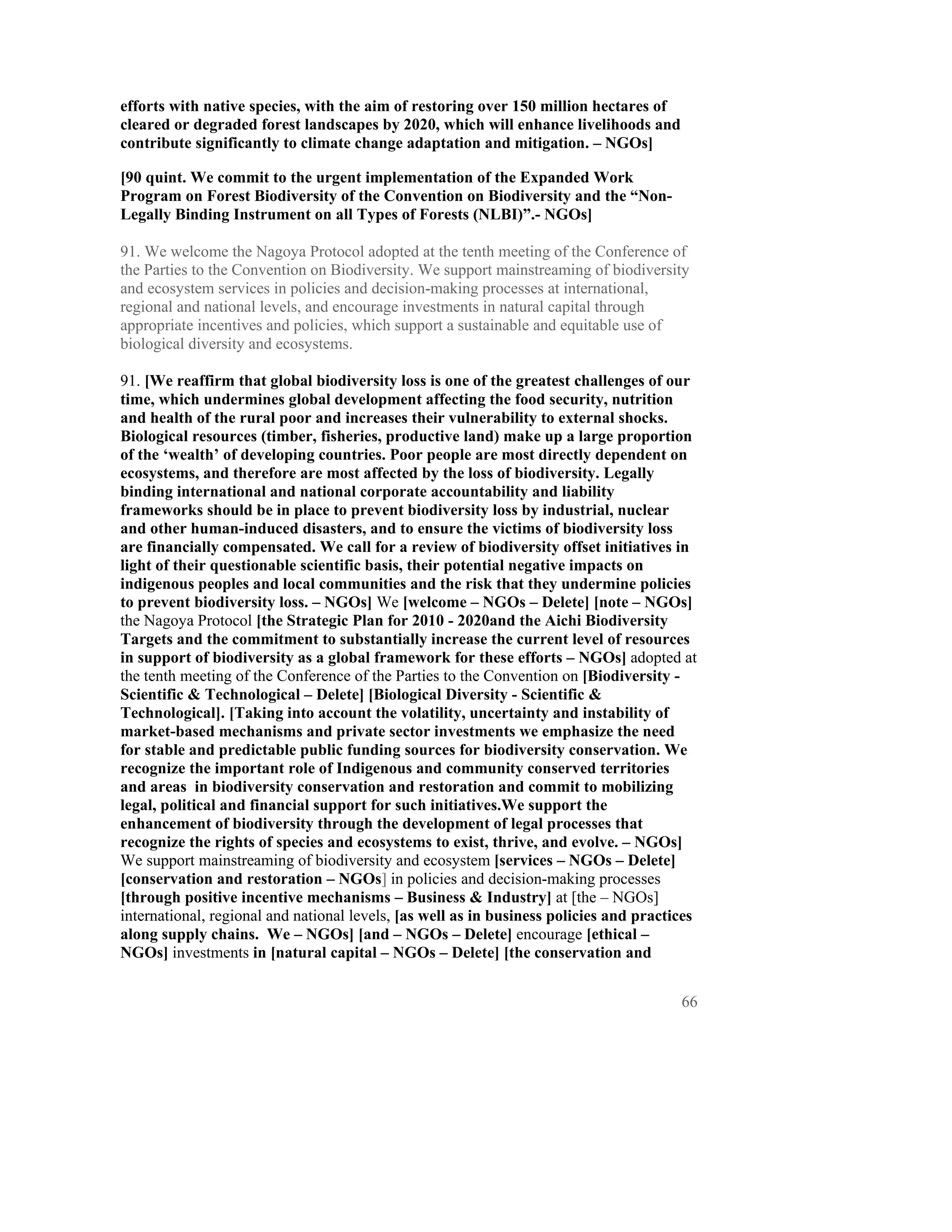 efforts with native species, with the aim of restoring over 150 million hectares of
cleared or degraded forest landscapes by 2020, which will enhance livelihoods and
contribute significantly to climate change adaptation and mitigation. – NGOs]

[90 quint. We commit to the urgent implementation of the Expanded Work
Program on Forest Biodiversity of the Convention on Biodiversity and the “Non-
Legally Binding Instrument on all Types of Forests (NLBI)”.- NGOs]

91. We welcome the Nagoya Protocol adopted at the tenth meeting of the Conference of
the Parties to the Convention on Biodiversity. We support mainstreaming of biodiversity
and ecosystem services in policies and decision-making processes at international,
regional and national levels, and encourage investments in natural capital through
appropriate incentives and policies, which support a sustainable and equitable use of
biological diversity and ecosystems.

91. [We reaffirm that global biodiversity loss is one of the greatest challenges of our
time, which undermines global development affecting the food security, nutrition
and health of the rural poor and increases their vulnerability to external shocks.
Biological resources (timber, fisheries, productive land) make up a large proportion
of the ‘wealth’ of developing countries. Poor people are most directly dependent on
ecosystems, and therefore are most affected by the loss of biodiversity. Legally
binding international and national corporate accountability and liability
frameworks should be in place to prevent biodiversity loss by industrial, nuclear
and other human-induced disasters, and to ensure the victims of biodiversity loss
are financially compensated. We call for a review of biodiversity offset initiatives in
light of their questionable scientific basis, their potential negative impacts on
indigenous peoples and local communities and the risk that they undermine policies
to prevent biodiversity loss. – NGOs] We [welcome – NGOs – Delete] [note – NGOs]
the Nagoya Protocol [the Strategic Plan for 2010 - 2020and the Aichi Biodiversity
Targets and the commitment to substantially increase the current level of resources
in support of biodiversity as a global framework for these efforts – NGOs] adopted at
the tenth meeting of the Conference of the Parties to the Convention on [Biodiversity -
Scientific & Technological – Delete] [Biological Diversity - Scientific &
Technological]. [Taking into account the volatility, uncertainty and instability of
market-based mechanisms and private sector investments we emphasize the need
for stable and predictable public funding sources for biodiversity conservation. We
recognize the important role of Indigenous and community conserved territories
and areas in biodiversity conservation and restoration and commit to mobilizing
legal, political and financial support for such initiatives.We support the
enhancement of biodiversity through the development of legal processes that
recognize the rights of species and ecosystems to exist, thrive, and evolve. – NGOs]
We support mainstreaming of biodiversity and ecosystem [services – NGOs – Delete]
[conservation and restoration – NGOs] in policies and decision-making processes
[through positive incentive mechanisms – Business & Industry] at [the – NGOs]
international, regional and national levels, [as well as in business policies and practices
along supply chains. We – NGOs] [and – NGOs – Delete] encourage [ethical –
NGOs] investments in [natural capital – NGOs – Delete] [the conservation and


                                                                                        66
 