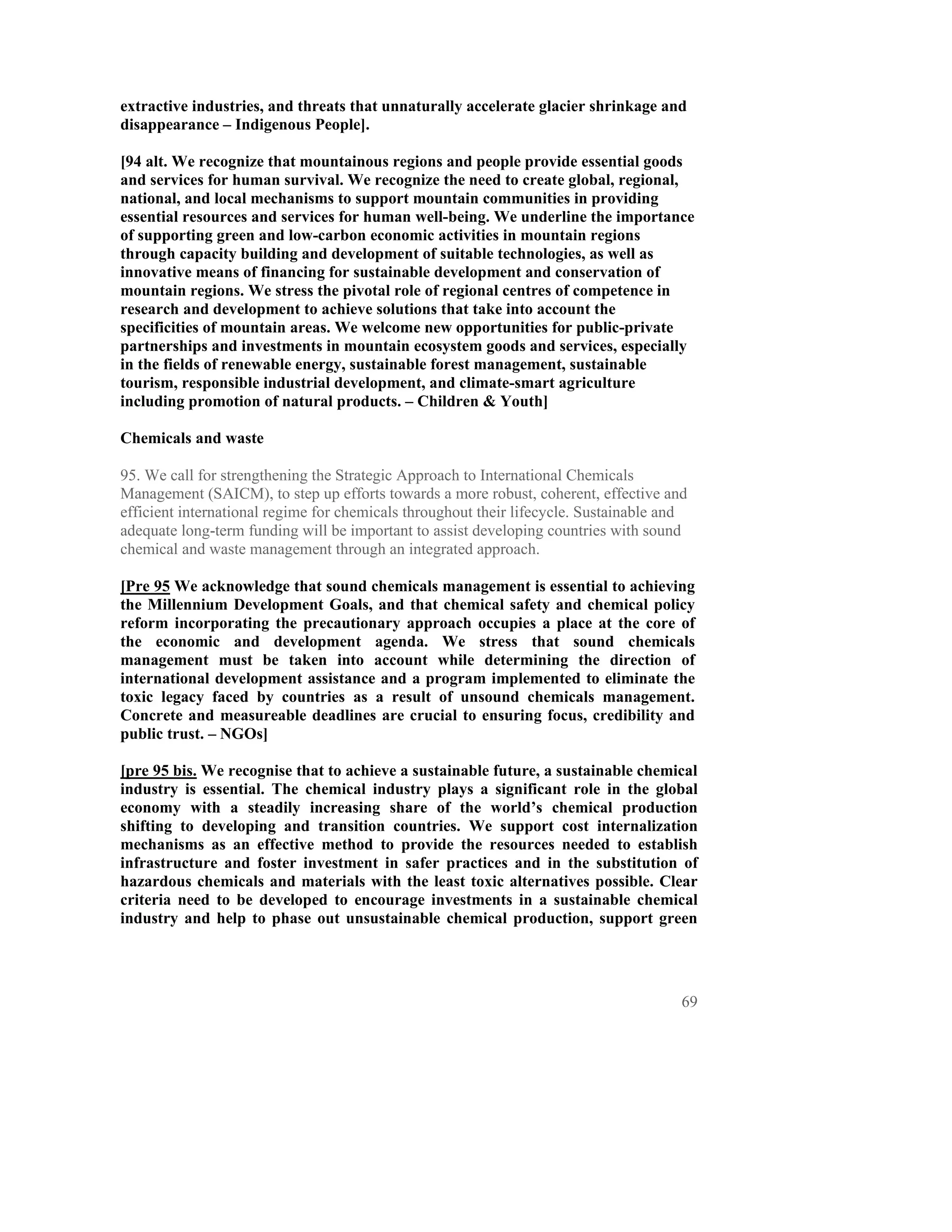 extractive industries, and threats that unnaturally accelerate glacier shrinkage and
disappearance – Indigenous People].

[94 alt. We recognize that mountainous regions and people provide essential goods
and services for human survival. We recognize the need to create global, regional,
national, and local mechanisms to support mountain communities in providing
essential resources and services for human well-being. We underline the importance
of supporting green and low-carbon economic activities in mountain regions
through capacity building and development of suitable technologies, as well as
innovative means of financing for sustainable development and conservation of
mountain regions. We stress the pivotal role of regional centres of competence in
research and development to achieve solutions that take into account the
specificities of mountain areas. We welcome new opportunities for public-private
partnerships and investments in mountain ecosystem goods and services, especially
in the fields of renewable energy, sustainable forest management, sustainable
tourism, responsible industrial development, and climate-smart agriculture
including promotion of natural products. – Children & Youth]

Chemicals and waste

95. We call for strengthening the Strategic Approach to International Chemicals
Management (SAICM), to step up efforts towards a more robust, coherent, effective and
efficient international regime for chemicals throughout their lifecycle. Sustainable and
adequate long-term funding will be important to assist developing countries with sound
chemical and waste management through an integrated approach.

[Pre 95 We acknowledge that sound chemicals management is essential to achieving
the Millennium Development Goals, and that chemical safety and chemical policy
reform incorporating the precautionary approach occupies a place at the core of
the economic and development agenda. We stress that sound chemicals
management must be taken into account while determining the direction of
international development assistance and a program implemented to eliminate the
toxic legacy faced by countries as a result of unsound chemicals management.
Concrete and measureable deadlines are crucial to ensuring focus, credibility and
public trust. – NGOs]

[pre 95 bis. We recognise that to achieve a sustainable future, a sustainable chemical
industry is essential. The chemical industry plays a significant role in the global
economy with a steadily increasing share of the world’s chemical production
shifting to developing and transition countries. We support cost internalization
mechanisms as an effective method to provide the resources needed to establish
infrastructure and foster investment in safer practices and in the substitution of
hazardous chemicals and materials with the least toxic alternatives possible. Clear
criteria need to be developed to encourage investments in a sustainable chemical
industry and help to phase out unsustainable chemical production, support green




                                                                                       69
 