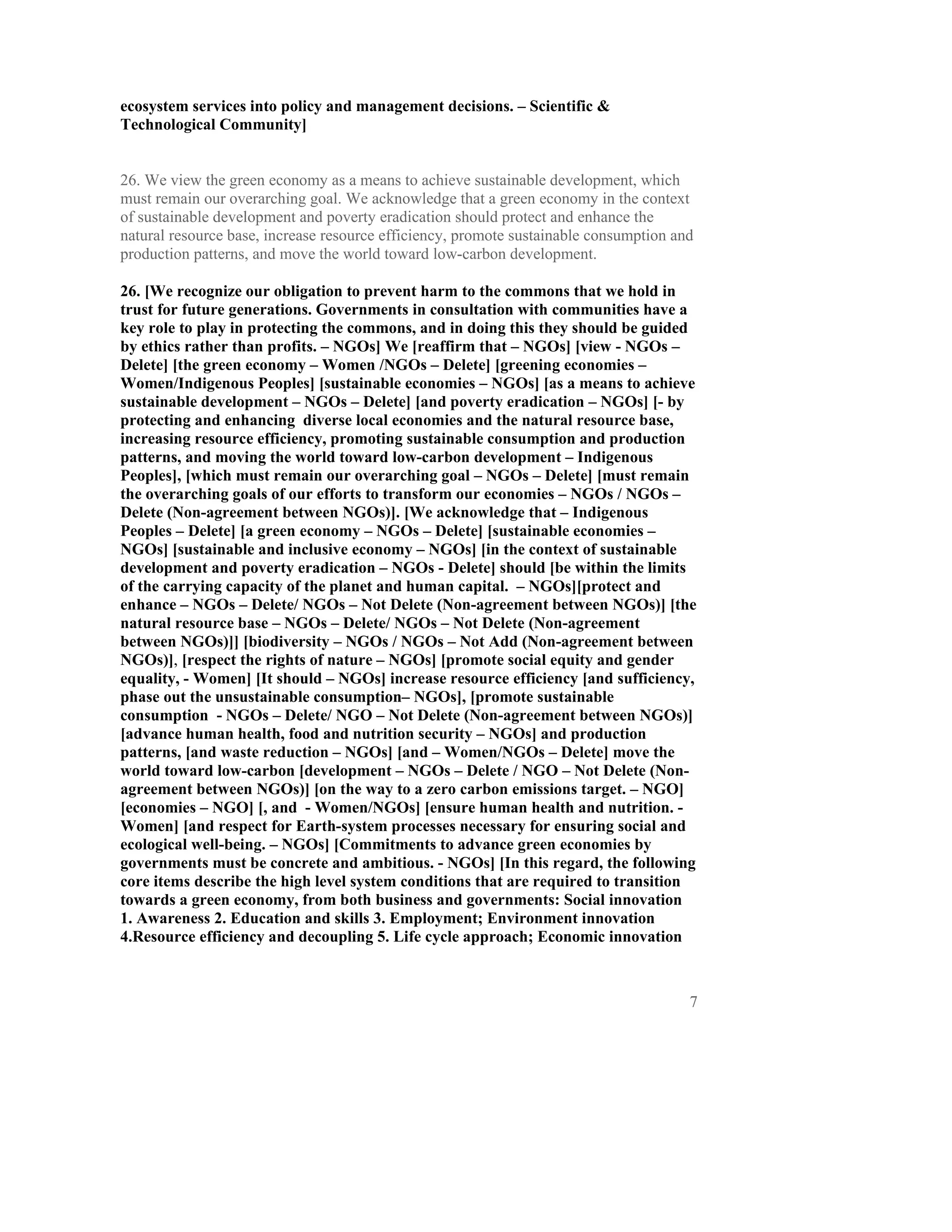 ecosystem services into policy and management decisions. – Scientific &
Technological Community]


26. We view the green economy as a means to achieve sustainable development, which
must remain our overarching goal. We acknowledge that a green economy in the context
of sustainable development and poverty eradication should protect and enhance the
natural resource base, increase resource efficiency, promote sustainable consumption and
production patterns, and move the world toward low-carbon development.

26. [We recognize our obligation to prevent harm to the commons that we hold in
trust for future generations. Governments in consultation with communities have a
key role to play in protecting the commons, and in doing this they should be guided
by ethics rather than profits. – NGOs] We [reaffirm that – NGOs] [view - NGOs –
Delete] [the green economy – Women /NGOs – Delete] [greening economies –
Women/Indigenous Peoples] [sustainable economies – NGOs] [as a means to achieve
sustainable development – NGOs – Delete] [and poverty eradication – NGOs] [- by
protecting and enhancing diverse local economies and the natural resource base,
increasing resource efficiency, promoting sustainable consumption and production
patterns, and moving the world toward low-carbon development – Indigenous
Peoples], [which must remain our overarching goal – NGOs – Delete] [must remain
the overarching goals of our efforts to transform our economies – NGOs / NGOs –
Delete (Non-agreement between NGOs)]. [We acknowledge that – Indigenous
Peoples – Delete] [a green economy – NGOs – Delete] [sustainable economies –
NGOs] [sustainable and inclusive economy – NGOs] [in the context of sustainable
development and poverty eradication – NGOs - Delete] should [be within the limits
of the carrying capacity of the planet and human capital. – NGOs][protect and
enhance – NGOs – Delete/ NGOs – Not Delete (Non-agreement between NGOs)] [the
natural resource base – NGOs – Delete/ NGOs – Not Delete (Non-agreement
between NGOs)]] [biodiversity – NGOs / NGOs – Not Add (Non-agreement between
NGOs)], [respect the rights of nature – NGOs] [promote social equity and gender
equality, - Women] [It should – NGOs] increase resource efficiency [and sufficiency,
phase out the unsustainable consumption– NGOs], [promote sustainable
consumption - NGOs – Delete/ NGO – Not Delete (Non-agreement between NGOs)]
[advance human health, food and nutrition security – NGOs] and production
patterns, [and waste reduction – NGOs] [and – Women/NGOs – Delete] move the
world toward low-carbon [development – NGOs – Delete / NGO – Not Delete (Non-
agreement between NGOs)] [on the way to a zero carbon emissions target. – NGO]
[economies – NGO] [, and - Women/NGOs] [ensure human health and nutrition. -
Women] [and respect for Earth-system processes necessary for ensuring social and
ecological well-being. – NGOs] [Commitments to advance green economies by
governments must be concrete and ambitious. - NGOs] [In this regard, the following
core items describe the high level system conditions that are required to transition
towards a green economy, from both business and governments: Social innovation
1. Awareness 2. Education and skills 3. Employment; Environment innovation
4.Resource efficiency and decoupling 5. Life cycle approach; Economic innovation



                                                                                       7
 