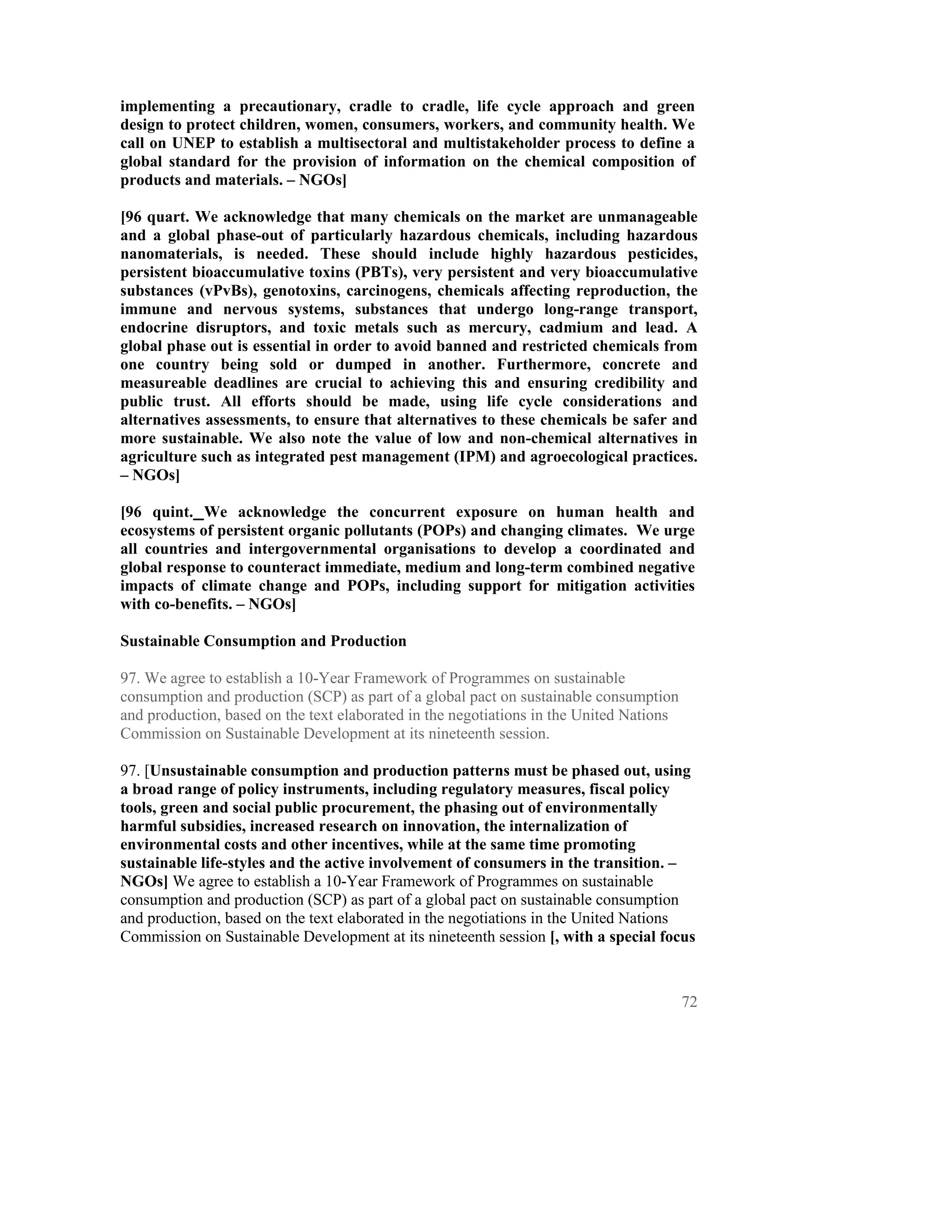 implementing a precautionary, cradle to cradle, life cycle approach and green
design to protect children, women, consumers, workers, and community health. We
call on UNEP to establish a multisectoral and multistakeholder process to define a
global standard for the provision of information on the chemical composition of
products and materials. – NGOs]

[96 quart. We acknowledge that many chemicals on the market are unmanageable
and a global phase-out of particularly hazardous chemicals, including hazardous
nanomaterials, is needed. These should include highly hazardous pesticides,
persistent bioaccumulative toxins (PBTs), very persistent and very bioaccumulative
substances (vPvBs), genotoxins, carcinogens, chemicals affecting reproduction, the
immune and nervous systems, substances that undergo long-range transport,
endocrine disruptors, and toxic metals such as mercury, cadmium and lead. A
global phase out is essential in order to avoid banned and restricted chemicals from
one country being sold or dumped in another. Furthermore, concrete and
measureable deadlines are crucial to achieving this and ensuring credibility and
public trust. All efforts should be made, using life cycle considerations and
alternatives assessments, to ensure that alternatives to these chemicals be safer and
more sustainable. We also note the value of low and non-chemical alternatives in
agriculture such as integrated pest management (IPM) and agroecological practices.
– NGOs]

[96 quint. We acknowledge the concurrent exposure on human health and
ecosystems of persistent organic pollutants (POPs) and changing climates. We urge
all countries and intergovernmental organisations to develop a coordinated and
global response to counteract immediate, medium and long-term combined negative
impacts of climate change and POPs, including support for mitigation activities
with co-benefits. – NGOs]

Sustainable Consumption and Production

97. We agree to establish a 10-Year Framework of Programmes on sustainable
consumption and production (SCP) as part of a global pact on sustainable consumption
and production, based on the text elaborated in the negotiations in the United Nations
Commission on Sustainable Development at its nineteenth session.

97. [Unsustainable consumption and production patterns must be phased out, using
a broad range of policy instruments, including regulatory measures, fiscal policy
tools, green and social public procurement, the phasing out of environmentally
harmful subsidies, increased research on innovation, the internalization of
environmental costs and other incentives, while at the same time promoting
sustainable life-styles and the active involvement of consumers in the transition. –
NGOs] We agree to establish a 10-Year Framework of Programmes on sustainable
consumption and production (SCP) as part of a global pact on sustainable consumption
and production, based on the text elaborated in the negotiations in the United Nations
Commission on Sustainable Development at its nineteenth session [, with a special focus



                                                                                         72
 