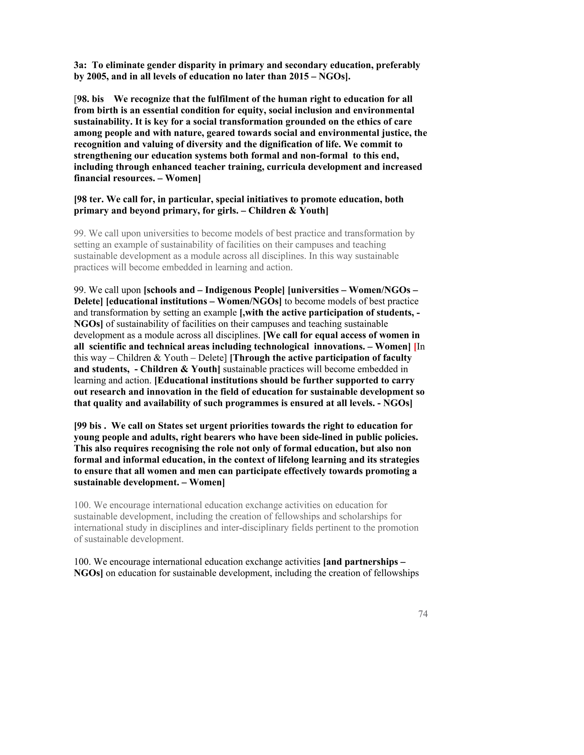 3a: To eliminate gender disparity in primary and secondary education, preferably
by 2005, and in all levels of education no later than 2015 – NGOs].

[98. bis We recognize that the fulfilment of the human right to education for all
from birth is an essential condition for equity, social inclusion and environmental
sustainability. It is key for a social transformation grounded on the ethics of care
among people and with nature, geared towards social and environmental justice, the
recognition and valuing of diversity and the dignification of life. We commit to
strengthening our education systems both formal and non-formal to this end,
including through enhanced teacher training, curricula development and increased
financial resources. – Women]

[98 ter. We call for, in particular, special initiatives to promote education, both
primary and beyond primary, for girls. – Children & Youth]

99. We call upon universities to become models of best practice and transformation by
setting an example of sustainability of facilities on their campuses and teaching
sustainable development as a module across all disciplines. In this way sustainable
practices will become embedded in learning and action.

99. We call upon [schools and – Indigenous People] [universities – Women/NGOs –
Delete] [educational institutions – Women/NGOs] to become models of best practice
and transformation by setting an example [,with the active participation of students, -
NGOs] of sustainability of facilities on their campuses and teaching sustainable
development as a module across all disciplines. [We call for equal access of women in
all scientific and technical areas including technological innovations. – Women] [In
this way – Children & Youth – Delete] [Through the active participation of faculty
and students, - Children & Youth] sustainable practices will become embedded in
learning and action. [Educational institutions should be further supported to carry
out research and innovation in the field of education for sustainable development so
that quality and availability of such programmes is ensured at all levels. - NGOs]

[99 bis . We call on States set urgent priorities towards the right to education for
young people and adults, right bearers who have been side-lined in public policies.
This also requires recognising the role not only of formal education, but also non
formal and informal education, in the context of lifelong learning and its strategies
to ensure that all women and men can participate effectively towards promoting a
sustainable development. – Women]

100. We encourage international education exchange activities on education for
sustainable development, including the creation of fellowships and scholarships for
international study in disciplines and inter-disciplinary fields pertinent to the promotion
of sustainable development.

100. We encourage international education exchange activities [and partnerships –
NGOs] on education for sustainable development, including the creation of fellowships



                                                                                          74
 