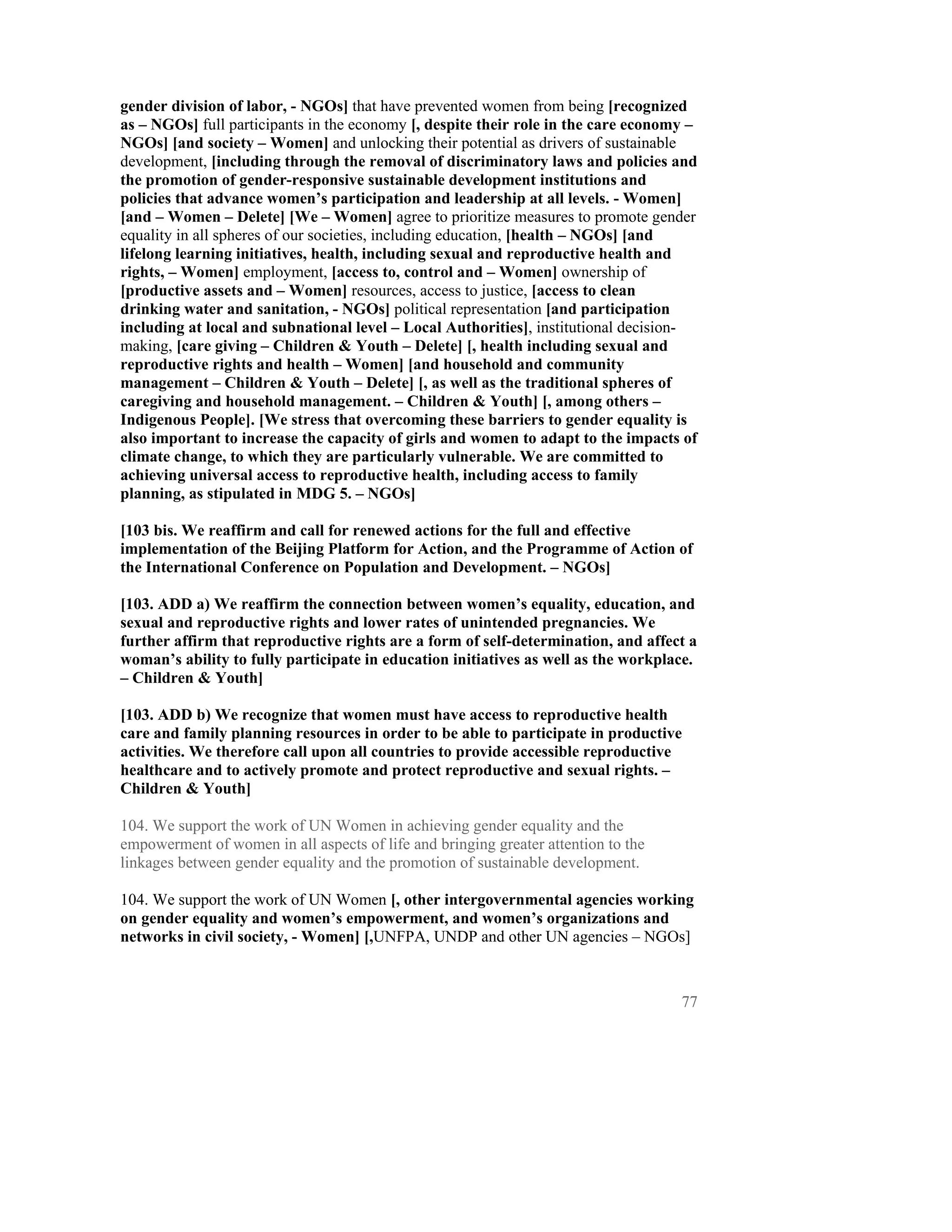 gender division of labor, - NGOs] that have prevented women from being [recognized
as – NGOs] full participants in the economy [, despite their role in the care economy –
NGOs] [and society – Women] and unlocking their potential as drivers of sustainable
development, [including through the removal of discriminatory laws and policies and
the promotion of gender-responsive sustainable development institutions and
policies that advance women’s participation and leadership at all levels. - Women]
[and – Women – Delete] [We – Women] agree to prioritize measures to promote gender
equality in all spheres of our societies, including education, [health – NGOs] [and
lifelong learning initiatives, health, including sexual and reproductive health and
rights, – Women] employment, [access to, control and – Women] ownership of
[productive assets and – Women] resources, access to justice, [access to clean
drinking water and sanitation, - NGOs] political representation [and participation
including at local and subnational level – Local Authorities], institutional decision-
making, [care giving – Children & Youth – Delete] [, health including sexual and
reproductive rights and health – Women] [and household and community
management – Children & Youth – Delete] [, as well as the traditional spheres of
caregiving and household management. – Children & Youth] [, among others –
Indigenous People]. [We stress that overcoming these barriers to gender equality is
also important to increase the capacity of girls and women to adapt to the impacts of
climate change, to which they are particularly vulnerable. We are committed to
achieving universal access to reproductive health, including access to family
planning, as stipulated in MDG 5. – NGOs]

[103 bis. We reaffirm and call for renewed actions for the full and effective
implementation of the Beijing Platform for Action, and the Programme of Action of
the International Conference on Population and Development. – NGOs]

[103. ADD a) We reaffirm the connection between women’s equality, education, and
sexual and reproductive rights and lower rates of unintended pregnancies. We
further affirm that reproductive rights are a form of self-determination, and affect a
woman’s ability to fully participate in education initiatives as well as the workplace.
– Children & Youth]

[103. ADD b) We recognize that women must have access to reproductive health
care and family planning resources in order to be able to participate in productive
activities. We therefore call upon all countries to provide accessible reproductive
healthcare and to actively promote and protect reproductive and sexual rights. –
Children & Youth]

104. We support the work of UN Women in achieving gender equality and the
empowerment of women in all aspects of life and bringing greater attention to the
linkages between gender equality and the promotion of sustainable development.

104. We support the work of UN Women [, other intergovernmental agencies working
on gender equality and women’s empowerment, and women’s organizations and
networks in civil society, - Women] [,UNFPA, UNDP and other UN agencies – NGOs]



                                                                                    77
 