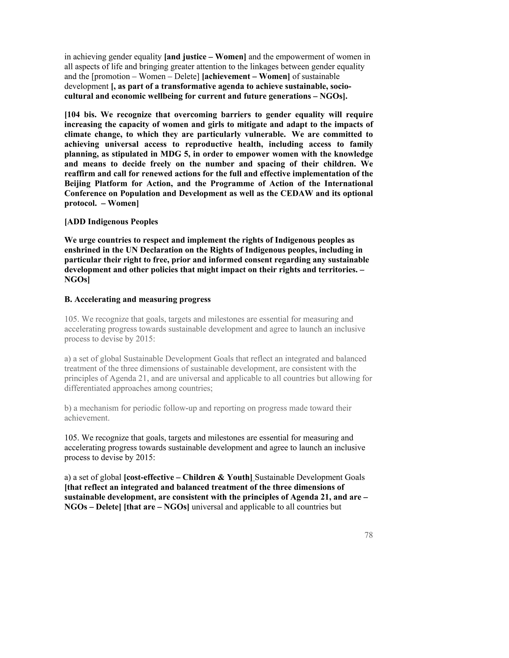 in achieving gender equality [and justice – Women] and the empowerment of women in
all aspects of life and bringing greater attention to the linkages between gender equality
and the [promotion – Women – Delete] [achievement – Women] of sustainable
development [, as part of a transformative agenda to achieve sustainable, socio-
cultural and economic wellbeing for current and future generations – NGOs].

[104 bis. We recognize that overcoming barriers to gender equality will require
increasing the capacity of women and girls to mitigate and adapt to the impacts of
climate change, to which they are particularly vulnerable. We are committed to
achieving universal access to reproductive health, including access to family
planning, as stipulated in MDG 5, in order to empower women with the knowledge
and means to decide freely on the number and spacing of their children. We
reaffirm and call for renewed actions for the full and effective implementation of the
Beijing Platform for Action, and the Programme of Action of the International
Conference on Population and Development as well as the CEDAW and its optional
protocol. – Women]

[ADD Indigenous Peoples

We urge countries to respect and implement the rights of Indigenous peoples as
enshrined in the UN Declaration on the Rights of Indigenous peoples, including in
particular their right to free, prior and informed consent regarding any sustainable
development and other policies that might impact on their rights and territories. –
NGOs]

B. Accelerating and measuring progress

105. We recognize that goals, targets and milestones are essential for measuring and
accelerating progress towards sustainable development and agree to launch an inclusive
process to devise by 2015:

a) a set of global Sustainable Development Goals that reflect an integrated and balanced
treatment of the three dimensions of sustainable development, are consistent with the
principles of Agenda 21, and are universal and applicable to all countries but allowing for
differentiated approaches among countries;

b) a mechanism for periodic follow-up and reporting on progress made toward their
achievement.

105. We recognize that goals, targets and milestones are essential for measuring and
accelerating progress towards sustainable development and agree to launch an inclusive
process to devise by 2015:

a) a set of global [cost-effective – Children & Youth] Sustainable Development Goals
[that reflect an integrated and balanced treatment of the three dimensions of
sustainable development, are consistent with the principles of Agenda 21, and are –
NGOs – Delete] [that are – NGOs] universal and applicable to all countries but


                                                                                        78
 