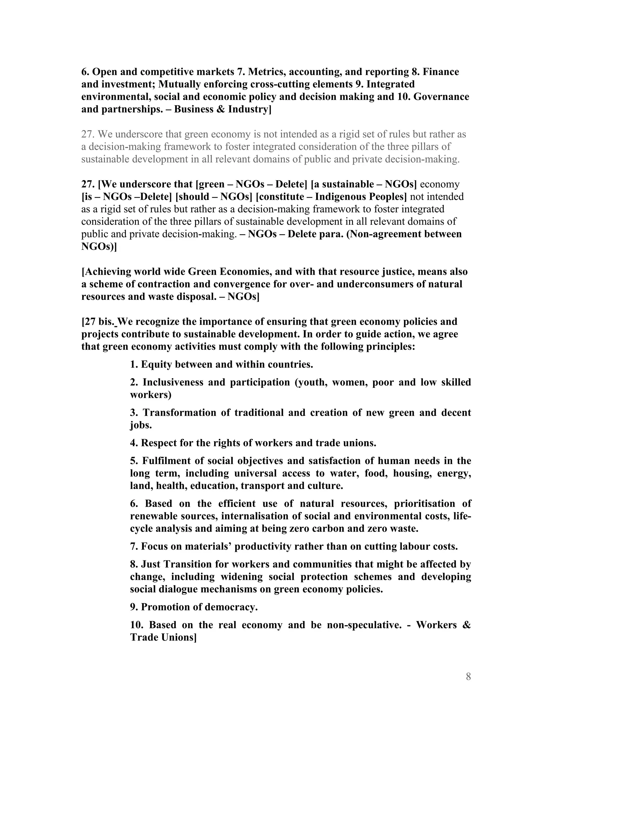 6. Open and competitive markets 7. Metrics, accounting, and reporting 8. Finance
and investment; Mutually enforcing cross-cutting elements 9. Integrated
environmental, social and economic policy and decision making and 10. Governance
and partnerships. – Business & Industry]

27. We underscore that green economy is not intended as a rigid set of rules but rather as
a decision-making framework to foster integrated consideration of the three pillars of
sustainable development in all relevant domains of public and private decision-making.

27. [We underscore that [green – NGOs – Delete] [a sustainable – NGOs] economy
[is – NGOs –Delete] [should – NGOs] [constitute – Indigenous Peoples] not intended
as a rigid set of rules but rather as a decision-making framework to foster integrated
consideration of the three pillars of sustainable development in all relevant domains of
public and private decision-making. – NGOs – Delete para. (Non-agreement between
NGOs)]

[Achieving world wide Green Economies, and with that resource justice, means also
a scheme of contraction and convergence for over- and underconsumers of natural
resources and waste disposal. – NGOs]

[27 bis. We recognize the importance of ensuring that green economy policies and
projects contribute to sustainable development. In order to guide action, we agree
that green economy activities must comply with the following principles:
           1. Equity between and within countries.
           2. Inclusiveness and participation (youth, women, poor and low skilled
           workers)
           3. Transformation of traditional and creation of new green and decent
           jobs.
           4. Respect for the rights of workers and trade unions.
           5. Fulfilment of social objectives and satisfaction of human needs in the
           long term, including universal access to water, food, housing, energy,
           land, health, education, transport and culture.
           6. Based on the efficient use of natural resources, prioritisation of
           renewable sources, internalisation of social and environmental costs, life-
           cycle analysis and aiming at being zero carbon and zero waste.
           7. Focus on materials’ productivity rather than on cutting labour costs.
           8. Just Transition for workers and communities that might be affected by
           change, including widening social protection schemes and developing
           social dialogue mechanisms on green economy policies.
           9. Promotion of democracy.
           10. Based on the real economy and be non-speculative. - Workers &
           Trade Unions]


                                                                                           8
 