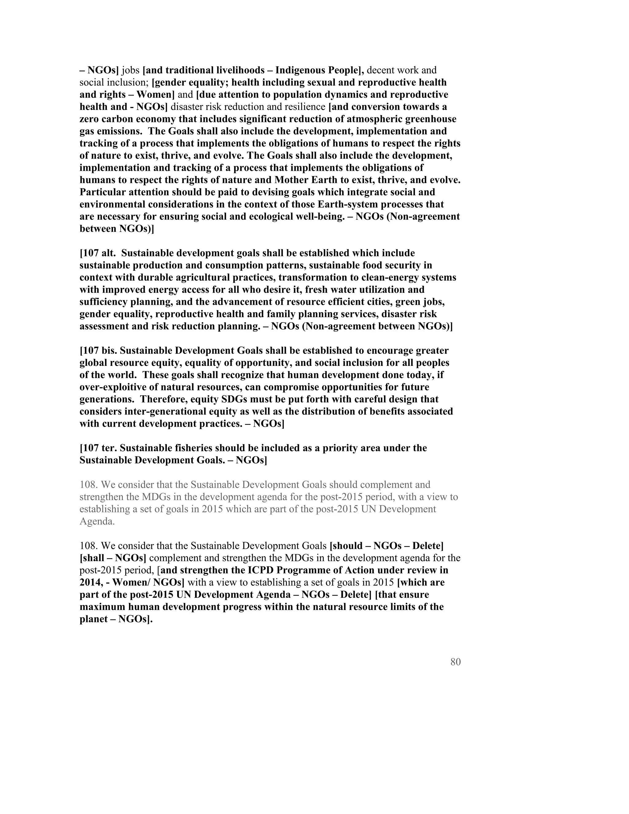 – NGOs] jobs [and traditional livelihoods – Indigenous People], decent work and
social inclusion; [gender equality; health including sexual and reproductive health
and rights – Women] and [due attention to population dynamics and reproductive
health and - NGOs] disaster risk reduction and resilience [and conversion towards a
zero carbon economy that includes significant reduction of atmospheric greenhouse
gas emissions. The Goals shall also include the development, implementation and
tracking of a process that implements the obligations of humans to respect the rights
of nature to exist, thrive, and evolve. The Goals shall also include the development,
implementation and tracking of a process that implements the obligations of
humans to respect the rights of nature and Mother Earth to exist, thrive, and evolve.
Particular attention should be paid to devising goals which integrate social and
environmental considerations in the context of those Earth-system processes that
are necessary for ensuring social and ecological well-being. – NGOs (Non-agreement
between NGOs)]

[107 alt. Sustainable development goals shall be established which include
sustainable production and consumption patterns, sustainable food security in
context with durable agricultural practices, transformation to clean-energy systems
with improved energy access for all who desire it, fresh water utilization and
sufficiency planning, and the advancement of resource efficient cities, green jobs,
gender equality, reproductive health and family planning services, disaster risk
assessment and risk reduction planning. – NGOs (Non-agreement between NGOs)]

[107 bis. Sustainable Development Goals shall be established to encourage greater
global resource equity, equality of opportunity, and social inclusion for all peoples
of the world. These goals shall recognize that human development done today, if
over-exploitive of natural resources, can compromise opportunities for future
generations. Therefore, equity SDGs must be put forth with careful design that
considers inter-generational equity as well as the distribution of benefits associated
with current development practices. – NGOs]

[107 ter. Sustainable fisheries should be included as a priority area under the
Sustainable Development Goals. – NGOs]

108. We consider that the Sustainable Development Goals should complement and
strengthen the MDGs in the development agenda for the post-2015 period, with a view to
establishing a set of goals in 2015 which are part of the post-2015 UN Development
Agenda.

108. We consider that the Sustainable Development Goals [should – NGOs – Delete]
[shall – NGOs] complement and strengthen the MDGs in the development agenda for the
post-2015 period, [and strengthen the ICPD Programme of Action under review in
2014, - Women/ NGOs] with a view to establishing a set of goals in 2015 [which are
part of the post-2015 UN Development Agenda – NGOs – Delete] [that ensure
maximum human development progress within the natural resource limits of the
planet – NGOs].



                                                                                     80
 