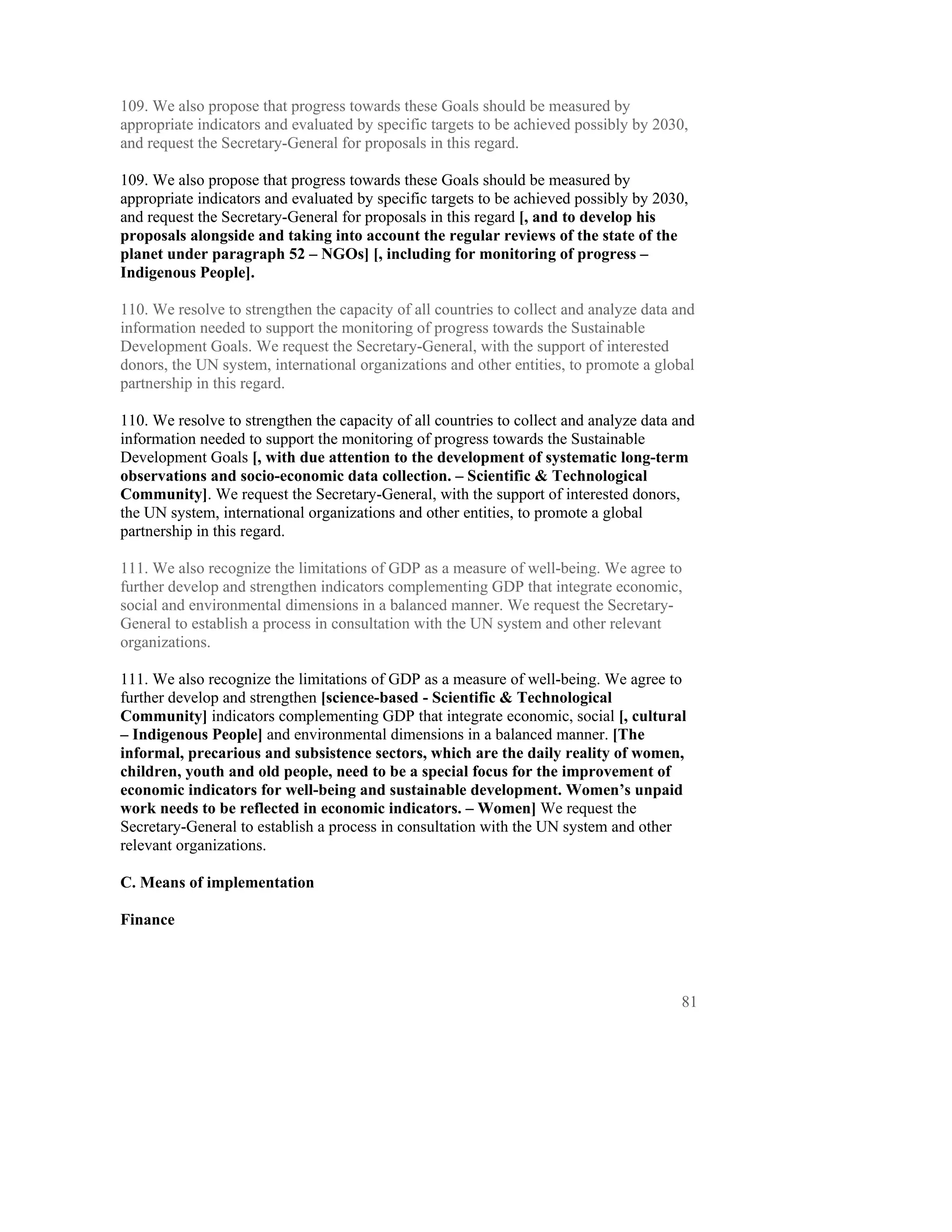 109. We also propose that progress towards these Goals should be measured by
appropriate indicators and evaluated by specific targets to be achieved possibly by 2030,
and request the Secretary-General for proposals in this regard.

109. We also propose that progress towards these Goals should be measured by
appropriate indicators and evaluated by specific targets to be achieved possibly by 2030,
and request the Secretary-General for proposals in this regard [, and to develop his
proposals alongside and taking into account the regular reviews of the state of the
planet under paragraph 52 – NGOs] [, including for monitoring of progress –
Indigenous People].

110. We resolve to strengthen the capacity of all countries to collect and analyze data and
information needed to support the monitoring of progress towards the Sustainable
Development Goals. We request the Secretary-General, with the support of interested
donors, the UN system, international organizations and other entities, to promote a global
partnership in this regard.

110. We resolve to strengthen the capacity of all countries to collect and analyze data and
information needed to support the monitoring of progress towards the Sustainable
Development Goals [, with due attention to the development of systematic long-term
observations and socio-economic data collection. – Scientific & Technological
Community]. We request the Secretary-General, with the support of interested donors,
the UN system, international organizations and other entities, to promote a global
partnership in this regard.

111. We also recognize the limitations of GDP as a measure of well-being. We agree to
further develop and strengthen indicators complementing GDP that integrate economic,
social and environmental dimensions in a balanced manner. We request the Secretary-
General to establish a process in consultation with the UN system and other relevant
organizations.

111. We also recognize the limitations of GDP as a measure of well-being. We agree to
further develop and strengthen [science-based - Scientific & Technological
Community] indicators complementing GDP that integrate economic, social [, cultural
– Indigenous People] and environmental dimensions in a balanced manner. [The
informal, precarious and subsistence sectors, which are the daily reality of women,
children, youth and old people, need to be a special focus for the improvement of
economic indicators for well-being and sustainable development. Women’s unpaid
work needs to be reflected in economic indicators. – Women] We request the
Secretary-General to establish a process in consultation with the UN system and other
relevant organizations.

C. Means of implementation

Finance




                                                                                        81
 