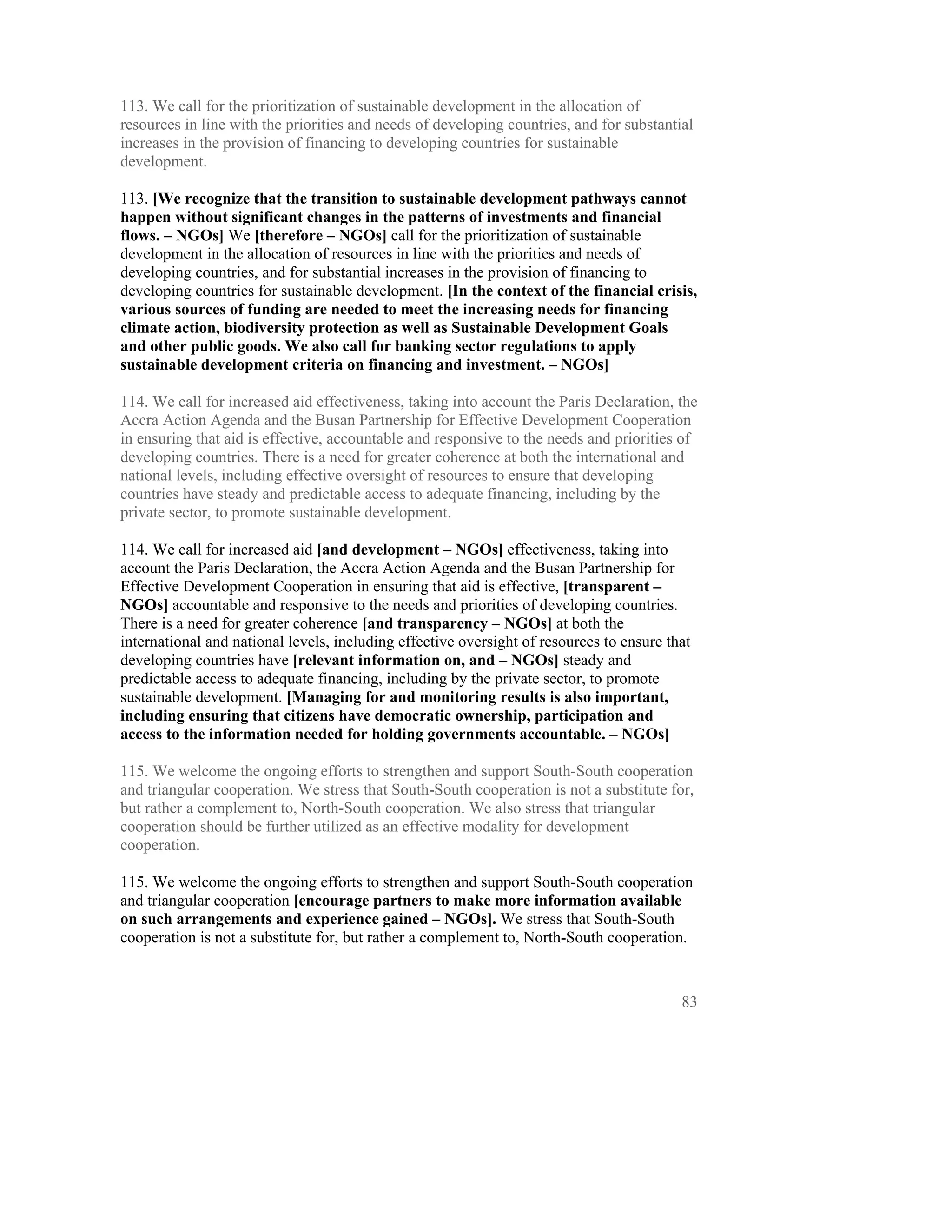 113. We call for the prioritization of sustainable development in the allocation of
resources in line with the priorities and needs of developing countries, and for substantial
increases in the provision of financing to developing countries for sustainable
development.

113. [We recognize that the transition to sustainable development pathways cannot
happen without significant changes in the patterns of investments and financial
flows. – NGOs] We [therefore – NGOs] call for the prioritization of sustainable
development in the allocation of resources in line with the priorities and needs of
developing countries, and for substantial increases in the provision of financing to
developing countries for sustainable development. [In the context of the financial crisis,
various sources of funding are needed to meet the increasing needs for financing
climate action, biodiversity protection as well as Sustainable Development Goals
and other public goods. We also call for banking sector regulations to apply
sustainable development criteria on financing and investment. – NGOs]

114. We call for increased aid effectiveness, taking into account the Paris Declaration, the
Accra Action Agenda and the Busan Partnership for Effective Development Cooperation
in ensuring that aid is effective, accountable and responsive to the needs and priorities of
developing countries. There is a need for greater coherence at both the international and
national levels, including effective oversight of resources to ensure that developing
countries have steady and predictable access to adequate financing, including by the
private sector, to promote sustainable development.

114. We call for increased aid [and development – NGOs] effectiveness, taking into
account the Paris Declaration, the Accra Action Agenda and the Busan Partnership for
Effective Development Cooperation in ensuring that aid is effective, [transparent –
NGOs] accountable and responsive to the needs and priorities of developing countries.
There is a need for greater coherence [and transparency – NGOs] at both the
international and national levels, including effective oversight of resources to ensure that
developing countries have [relevant information on, and – NGOs] steady and
predictable access to adequate financing, including by the private sector, to promote
sustainable development. [Managing for and monitoring results is also important,
including ensuring that citizens have democratic ownership, participation and
access to the information needed for holding governments accountable. – NGOs]

115. We welcome the ongoing efforts to strengthen and support South-South cooperation
and triangular cooperation. We stress that South-South cooperation is not a substitute for,
but rather a complement to, North-South cooperation. We also stress that triangular
cooperation should be further utilized as an effective modality for development
cooperation.

115. We welcome the ongoing efforts to strengthen and support South-South cooperation
and triangular cooperation [encourage partners to make more information available
on such arrangements and experience gained – NGOs]. We stress that South-South
cooperation is not a substitute for, but rather a complement to, North-South cooperation.



                                                                                          83
 