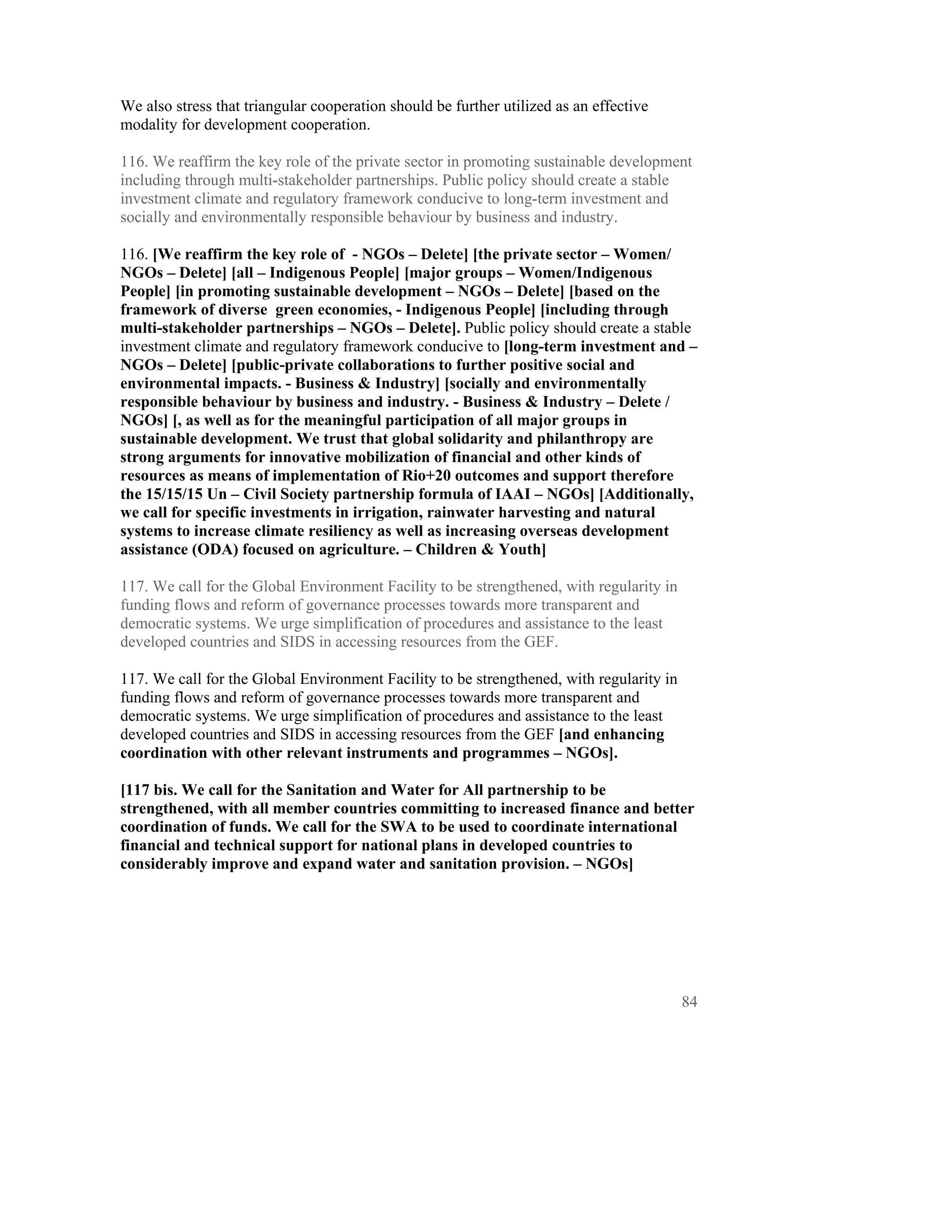 We also stress that triangular cooperation should be further utilized as an effective
modality for development cooperation.

116. We reaffirm the key role of the private sector in promoting sustainable development
including through multi-stakeholder partnerships. Public policy should create a stable
investment climate and regulatory framework conducive to long-term investment and
socially and environmentally responsible behaviour by business and industry.

116. [We reaffirm the key role of - NGOs – Delete] [the private sector – Women/
NGOs – Delete] [all – Indigenous People] [major groups – Women/Indigenous
People] [in promoting sustainable development – NGOs – Delete] [based on the
framework of diverse green economies, - Indigenous People] [including through
multi-stakeholder partnerships – NGOs – Delete]. Public policy should create a stable
investment climate and regulatory framework conducive to [long-term investment and –
NGOs – Delete] [public-private collaborations to further positive social and
environmental impacts. - Business & Industry] [socially and environmentally
responsible behaviour by business and industry. - Business & Industry – Delete /
NGOs] [, as well as for the meaningful participation of all major groups in
sustainable development. We trust that global solidarity and philanthropy are
strong arguments for innovative mobilization of financial and other kinds of
resources as means of implementation of Rio+20 outcomes and support therefore
the 15/15/15 Un – Civil Society partnership formula of IAAI – NGOs] [Additionally,
we call for specific investments in irrigation, rainwater harvesting and natural
systems to increase climate resiliency as well as increasing overseas development
assistance (ODA) focused on agriculture. – Children & Youth]

117. We call for the Global Environment Facility to be strengthened, with regularity in
funding flows and reform of governance processes towards more transparent and
democratic systems. We urge simplification of procedures and assistance to the least
developed countries and SIDS in accessing resources from the GEF.

117. We call for the Global Environment Facility to be strengthened, with regularity in
funding flows and reform of governance processes towards more transparent and
democratic systems. We urge simplification of procedures and assistance to the least
developed countries and SIDS in accessing resources from the GEF [and enhancing
coordination with other relevant instruments and programmes – NGOs].

[117 bis. We call for the Sanitation and Water for All partnership to be
strengthened, with all member countries committing to increased finance and better
coordination of funds. We call for the SWA to be used to coordinate international
financial and technical support for national plans in developed countries to
considerably improve and expand water and sanitation provision. – NGOs]




                                                                                          84
 
