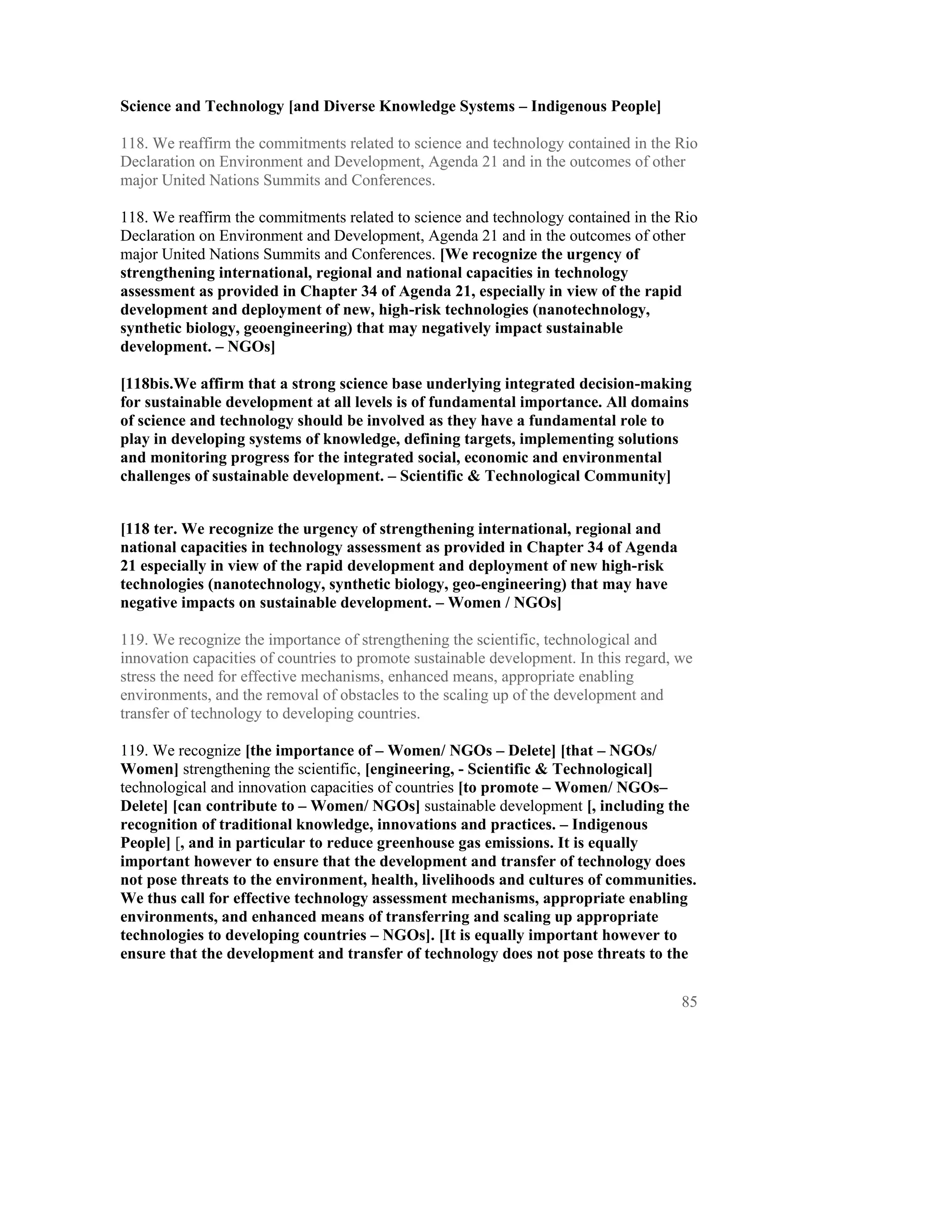 Science and Technology [and Diverse Knowledge Systems – Indigenous People]

118. We reaffirm the commitments related to science and technology contained in the Rio
Declaration on Environment and Development, Agenda 21 and in the outcomes of other
major United Nations Summits and Conferences.

118. We reaffirm the commitments related to science and technology contained in the Rio
Declaration on Environment and Development, Agenda 21 and in the outcomes of other
major United Nations Summits and Conferences. [We recognize the urgency of
strengthening international, regional and national capacities in technology
assessment as provided in Chapter 34 of Agenda 21, especially in view of the rapid
development and deployment of new, high-risk technologies (nanotechnology,
synthetic biology, geoengineering) that may negatively impact sustainable
development. – NGOs]

[118bis.We affirm that a strong science base underlying integrated decision-making
for sustainable development at all levels is of fundamental importance. All domains
of science and technology should be involved as they have a fundamental role to
play in developing systems of knowledge, defining targets, implementing solutions
and monitoring progress for the integrated social, economic and environmental
challenges of sustainable development. – Scientific & Technological Community]


[118 ter. We recognize the urgency of strengthening international, regional and
national capacities in technology assessment as provided in Chapter 34 of Agenda
21 especially in view of the rapid development and deployment of new high-risk
technologies (nanotechnology, synthetic biology, geo-engineering) that may have
negative impacts on sustainable development. – Women / NGOs]

119. We recognize the importance of strengthening the scientific, technological and
innovation capacities of countries to promote sustainable development. In this regard, we
stress the need for effective mechanisms, enhanced means, appropriate enabling
environments, and the removal of obstacles to the scaling up of the development and
transfer of technology to developing countries.

119. We recognize [the importance of – Women/ NGOs – Delete] [that – NGOs/
Women] strengthening the scientific, [engineering, - Scientific & Technological]
technological and innovation capacities of countries [to promote – Women/ NGOs–
Delete] [can contribute to – Women/ NGOs] sustainable development [, including the
recognition of traditional knowledge, innovations and practices. – Indigenous
People] [, and in particular to reduce greenhouse gas emissions. It is equally
important however to ensure that the development and transfer of technology does
not pose threats to the environment, health, livelihoods and cultures of communities.
We thus call for effective technology assessment mechanisms, appropriate enabling
environments, and enhanced means of transferring and scaling up appropriate
technologies to developing countries – NGOs]. [It is equally important however to
ensure that the development and transfer of technology does not pose threats to the


                                                                                       85
 