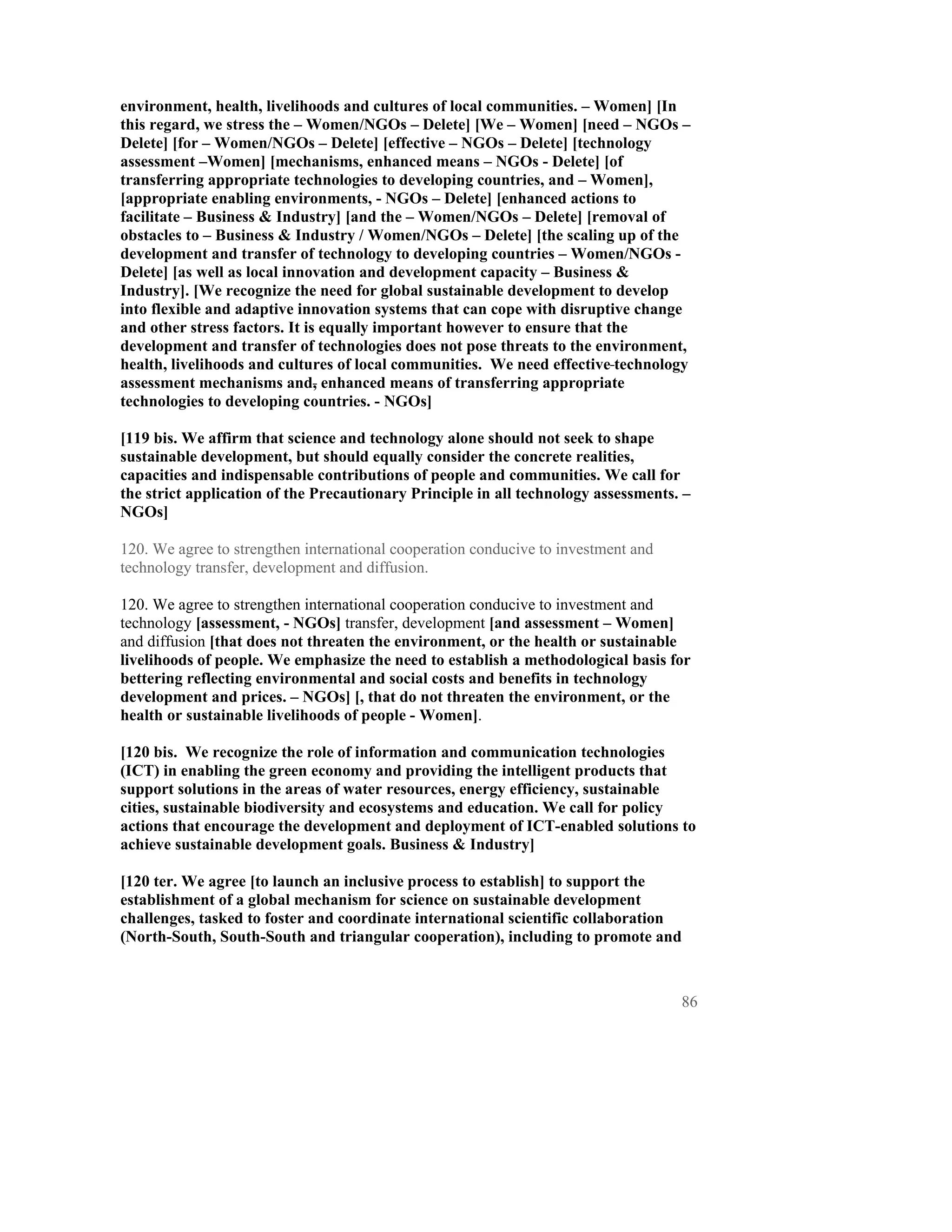 environment, health, livelihoods and cultures of local communities. – Women] [In
this regard, we stress the – Women/NGOs – Delete] [We – Women] [need – NGOs –
Delete] [for – Women/NGOs – Delete] [effective – NGOs – Delete] [technology
assessment –Women] [mechanisms, enhanced means – NGOs - Delete] [of
transferring appropriate technologies to developing countries, and – Women],
[appropriate enabling environments, - NGOs – Delete] [enhanced actions to
facilitate – Business & Industry] [and the – Women/NGOs – Delete] [removal of
obstacles to – Business & Industry / Women/NGOs – Delete] [the scaling up of the
development and transfer of technology to developing countries – Women/NGOs -
Delete] [as well as local innovation and development capacity – Business &
Industry]. [We recognize the need for global sustainable development to develop
into flexible and adaptive innovation systems that can cope with disruptive change
and other stress factors. It is equally important however to ensure that the
development and transfer of technologies does not pose threats to the environment,
health, livelihoods and cultures of local communities. We need effective technology
assessment mechanisms and, enhanced means of transferring appropriate
technologies to developing countries. - NGOs]

[119 bis. We affirm that science and technology alone should not seek to shape
sustainable development, but should equally consider the concrete realities,
capacities and indispensable contributions of people and communities. We call for
the strict application of the Precautionary Principle in all technology assessments. –
NGOs]

120. We agree to strengthen international cooperation conducive to investment and
technology transfer, development and diffusion.

120. We agree to strengthen international cooperation conducive to investment and
technology [assessment, - NGOs] transfer, development [and assessment – Women]
and diffusion [that does not threaten the environment, or the health or sustainable
livelihoods of people. We emphasize the need to establish a methodological basis for
bettering reflecting environmental and social costs and benefits in technology
development and prices. – NGOs] [, that do not threaten the environment, or the
health or sustainable livelihoods of people - Women].

[120 bis. We recognize the role of information and communication technologies
(ICT) in enabling the green economy and providing the intelligent products that
support solutions in the areas of water resources, energy efficiency, sustainable
cities, sustainable biodiversity and ecosystems and education. We call for policy
actions that encourage the development and deployment of ICT-enabled solutions to
achieve sustainable development goals. Business & Industry]

[120 ter. We agree [to launch an inclusive process to establish] to support the
establishment of a global mechanism for science on sustainable development
challenges, tasked to foster and coordinate international scientific collaboration
(North-South, South-South and triangular cooperation), including to promote and



                                                                                    86
 