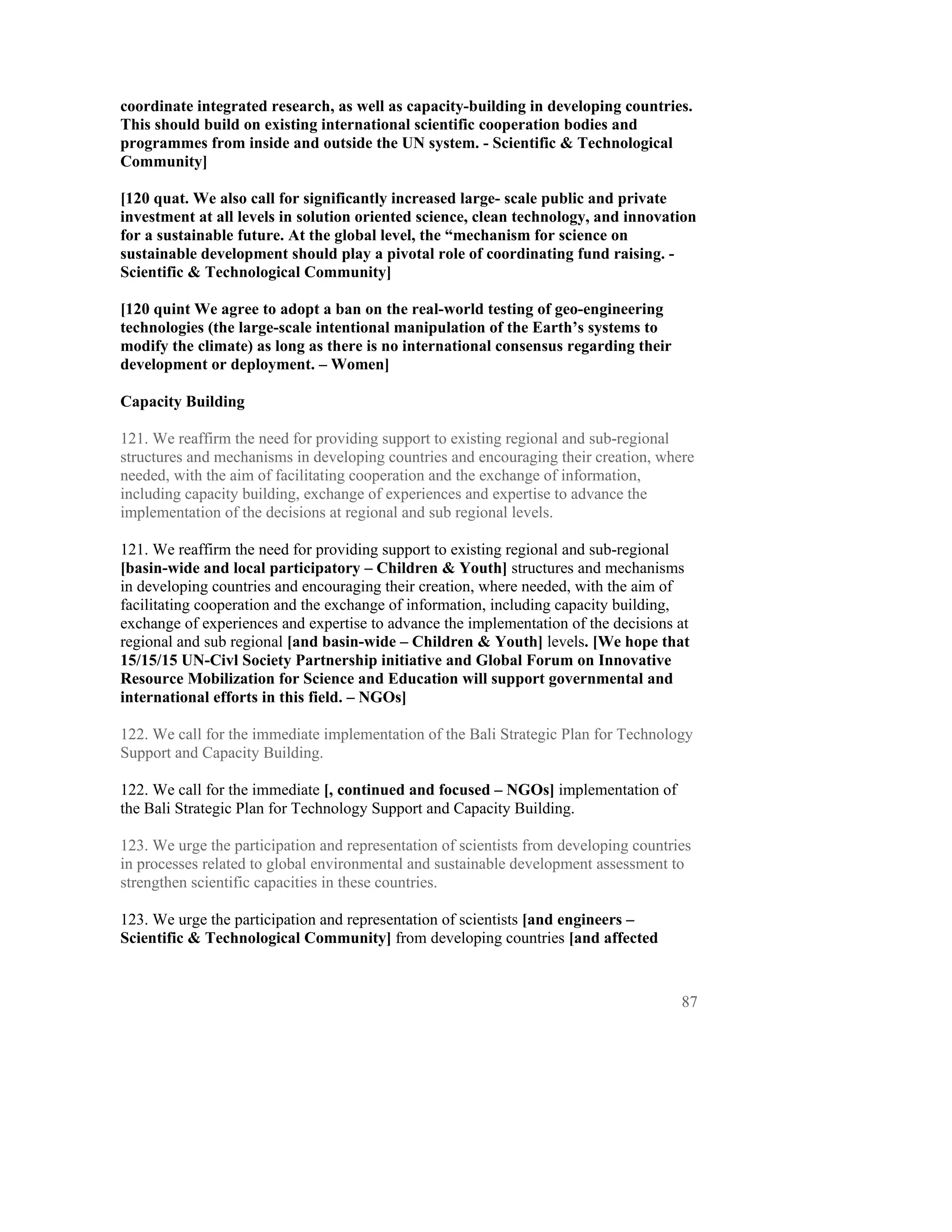 coordinate integrated research, as well as capacity-building in developing countries.
This should build on existing international scientific cooperation bodies and
programmes from inside and outside the UN system. - Scientific & Technological
Community]

[120 quat. We also call for significantly increased large- scale public and private
investment at all levels in solution oriented science, clean technology, and innovation
for a sustainable future. At the global level, the “mechanism for science on
sustainable development should play a pivotal role of coordinating fund raising. -
Scientific & Technological Community]

[120 quint We agree to adopt a ban on the real-world testing of geo-engineering
technologies (the large-scale intentional manipulation of the Earth’s systems to
modify the climate) as long as there is no international consensus regarding their
development or deployment. – Women]

Capacity Building

121. We reaffirm the need for providing support to existing regional and sub-regional
structures and mechanisms in developing countries and encouraging their creation, where
needed, with the aim of facilitating cooperation and the exchange of information,
including capacity building, exchange of experiences and expertise to advance the
implementation of the decisions at regional and sub regional levels.

121. We reaffirm the need for providing support to existing regional and sub-regional
[basin-wide and local participatory – Children & Youth] structures and mechanisms
in developing countries and encouraging their creation, where needed, with the aim of
facilitating cooperation and the exchange of information, including capacity building,
exchange of experiences and expertise to advance the implementation of the decisions at
regional and sub regional [and basin-wide – Children & Youth] levels. [We hope that
15/15/15 UN-Civl Society Partnership initiative and Global Forum on Innovative
Resource Mobilization for Science and Education will support governmental and
international efforts in this field. – NGOs]

122. We call for the immediate implementation of the Bali Strategic Plan for Technology
Support and Capacity Building.

122. We call for the immediate [, continued and focused – NGOs] implementation of
the Bali Strategic Plan for Technology Support and Capacity Building.

123. We urge the participation and representation of scientists from developing countries
in processes related to global environmental and sustainable development assessment to
strengthen scientific capacities in these countries.

123. We urge the participation and representation of scientists [and engineers –
Scientific & Technological Community] from developing countries [and affected


                                                                                       87
 