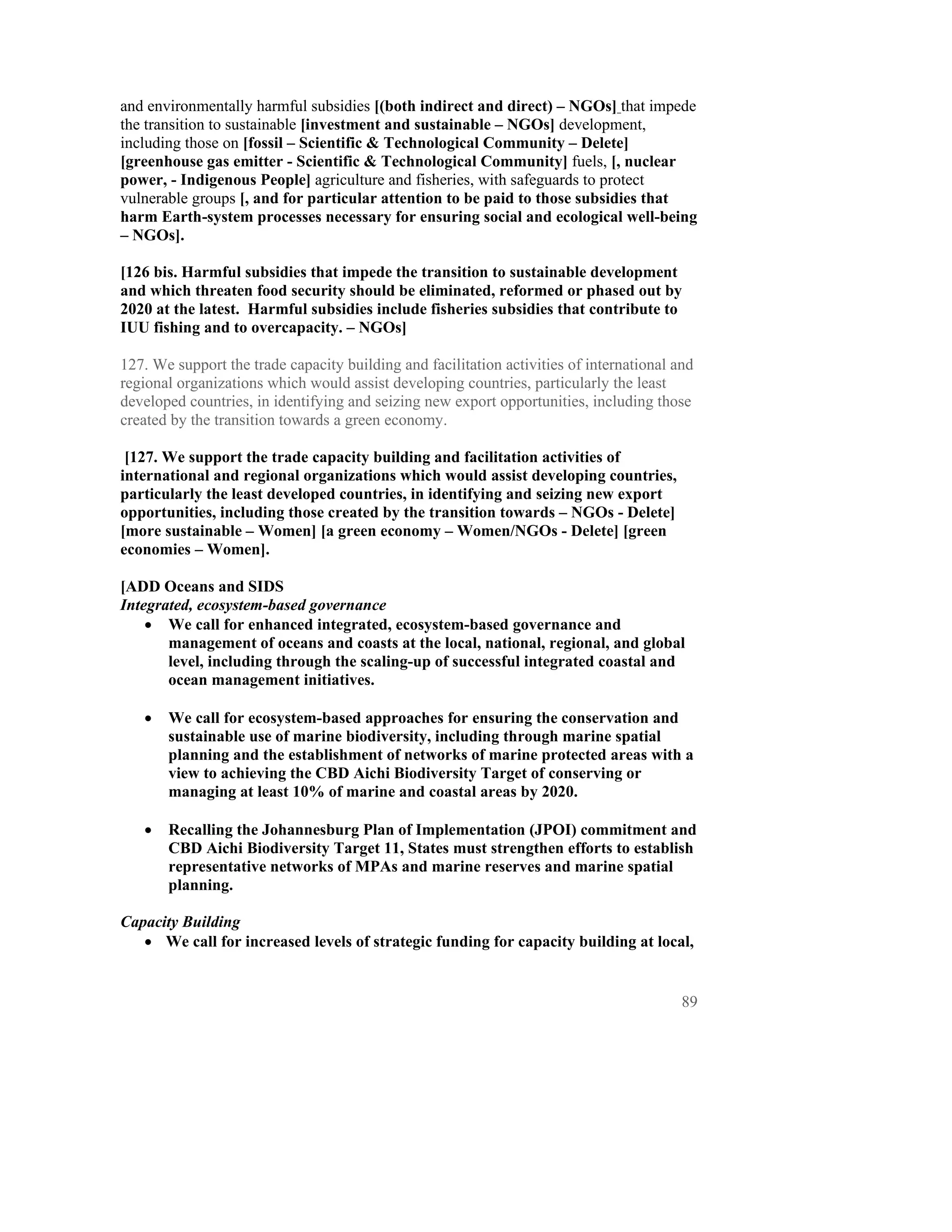 and environmentally harmful subsidies [(both indirect and direct) – NGOs] that impede
the transition to sustainable [investment and sustainable – NGOs] development,
including those on [fossil – Scientific & Technological Community – Delete]
[greenhouse gas emitter - Scientific & Technological Community] fuels, [, nuclear
power, - Indigenous People] agriculture and fisheries, with safeguards to protect
vulnerable groups [, and for particular attention to be paid to those subsidies that
harm Earth-system processes necessary for ensuring social and ecological well-being
– NGOs].

[126 bis. Harmful subsidies that impede the transition to sustainable development
and which threaten food security should be eliminated, reformed or phased out by
2020 at the latest. Harmful subsidies include fisheries subsidies that contribute to
IUU fishing and to overcapacity. – NGOs]

127. We support the trade capacity building and facilitation activities of international and
regional organizations which would assist developing countries, particularly the least
developed countries, in identifying and seizing new export opportunities, including those
created by the transition towards a green economy.

 [127. We support the trade capacity building and facilitation activities of
international and regional organizations which would assist developing countries,
particularly the least developed countries, in identifying and seizing new export
opportunities, including those created by the transition towards – NGOs - Delete]
[more sustainable – Women] [a green economy – Women/NGOs - Delete] [green
economies – Women].

[ADD Oceans and SIDS
Integrated, ecosystem-based governance
    • We call for enhanced integrated, ecosystem-based governance and
       management of oceans and coasts at the local, national, regional, and global
       level, including through the scaling-up of successful integrated coastal and
       ocean management initiatives.

   •   We call for ecosystem-based approaches for ensuring the conservation and
       sustainable use of marine biodiversity, including through marine spatial
       planning and the establishment of networks of marine protected areas with a
       view to achieving the CBD Aichi Biodiversity Target of conserving or
       managing at least 10% of marine and coastal areas by 2020.

   •   Recalling the Johannesburg Plan of Implementation (JPOI) commitment and
       CBD Aichi Biodiversity Target 11, States must strengthen efforts to establish
       representative networks of MPAs and marine reserves and marine spatial
       planning.

Capacity Building
   • We call for increased levels of strategic funding for capacity building at local,


                                                                                          89
 