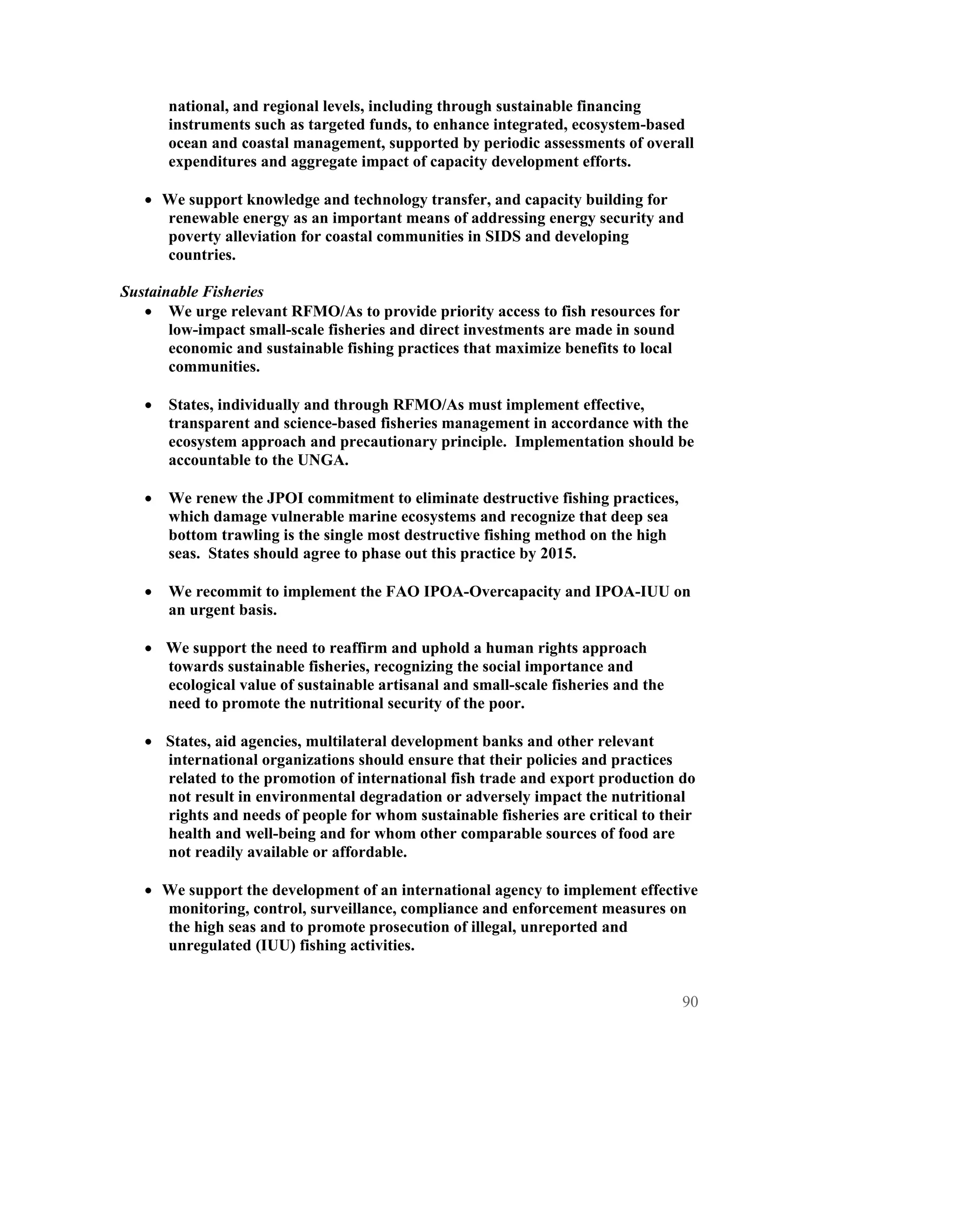 national, and regional levels, including through sustainable financing
       instruments such as targeted funds, to enhance integrated, ecosystem-based
       ocean and coastal management, supported by periodic assessments of overall
       expenditures and aggregate impact of capacity development efforts.

   • We support knowledge and technology transfer, and capacity building for
     renewable energy as an important means of addressing energy security and
     poverty alleviation for coastal communities in SIDS and developing
     countries.

Sustainable Fisheries
   • We urge relevant RFMO/As to provide priority access to fish resources for
       low-impact small-scale fisheries and direct investments are made in sound
       economic and sustainable fishing practices that maximize benefits to local
       communities.

   •   States, individually and through RFMO/As must implement effective,
       transparent and science-based fisheries management in accordance with the
       ecosystem approach and precautionary principle. Implementation should be
       accountable to the UNGA.

   •   We renew the JPOI commitment to eliminate destructive fishing practices,
       which damage vulnerable marine ecosystems and recognize that deep sea
       bottom trawling is the single most destructive fishing method on the high
       seas. States should agree to phase out this practice by 2015.

   •   We recommit to implement the FAO IPOA-Overcapacity and IPOA-IUU on
       an urgent basis.

   • We support the need to reaffirm and uphold a human rights approach
     towards sustainable fisheries, recognizing the social importance and
     ecological value of sustainable artisanal and small-scale fisheries and the
     need to promote the nutritional security of the poor.

   • States, aid agencies, multilateral development banks and other relevant
     international organizations should ensure that their policies and practices
     related to the promotion of international fish trade and export production do
     not result in environmental degradation or adversely impact the nutritional
     rights and needs of people for whom sustainable fisheries are critical to their
     health and well-being and for whom other comparable sources of food are
     not readily available or affordable.

   • We support the development of an international agency to implement effective
     monitoring, control, surveillance, compliance and enforcement measures on
     the high seas and to promote prosecution of illegal, unreported and
     unregulated (IUU) fishing activities.


                                                                                    90
 
