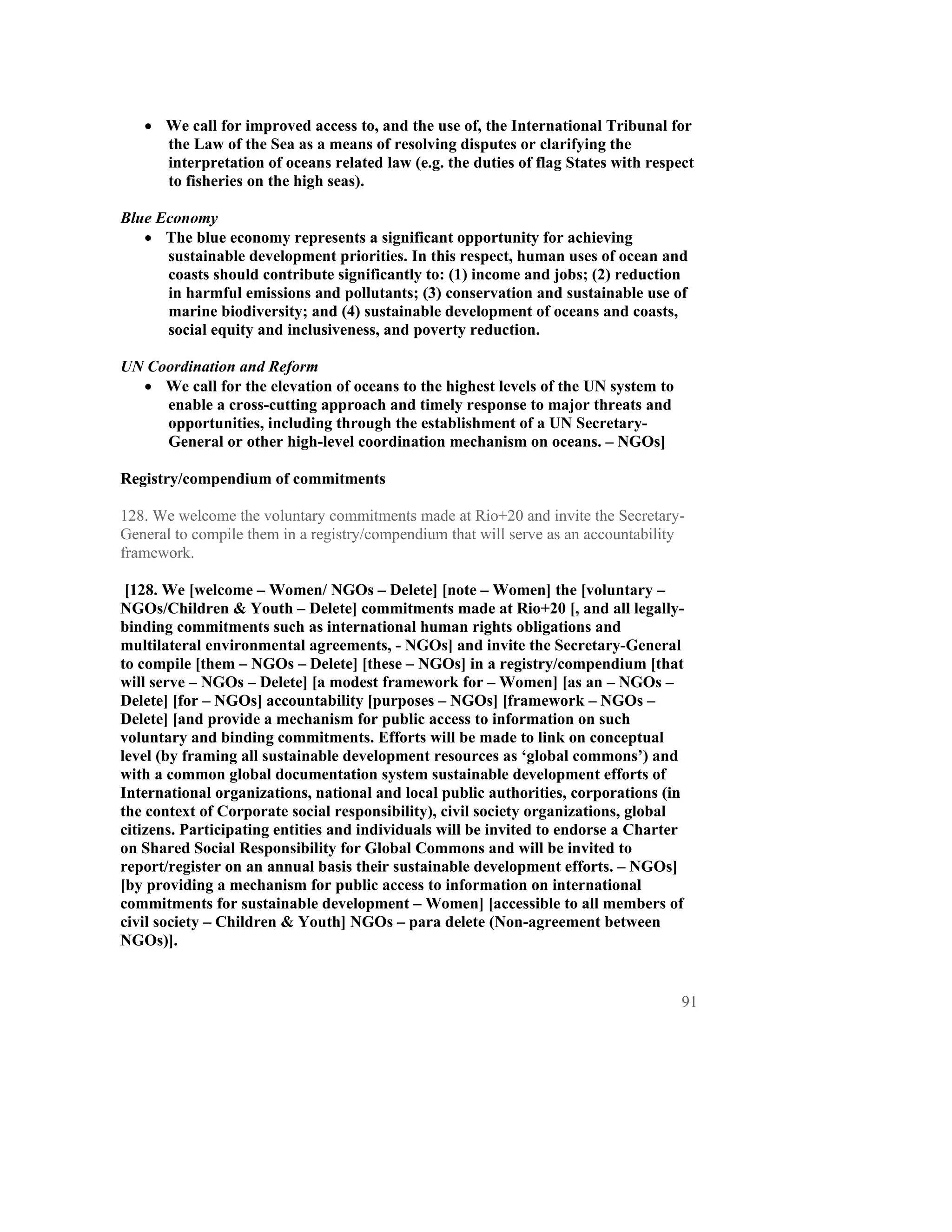 • We call for improved access to, and the use of, the International Tribunal for
     the Law of the Sea as a means of resolving disputes or clarifying the
     interpretation of oceans related law (e.g. the duties of flag States with respect
     to fisheries on the high seas).

Blue Economy
   • The blue economy represents a significant opportunity for achieving
      sustainable development priorities. In this respect, human uses of ocean and
      coasts should contribute significantly to: (1) income and jobs; (2) reduction
      in harmful emissions and pollutants; (3) conservation and sustainable use of
      marine biodiversity; and (4) sustainable development of oceans and coasts,
      social equity and inclusiveness, and poverty reduction.

UN Coordination and Reform
  • We call for the elevation of oceans to the highest levels of the UN system to
     enable a cross-cutting approach and timely response to major threats and
     opportunities, including through the establishment of a UN Secretary-
     General or other high-level coordination mechanism on oceans. – NGOs]

Registry/compendium of commitments

128. We welcome the voluntary commitments made at Rio+20 and invite the Secretary-
General to compile them in a registry/compendium that will serve as an accountability
framework.

 [128. We [welcome – Women/ NGOs – Delete] [note – Women] the [voluntary –
NGOs/Children & Youth – Delete] commitments made at Rio+20 [, and all legally-
binding commitments such as international human rights obligations and
multilateral environmental agreements, - NGOs] and invite the Secretary-General
to compile [them – NGOs – Delete] [these – NGOs] in a registry/compendium [that
will serve – NGOs – Delete] [a modest framework for – Women] [as an – NGOs –
Delete] [for – NGOs] accountability [purposes – NGOs] [framework – NGOs –
Delete] [and provide a mechanism for public access to information on such
voluntary and binding commitments. Efforts will be made to link on conceptual
level (by framing all sustainable development resources as ‘global commons’) and
with a common global documentation system sustainable development efforts of
International organizations, national and local public authorities, corporations (in
the context of Corporate social responsibility), civil society organizations, global
citizens. Participating entities and individuals will be invited to endorse a Charter
on Shared Social Responsibility for Global Commons and will be invited to
report/register on an annual basis their sustainable development efforts. – NGOs]
[by providing a mechanism for public access to information on international
commitments for sustainable development – Women] [accessible to all members of
civil society – Children & Youth] NGOs – para delete (Non-agreement between
NGOs)].


                                                                                    91
 