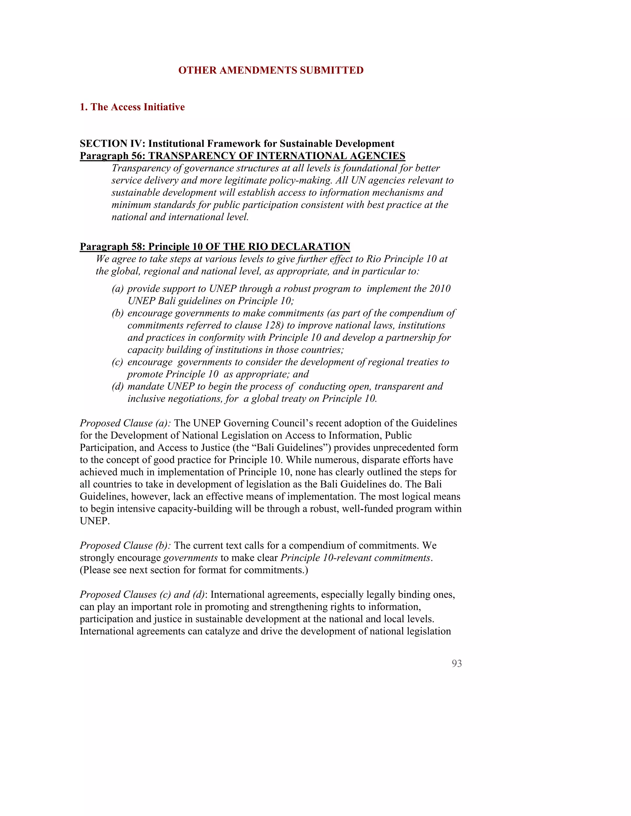 OTHER AMENDMENTS SUBMITTED


1. The Access Initiative


SECTION IV: Institutional Framework for Sustainable Development
Paragraph 56: TRANSPARENCY OF INTERNATIONAL AGENCIES
      Transparency of governance structures at all levels is foundational for better
      service delivery and more legitimate policy-making. All UN agencies relevant to
      sustainable development will establish access to information mechanisms and
      minimum standards for public participation consistent with best practice at the
      national and international level.

Paragraph 58: Principle 10 OF THE RIO DECLARATION
   We agree to take steps at various levels to give further effect to Rio Principle 10 at
   the global, regional and national level, as appropriate, and in particular to:
       (a) provide support to UNEP through a robust program to implement the 2010
           UNEP Bali guidelines on Principle 10;
       (b) encourage governments to make commitments (as part of the compendium of
           commitments referred to clause 128) to improve national laws, institutions
           and practices in conformity with Principle 10 and develop a partnership for
           capacity building of institutions in those countries;
       (c) encourage governments to consider the development of regional treaties to
           promote Principle 10 as appropriate; and
       (d) mandate UNEP to begin the process of conducting open, transparent and
           inclusive negotiations, for a global treaty on Principle 10.

Proposed Clause (a): The UNEP Governing Council’s recent adoption of the Guidelines
for the Development of National Legislation on Access to Information, Public
Participation, and Access to Justice (the “Bali Guidelines”) provides unprecedented form
to the concept of good practice for Principle 10. While numerous, disparate efforts have
achieved much in implementation of Principle 10, none has clearly outlined the steps for
all countries to take in development of legislation as the Bali Guidelines do. The Bali
Guidelines, however, lack an effective means of implementation. The most logical means
to begin intensive capacity-building will be through a robust, well-funded program within
UNEP.

Proposed Clause (b): The current text calls for a compendium of commitments. We
strongly encourage governments to make clear Principle 10-relevant commitments.
(Please see next section for format for commitments.)

Proposed Clauses (c) and (d): International agreements, especially legally binding ones,
can play an important role in promoting and strengthening rights to information,
participation and justice in sustainable development at the national and local levels.
International agreements can catalyze and drive the development of national legislation


                                                                                            93
 