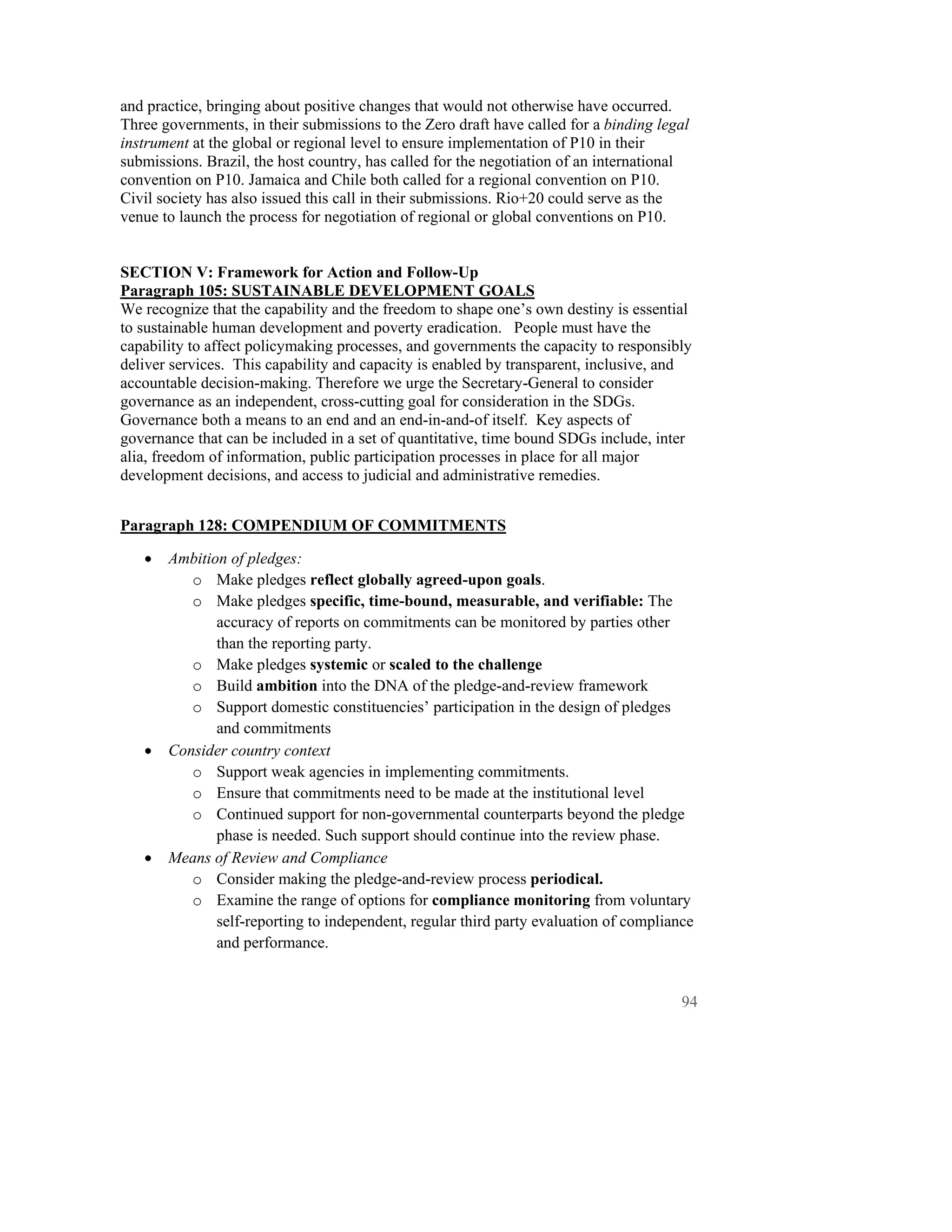 and practice, bringing about positive changes that would not otherwise have occurred.
Three governments, in their submissions to the Zero draft have called for a binding legal
instrument at the global or regional level to ensure implementation of P10 in their
submissions. Brazil, the host country, has called for the negotiation of an international
convention on P10. Jamaica and Chile both called for a regional convention on P10.
Civil society has also issued this call in their submissions. Rio+20 could serve as the
venue to launch the process for negotiation of regional or global conventions on P10.


SECTION V: Framework for Action and Follow-Up
Paragraph 105: SUSTAINABLE DEVELOPMENT GOALS
We recognize that the capability and the freedom to shape one’s own destiny is essential
to sustainable human development and poverty eradication. People must have the
capability to affect policymaking processes, and governments the capacity to responsibly
deliver services. This capability and capacity is enabled by transparent, inclusive, and
accountable decision-making. Therefore we urge the Secretary-General to consider
governance as an independent, cross-cutting goal for consideration in the SDGs.
Governance both a means to an end and an end-in-and-of itself. Key aspects of
governance that can be included in a set of quantitative, time bound SDGs include, inter
alia, freedom of information, public participation processes in place for all major
development decisions, and access to judicial and administrative remedies.


Paragraph 128: COMPENDIUM OF COMMITMENTS

   •   Ambition of pledges:
          o Make pledges reflect globally agreed-upon goals.
          o Make pledges specific, time-bound, measurable, and verifiable: The
              accuracy of reports on commitments can be monitored by parties other
              than the reporting party.
          o Make pledges systemic or scaled to the challenge
          o Build ambition into the DNA of the pledge-and-review framework
          o Support domestic constituencies’ participation in the design of pledges
              and commitments
   •   Consider country context
          o Support weak agencies in implementing commitments.
          o Ensure that commitments need to be made at the institutional level
          o Continued support for non-governmental counterparts beyond the pledge
              phase is needed. Such support should continue into the review phase.
   •   Means of Review and Compliance
          o Consider making the pledge-and-review process periodical.
          o Examine the range of options for compliance monitoring from voluntary
              self-reporting to independent, regular third party evaluation of compliance
              and performance.


                                                                                       94
 