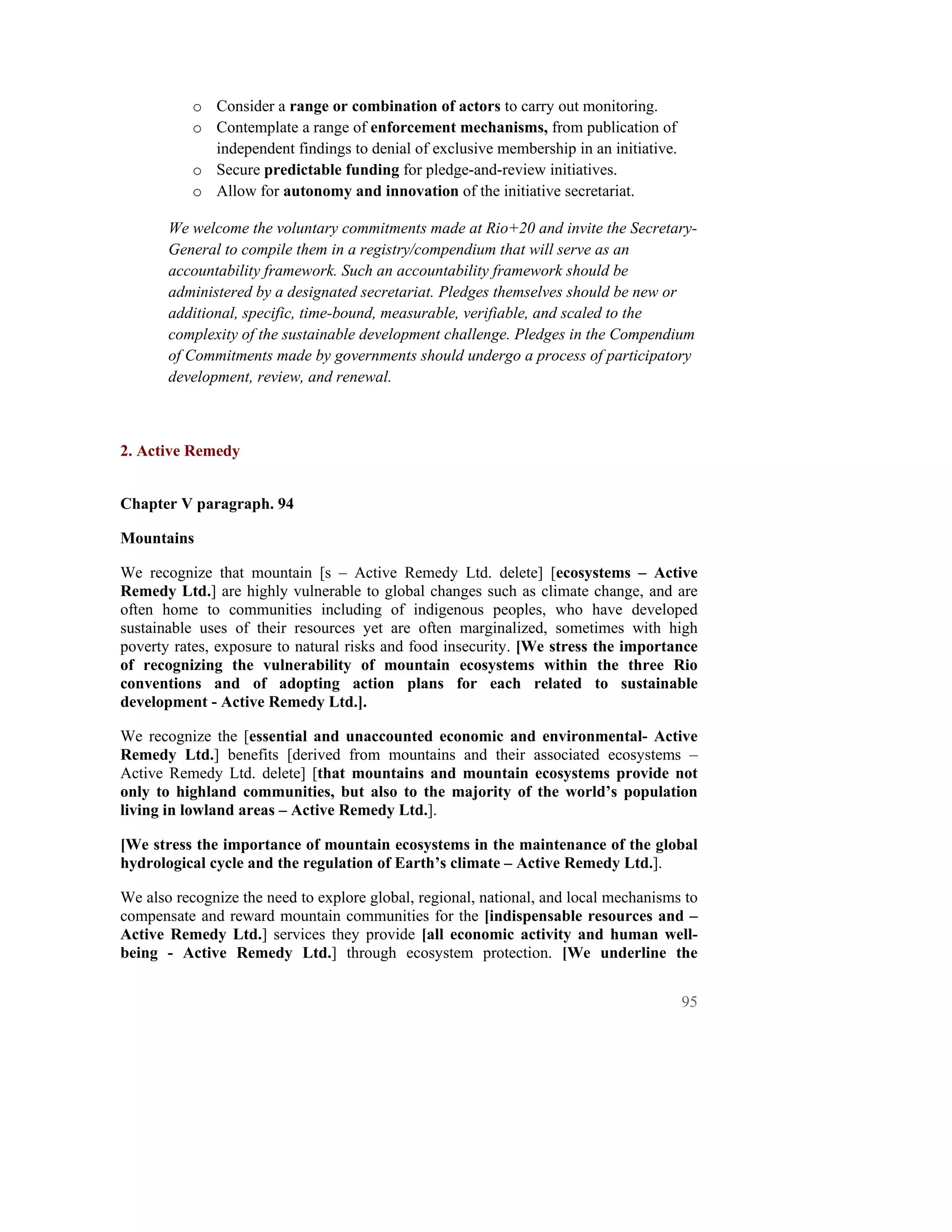 o Consider a range or combination of actors to carry out monitoring.
           o Contemplate a range of enforcement mechanisms, from publication of
             independent findings to denial of exclusive membership in an initiative.
           o Secure predictable funding for pledge-and-review initiatives.
           o Allow for autonomy and innovation of the initiative secretariat.

       We welcome the voluntary commitments made at Rio+20 and invite the Secretary-
       General to compile them in a registry/compendium that will serve as an
       accountability framework. Such an accountability framework should be
       administered by a designated secretariat. Pledges themselves should be new or
       additional, specific, time-bound, measurable, verifiable, and scaled to the
       complexity of the sustainable development challenge. Pledges in the Compendium
       of Commitments made by governments should undergo a process of participatory
       development, review, and renewal.



2. Active Remedy


Chapter V paragraph. 94

Mountains

We recognize that mountain [s – Active Remedy Ltd. delete] [ecosystems – Active
Remedy Ltd.] are highly vulnerable to global changes such as climate change, and are
often home to communities including of indigenous peoples, who have developed
sustainable uses of their resources yet are often marginalized, sometimes with high
poverty rates, exposure to natural risks and food insecurity. [We stress the importance
of recognizing the vulnerability of mountain ecosystems within the three Rio
conventions and of adopting action plans for each related to sustainable
development - Active Remedy Ltd.].

We recognize the [essential and unaccounted economic and environmental- Active
Remedy Ltd.] benefits [derived from mountains and their associated ecosystems –
Active Remedy Ltd. delete] [that mountains and mountain ecosystems provide not
only to highland communities, but also to the majority of the world’s population
living in lowland areas – Active Remedy Ltd.].

[We stress the importance of mountain ecosystems in the maintenance of the global
hydrological cycle and the regulation of Earth’s climate – Active Remedy Ltd.].

We also recognize the need to explore global, regional, national, and local mechanisms to
compensate and reward mountain communities for the [indispensable resources and –
Active Remedy Ltd.] services they provide [all economic activity and human well-
being - Active Remedy Ltd.] through ecosystem protection. [We underline the


                                                                                        95
 