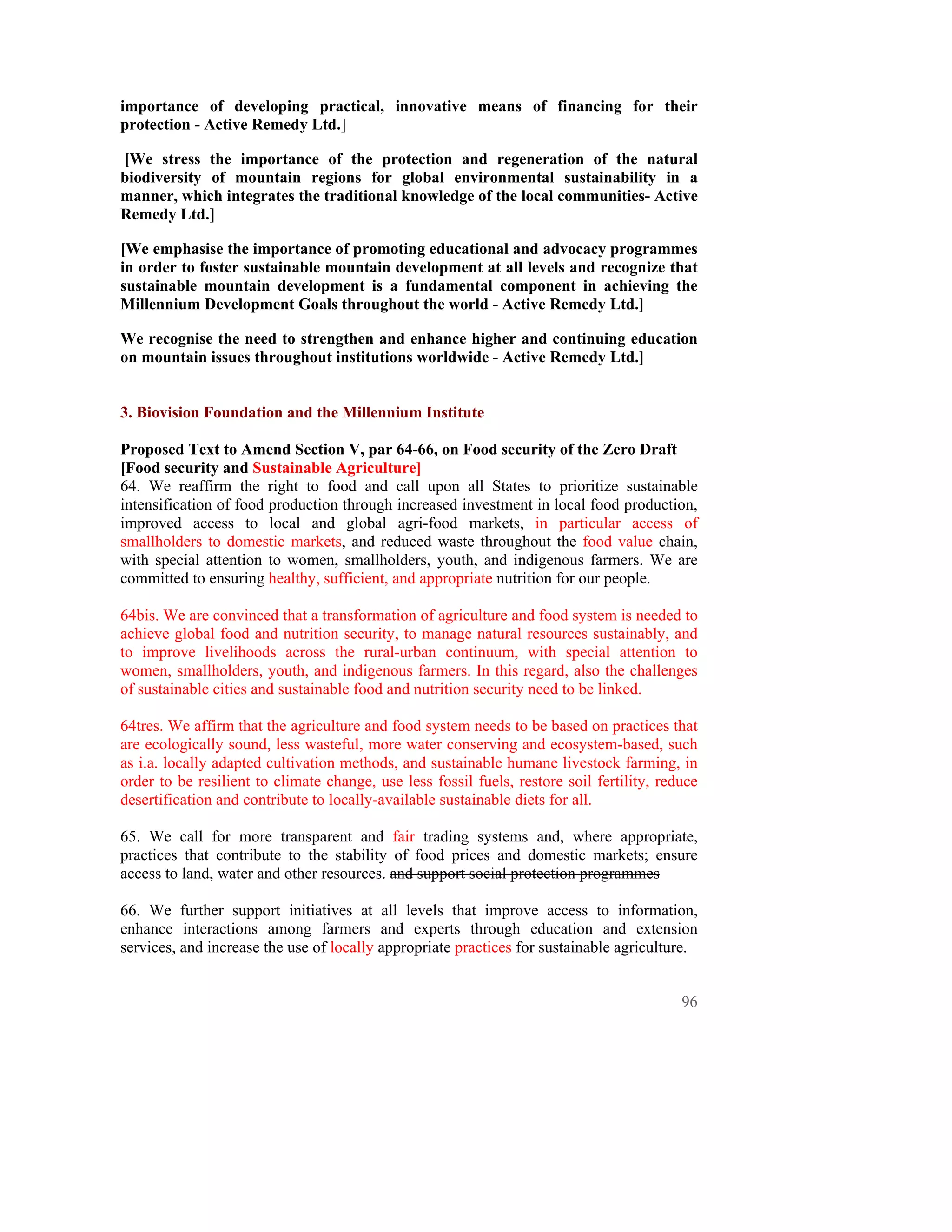 importance of developing practical, innovative means of financing for their
protection - Active Remedy Ltd.]

[We stress the importance of the protection and regeneration of the natural
biodiversity of mountain regions for global environmental sustainability in a
manner, which integrates the traditional knowledge of the local communities- Active
Remedy Ltd.]

[We emphasise the importance of promoting educational and advocacy programmes
in order to foster sustainable mountain development at all levels and recognize that
sustainable mountain development is a fundamental component in achieving the
Millennium Development Goals throughout the world - Active Remedy Ltd.]

We recognise the need to strengthen and enhance higher and continuing education
on mountain issues throughout institutions worldwide - Active Remedy Ltd.]


3. Biovision Foundation and the Millennium Institute

Proposed Text to Amend Section V, par 64-66, on Food security of the Zero Draft
[Food security and Sustainable Agriculture]
64. We reaffirm the right to food and call upon all States to prioritize sustainable
intensification of food production through increased investment in local food production,
improved access to local and global agri-food markets, in particular access of
smallholders to domestic markets, and reduced waste throughout the food value chain,
with special attention to women, smallholders, youth, and indigenous farmers. We are
committed to ensuring healthy, sufficient, and appropriate nutrition for our people.

64bis. We are convinced that a transformation of agriculture and food system is needed to
achieve global food and nutrition security, to manage natural resources sustainably, and
to improve livelihoods across the rural-urban continuum, with special attention to
women, smallholders, youth, and indigenous farmers. In this regard, also the challenges
of sustainable cities and sustainable food and nutrition security need to be linked.

64tres. We affirm that the agriculture and food system needs to be based on practices that
are ecologically sound, less wasteful, more water conserving and ecosystem-based, such
as i.a. locally adapted cultivation methods, and sustainable humane livestock farming, in
order to be resilient to climate change, use less fossil fuels, restore soil fertility, reduce
desertification and contribute to locally-available sustainable diets for all.

65. We call for more transparent and fair trading systems and, where appropriate,
practices that contribute to the stability of food prices and domestic markets; ensure
access to land, water and other resources. and support social protection programmes

66. We further support initiatives at all levels that improve access to information,
enhance interactions among farmers and experts through education and extension
services, and increase the use of locally appropriate practices for sustainable agriculture.


                                                                                           96
 