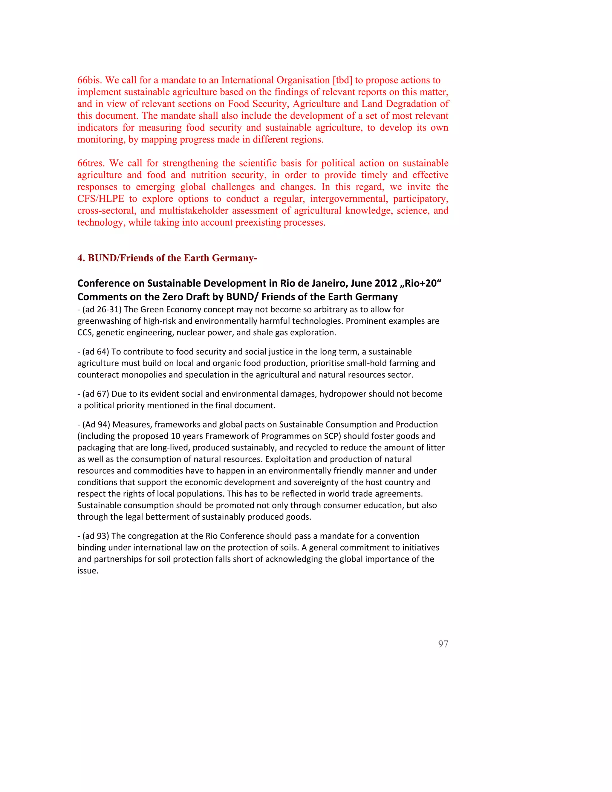 66bis. We call for a mandate to an International Organisation [tbd] to propose actions to
implement sustainable agriculture based on the findings of relevant reports on this matter,
and in view of relevant sections on Food Security, Agriculture and Land Degradation of
this document. The mandate shall also include the development of a set of most relevant
indicators for measuring food security and sustainable agriculture, to develop its own
monitoring, by mapping progress made in different regions.

66tres. We call for strengthening the scientific basis for political action on sustainable
agriculture and food and nutrition security, in order to provide timely and effective
responses to emerging global challenges and changes. In this regard, we invite the
CFS/HLPE to explore options to conduct a regular, intergovernmental, participatory,
cross-sectoral, and multistakeholder assessment of agricultural knowledge, science, and
technology, while taking into account preexisting processes.


4. BUND/Friends of the Earth Germany-
 
Conference on Sustainable Development in Rio de Janeiro, June 2012 „Rio+20“  
Comments on the Zero Draft by BUND/ Friends of the Earth Germany  
‐ (ad 26‐31) The Green Economy concept may not become so arbitrary as to allow for 
greenwashing of high‐risk and environmentally harmful technologies. Prominent examples are 
CCS, genetic engineering, nuclear power, and shale gas exploration.  

‐ (ad 64) To contribute to food security and social justice in the long term, a sustainable 
agriculture must build on local and organic food production, prioritise small‐hold farming and 
counteract monopolies and speculation in the agricultural and natural resources sector.  

‐ (ad 67) Due to its evident social and environmental damages, hydropower should not become 
a political priority mentioned in the final document.  

‐ (Ad 94) Measures, frameworks and global pacts on Sustainable Consumption and Production 
(including the proposed 10 years Framework of Programmes on SCP) should foster goods and 
packaging that are long‐lived, produced sustainably, and recycled to reduce the amount of litter 
as well as the consumption of natural resources. Exploitation and production of natural 
resources and commodities have to happen in an environmentally friendly manner and under 
conditions that support the economic development and sovereignty of the host country and 
respect the rights of local populations. This has to be reflected in world trade agreements. 
Sustainable consumption should be promoted not only through consumer education, but also 
through the legal betterment of sustainably produced goods.  

‐ (ad 93) The congregation at the Rio Conference should pass a mandate for a convention 
binding under international law on the protection of soils. A general commitment to initiatives 
and partnerships for soil protection falls short of acknowledging the global importance of the 
issue.  




                                                                                                  97
 