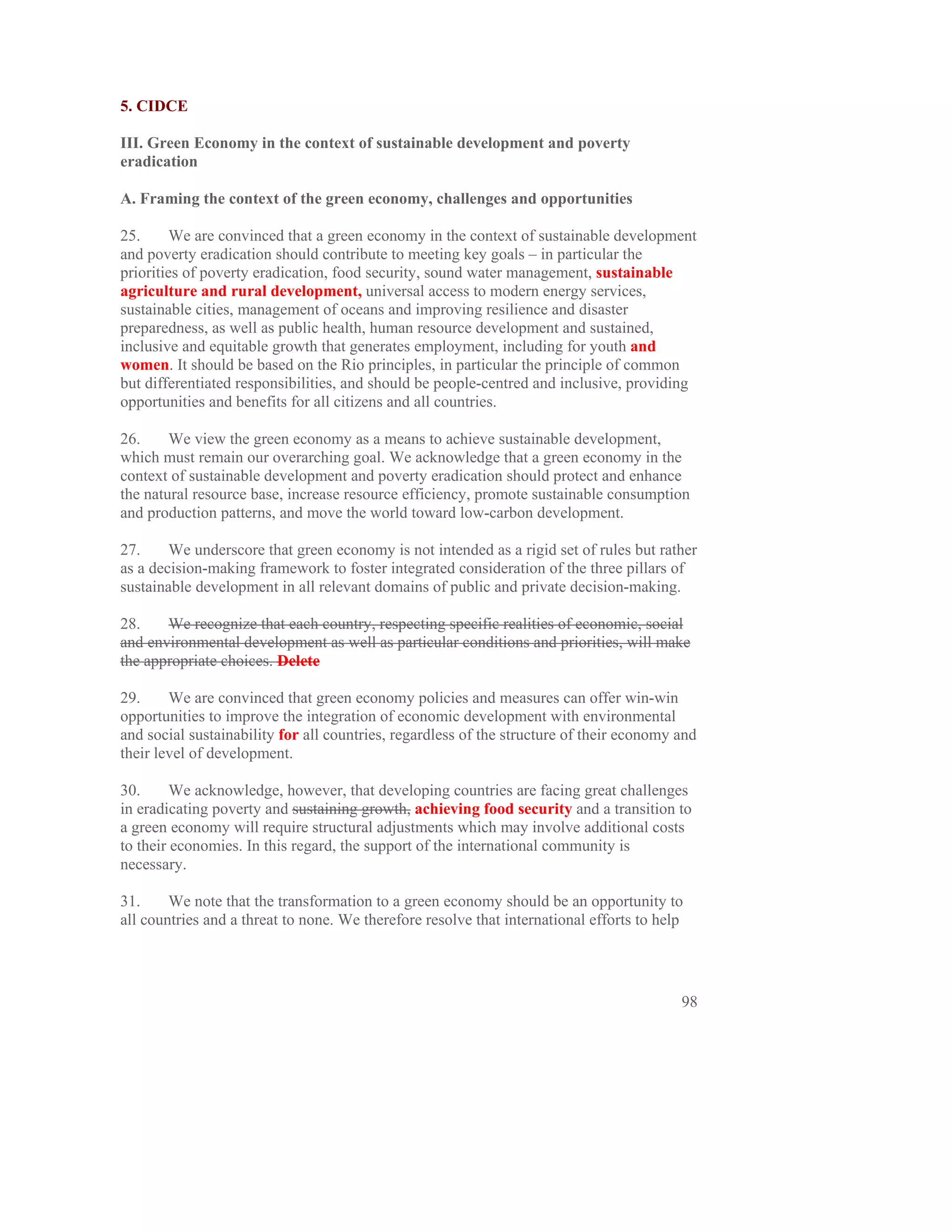 5. CIDCE

III. Green Economy in the context of sustainable development and poverty
eradication

A. Framing the context of the green economy, challenges and opportunities

25.      We are convinced that a green economy in the context of sustainable development
and poverty eradication should contribute to meeting key goals – in particular the
priorities of poverty eradication, food security, sound water management, sustainable
agriculture and rural development, universal access to modern energy services,
sustainable cities, management of oceans and improving resilience and disaster
preparedness, as well as public health, human resource development and sustained,
inclusive and equitable growth that generates employment, including for youth and
women. It should be based on the Rio principles, in particular the principle of common
but differentiated responsibilities, and should be people-centred and inclusive, providing
opportunities and benefits for all citizens and all countries.

26.     We view the green economy as a means to achieve sustainable development,
which must remain our overarching goal. We acknowledge that a green economy in the
context of sustainable development and poverty eradication should protect and enhance
the natural resource base, increase resource efficiency, promote sustainable consumption
and production patterns, and move the world toward low-carbon development.

27.     We underscore that green economy is not intended as a rigid set of rules but rather
as a decision-making framework to foster integrated consideration of the three pillars of
sustainable development in all relevant domains of public and private decision-making.

28.    We recognize that each country, respecting specific realities of economic, social
and environmental development as well as particular conditions and priorities, will make
the appropriate choices. Delete

29.     We are convinced that green economy policies and measures can offer win-win
opportunities to improve the integration of economic development with environmental
and social sustainability for all countries, regardless of the structure of their economy and
their level of development.

30.      We acknowledge, however, that developing countries are facing great challenges
in eradicating poverty and sustaining growth, achieving food security and a transition to
a green economy will require structural adjustments which may involve additional costs
to their economies. In this regard, the support of the international community is
necessary.

31.     We note that the transformation to a green economy should be an opportunity to
all countries and a threat to none. We therefore resolve that international efforts to help




                                                                                          98
 