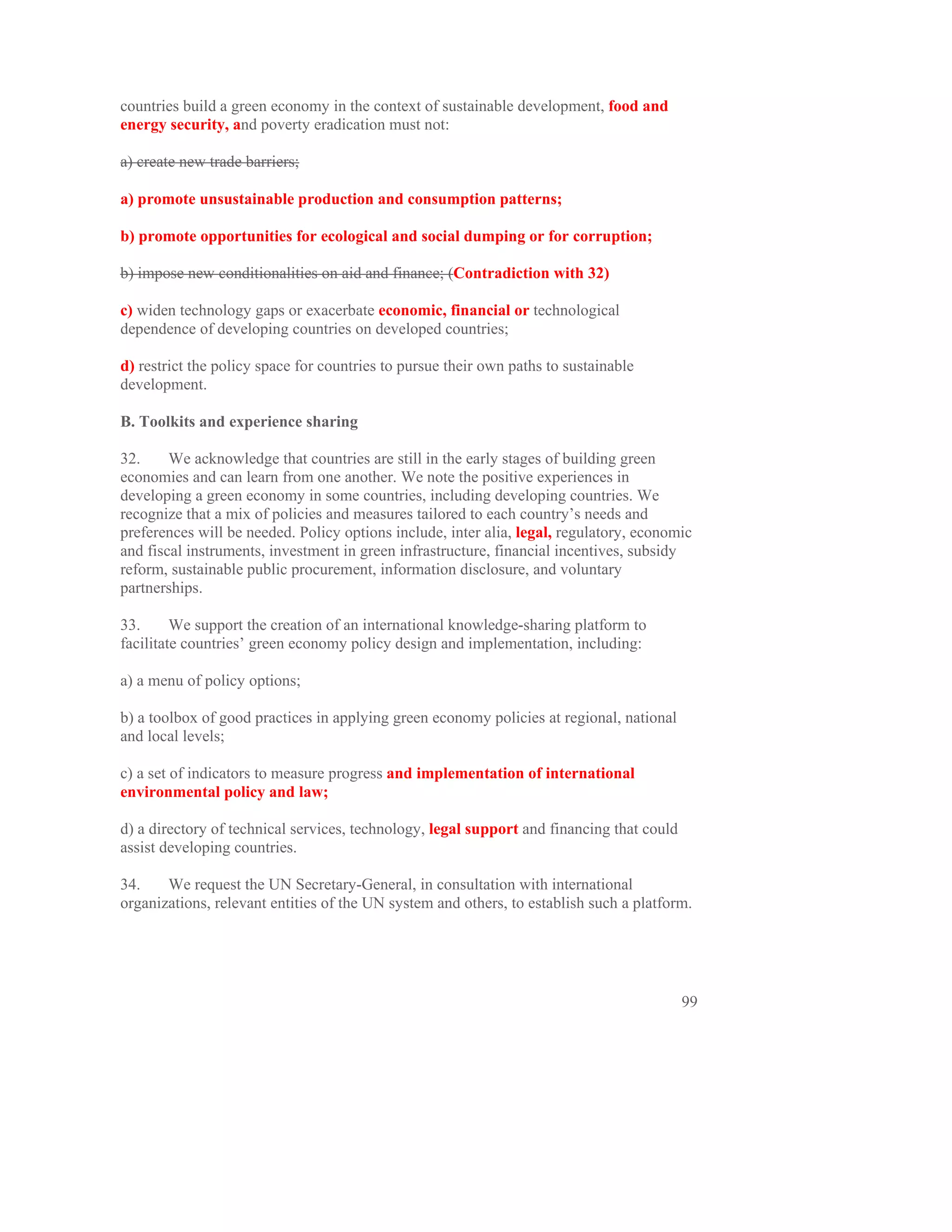 countries build a green economy in the context of sustainable development, food and
energy security, and poverty eradication must not:

a) create new trade barriers;

a) promote unsustainable production and consumption patterns;

b) promote opportunities for ecological and social dumping or for corruption;

b) impose new conditionalities on aid and finance; (Contradiction with 32)

c) widen technology gaps or exacerbate economic, financial or technological
dependence of developing countries on developed countries;

d) restrict the policy space for countries to pursue their own paths to sustainable
development.

B. Toolkits and experience sharing

32.     We acknowledge that countries are still in the early stages of building green
economies and can learn from one another. We note the positive experiences in
developing a green economy in some countries, including developing countries. We
recognize that a mix of policies and measures tailored to each country’s needs and
preferences will be needed. Policy options include, inter alia, legal, regulatory, economic
and fiscal instruments, investment in green infrastructure, financial incentives, subsidy
reform, sustainable public procurement, information disclosure, and voluntary
partnerships.

33.      We support the creation of an international knowledge-sharing platform to
facilitate countries’ green economy policy design and implementation, including:

a) a menu of policy options;

b) a toolbox of good practices in applying green economy policies at regional, national
and local levels;

c) a set of indicators to measure progress and implementation of international
environmental policy and law;

d) a directory of technical services, technology, legal support and financing that could
assist developing countries.

34.    We request the UN Secretary-General, in consultation with international
organizations, relevant entities of the UN system and others, to establish such a platform.




                                                                                           99
 