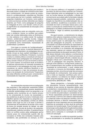 18 Silvio Sánchez Gamboa 
demos retomar as suas contribuições para ampliar a 
discussão sobre a unidade de contrários entre sabe-res 
e conhecimento. Um desses pontos de congru-ência 
é a problematização, entendida por Sócrates 
como ajuda para dar luz à verdade, qualifi cando as 
perguntas (maiêutica); por Comenio, como polêmi-ca 
sobre as diversas versões referentes aos objetos 
distantes; por Freire, como pedagogia da pergunta 
ou indagação do erro; e por Saviani, como um pas-so 
signifi cativo na compreensão da educação como 
prática social. 
Problematizar pode ser entendido como pro-curar 
o problema, buscar os confl itos que podem 
estar nas versões elaboradas sobre os fenômenos, 
na vida cotidiana e na prática social. De qualquer 
maneira, problematizar signifi ca duvidar, indagar, 
questionar, perguntar sobre o problema. O problema 
se apresenta como necessidade, necessidade de 
problematizar o problema. 
Com base no conceito da “problematização”, 
como foi justifi cado acima, é possível diferenciar as 
pedagogias das respostas e as pedagogias das per-guntas, 
já que as duas supõem abordagens e pro-cessos 
opostos e confl itantes. Entretanto, é preciso 
construir a unidade prática e conceitual com base no 
confl ito entre essas pedagogias nas condições polí-ticas 
e sociais críticas em que se encontra a educa-ção. 
Como superar, na conjuntura atual, as ilusões e 
os fetiches reproduzidos na chamada sociedade do 
conhecimento e nas pedagogias da moda, que des-consideram 
os valores científi cos fi losófi cos e cul-turais 
acumulados e o rigor dos processos da pes-quisa 
e da produção do conhecimento? Esperamos 
que estas refl exões contribuam para compreender a 
necessidade de responder a essas questões. 
Conclusões 
As contradições expostas entre as pedagogias 
das respostas e das perguntas certamente podem 
ganhar graus de compreensão quando destacamos 
a distinção epistemológica entre as perguntas e as 
respostas como momentos de um mesmo proces-so 
de compreensão do mundo, da necessidade e 
dos problemas do gênero humano. A distinção entre 
trabalhar apenas com respostas ou perguntas pos-sibilita 
entender as difi culdades e limites da skhola 
apenas como lugar do ócio e do lazer e permite a 
compreensão da importância da dúvida como motor 
da busca da verdade através do debate, da polê-mica 
qualifi cada, da arte de duvidar e de perguntar, 
proposta pela maiêutica socrática. O esclarecimento 
sobre os confl itos postos pelas pedagogias ganha 
maiores graus de compreensão quando são de-nunciados 
os limites dos conteúdos impostos pelo 
verbalismo, são ponderados os avanços, os limi-tes 
do discurso polêmico e é resgatado o potencial 
heurístico do discurso lúdico proposto por Comenio. 
Essas distinções entre as pedagogias no seu trato 
com as formas básicas da produção e difusão do 
conhecimento acumulado pela humanidade (relação 
pergunta-resposta) poderão, certamente, ajudar no 
resgate da importância da problematização dos sa-beres 
científi cos, acadêmicos e escolares e da ne-cessidade 
de inserir a formação básica para a pes-quisa 
e a produção do conhecimento nos cursos de 
pedagogia e na prática profi ssional dos educadores, 
sem recuar e negar os saberes acumulados pela 
humanidade. 
De igual maneira, o entendimento da relação 
dialética entre saberes (respostas prontas) e conhe-cimento 
(relação direta entre pergunta e respostas 
novas) poderá ajudar na valorização das contribui-ções 
das pedagogias da pergunta, no incentivo à 
curiosidade e ao desenvolvimento da capacidade de 
duvidar e perguntar, sem precisar desprezar os sa-beres 
acumulados e os conteúdos das pedagogias 
das respostas, apenas por estarem associados às 
práticas autoritárias da educação bancária (Freire). A 
falta dessa distinção entre saberes e conhecimento 
como partes imbricadas de um mesmo processo de 
produção e disseminação difi culta o debate das pe-dagogias 
críticas com a denominada “escola nova” 
e com as pedagogias das perguntas (Saviani). A 
distinção entre saberes e conhecimento poderá aju-dar 
no esclarecimento dos confl itos da denominada 
“sociedade do conhecimento”, a qual, voltada para 
o mercado e o consumo de informações, saberes e 
respostas prontas, encontra-se longe dos processos 
de produção do conhecimento. Isso porque padro-niza 
e nivela as respostas científi cas junto com os 
outros saberes e os distancia da relação originária 
entre pergunta-resposta, base de todo e qualquer 
conhecimento (BACHELAR, 1989). 
Nessa perspectiva, a formação profi ssional 
dos educadores torna-se necessariamente mais 
complexa, já que precisa de respostas válidas para 
os problemas e necessidades da sua prática social 
e para a realização de seus compromissos históri-cos 
no sentido de potencializar a sociedade do futu-ro. 
Novas capacidades precisam ser desenvolvidas 
para articular o domínio dos saberes sistematizados 
e o potencial criativo da pesquisa científi ca, dos ins-trumentais 
técnicos e teóricos necessários para a 
produção de novas respostas para as necessidades 
históricas da sociedade na fase atual de profundos 
processos de transformação. Essa formação profi s-sional 
exige a articulação da formação teórica sólida, 
com base no conhecimento científi co, e a formação 
básica para a pesquisa e a produção do conheci-mento 
em educação. 
No contexto do confl ito da expansão quantita-tiva 
da escolaridade e os desafi os da qualidade da 
Práxis Educativa, Ponta Grossa, v.4, n.1, p.9-19, jan.-jun. 2009. Disponível em <http://www.periodicos.uepg.br> 
 