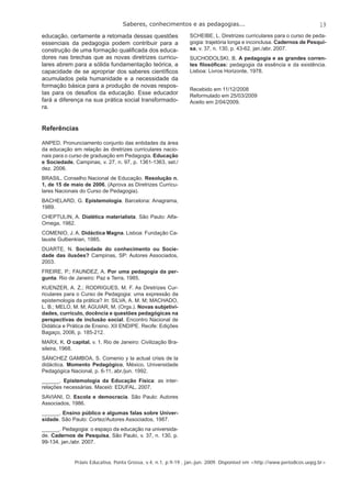 Saberes, conhecimentos e as pedagogias... 
19 
educação, certamente a retomada dessas questões 
essenciais da pedagogia podem contribuir para a 
construção de uma formação qualifi cada dos educa-dores 
nas brechas que as novas diretrizes curricu-lares 
abrem para a sólida fundamentação teórica, a 
capacidade de se apropriar dos saberes científi cos 
acumulados pela humanidade e a necessidade da 
formação básica para a produção de novas respos-tas 
para os desafi os da educação. Esse educador 
fará a diferença na sua prática social transformado-ra. 
Referências 
ANPED. Pronunciamento conjunto das entidades da área 
da educação em relação às diretrizes curriculares nacio-nais 
para o curso de graduação em Pedagogia. Educação 
e Sociedade, Campinas, v. 27, n. 97, p. 1361-1363, set./ 
dez. 2006. 
BRASIL. Conselho Nacional de Educação. Resolução n. 
1, de 15 de maio de 2006. (Aprova as Diretrizes Curricu-lares 
Nacionais do Curso de Pedagogia). 
BACHELARD, G. Epistemologia. Barcelona: Anagrama, 
1989. 
CHEPTULIN, A. Dialética materialista. São Paulo: Alfa- 
Omega, 1982. 
COMENIO, J. A. Didáctica Magna. Lisboa: Fundação Ca-lauste 
Gulbenkian, 1985. 
DUARTE, N. Sociedade do conhecimento ou Socie-dade 
das ilusões? Campinas, SP: Autores Associados, 
2003. 
FREIRE, P.; FAUNDEZ, A. Por uma pedagogia da per-gunta. 
Rio de Janeiro: Paz e Terra, 1985. 
KUENZER, A. Z.; RODRIGUES, M. F. As Diretrizes Cur-riculares 
para o Curso de Pedagogia: uma expressão da 
epistemologia da prática? In: SILVA, A. M. M; MACHADO, 
L. B.; MELO, M. M; AGUIAR, M. (Orgs.). Novas subjetivi-dades, 
currículo, docência e questões pedagógicas na 
perspectivas de inclusão social. Encontro Nacional de 
Didática e Prática de Ensino. XII ENDIPE. Recife: Edições 
Bagaço, 2006, p. 185-212. 
MARX, K. O capital. v. 1. Rio de Janeiro: Civilização Bra-sileira, 
Práxis Educativa, Ponta Grossa, v.4, n.1, p.9-19 , jan.-jun. 2009. Disponível em <http://www.periodicos.uepg.br> 
1968. 
SÁNCHEZ GAMBOA, S. Comenio y la actual crisis de la 
didáctica. Momento Pedagógico, México, Universidade 
Pedagógica Nacional, p. 6-11, abr./jun. 1992. 
______. Epistemologia da Educação Física: as inter-relações 
necessárias. Maceió: EDUFAL, 2007. 
SAVIANI, D. Escola e democracia. São Paulo: Autores 
Associados, 1986. 
______. Ensino público e algumas falas sobre Univer-sidade. 
São Paulo: Cortez/Autores Associados, 1987. 
______. Pedagogia: o espaço da educação na universida-de. 
Cadernos de Pesquisa, São Paulo, v. 37, n. 130, p. 
99-134, jan./abr. 2007. 
SCHEIBE, L. Diretrizes curriculares para o curso de peda-gogia: 
trajetória longa e inconclusa. Cadernos de Pesqui-sa, 
v. 37, n. 130, p. 43-62, jan./abr. 2007. 
SUCHODOLSKI, B. A pedagogia e as grandes corren-tes 
fi losófi cas: pedagogia da essência e da existência. 
Lisboa: Livros Horizonte, 1978. 
Recebido em 11/12/2008 
Reformulado em 25/03/2009 
Aceito em 2/04/2009. 
