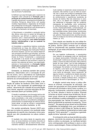 10 Silvio Sánchez Gamboa 
de magistério na Educação Infantil e nos anos ini-ciais 
do Ensino Fundamental. 
b) Defi nem que essa formação para o exercício do 
magistério deve articular-se à formação para a 
produção do conhecimento em educação e para 
a gestão educacional, na perspectiva da gestão de-mocrática. 
Rompe-se, dessa forma, com aqueles 
modelos fragmentados e aligeirados de formação 
dos profi ssionais da educação, fragilizados em tor-no 
de habilitações específi cas e que dicotomizam a 
formação do bacharel e do licenciado. 
c) Reconhecem e consolidam a produção teórica 
dos últimos vinte anos no campo da formação de 
professores, que afi rmam a urgência e apontam 
caminhos para o desenvolvimento de processos 
formativos que assegurem uma sólida formação 
teórica, interdisciplinar e que se sustente no 
trabalho coletivo. 
d) Consolidam a experiência histórica construída, 
principalmente ao longo dos últimos vinte anos, 
nos Cursos de Pedagogia das Instituições Públicas 
de Ensino Superior, que em sua maioria desenvol-vem 
processos formativos que articulam, na forma-ção 
de professores para a Educação Infantil e anos 
iniciais do Ensino Fundamental, a compreensão 
da educação e da escola em sua multidimensio-nalidade, 
na medida em que envolvem o estudo da 
escola e dos sistemas de ensino, sua organização, 
estrutura e funcionamento e a formação básica 
inicial para a pesquisa em educação. (ANPED, 
2006, p. 1362, grifos meus). 
Entretanto, as diretrizes também têm pontos 
polêmicos, relacionados com a concepção de prá-tica 
de ensino, com a abundância de explicitações 
secundárias e com a ausência de um maior aprofun-damento 
da conceitualizações essenciais. 
Segundo Kuenzer e Rodrigues (2006), a de-fi 
nição da prática da docência como base corre o 
risco de ser “uma expressão da epistemologia da 
prática”, decorrendo daí o desafi o da sua articulação 
com a teoria, segundo o princípio educativo de Gra-msci, 
retomado assim por Scheibe (2007): 
O desafi o é estabelecer uma formação teórica sóli-da, 
com base no conhecimento científi co e na pes-quisa 
consolidada, e não ceder à incorporação da 
racionalidade técnica ou do praticismo pedagógico 
predominante na epistemologia da reforma educa-cional 
ofi cial, na qual se vincula o conhecimento 
formativo a uma prática imediatista. (p. 60). 
Em sentido semelhante, Saviani (2007) pon-dera 
que os textos do parecer e da resolução estão 
impregnados do espírito dos chamados novos para-digmas 
que vêm prevalecendo na cultura contem-porânea. 
O resultado nos coloca diante do seguinte para-doxo: 
as novas diretrizes curriculares nacionais do 
Curso de Pedagogia são, ao mesmo tempo, extre-mamente 
restritas e demasiadamente extensivas: 
muito restritas no essencial e assaz excessivas no 
acessório. São restritas no que se refere ao essen-cial, 
isto é, àquilo que confi gura a pedagogia como 
um campo teórico-prático dotado de um acúmulo 
de conhecimentos e experiências resultantes de 
séculos de história. Mas são extensivas no aces-sório, 
isto é, se dilatam em múltiplas e reiterati-vas 
referências à linguagem hoje em evidência, 
impregnada de expressões como conhecimen-to 
ambiental-ecológico; pluralidade de visões de 
mundo; interdisciplinaridade, contextualização, de-mocratização; 
ética e sensibilidade afetiva e esté-tica; 
exclusões sociais, étnico-raciais, econômicas, 
culturais, religiosas, políticas; diversidade; diferen-ças; 
gêneros; faixas geracionais; escolhas sexuais, 
como se evidencia nos termos da Resolução antes 
citados. (p. 127). 
Com relação aos desafi os de uma sólida for-mação 
teórica, que supere os riscos dos paradigmas 
da prática, Saviani (2007) entende que a solução 
está na compreensão das questões essenciais da 
pedagogia, já que estas articulam basicamente a te-oria 
com a prática. 
Em sua trajetória multissecular, a característica 
mais saliente da pedagogia pode ser identifi cada 
na relação teoria-prática. Entendida como “teoria 
da educação” evidencia-se que ela é uma teoria da 
prática: a teoria da prática educativa. Não podemos 
perder de vista, porém, que se toda pedagogia é 
teoria da educação, nem toda teoria da educação 
é pedagogia. Na verdade o conceito de pedagogia 
se reporta a uma teoria que se estrutura a partir 
e em função da prática educativa. A pedagogia, 
como teoria da educação, busca equacionar, de 
alguma maneira, o problema da relação educador-educando, 
de modo geral, ou, no caso específi co 
da escola, a relação professor-aluno, orientando o 
processo de ensino e aprendizagem. (p. 102). 
A relação central entre teoria e prática dife-rencia 
as diversas concepções de educação, que 
podem ser agrupadas em duas grandes tendências: 
a primeira dá prioridade à teoria sobre a prática; e a 
segunda, inversamente, subordina a teoria à prática 
ou, no limite, dissolve a teoria na prática. Diversas 
correntes se situam nessas duas tendências. No pri-meiro 
grupo situam-se as pedagogias tradicionais, 
que centralizam a prática pedagógica no professor e 
sua preocupação nas “teorias do ensino”, cujo pro-blema 
fundamental se expressa na pergunta: “Como 
ensinar?”. No segundo grupo situam-se as diferentes 
modalidades da pedagogia nova, que centralizam a 
prática no aluno e dão ênfase às “teorias da apren-dizagem”, 
cujo problema fundamental se traduz pela 
pergunta “Como aprender?”, o que levou à generali-zação 
do lema “aprender a aprender”. 
O contraponto entre as duas tendências peda-gógicas, 
recorrente da presença da oposição entre 
teoria e prática na educação, se manifesta também 
como contraposição entre professor e aluno e entre 
ensino e aprendizagem. Esses contrapontos se des- 
Práxis Educativa, Ponta Grossa, v.4, n.1, p.9-19, jan.-jun. 2009. Disponível em <http://www.periodicos.uepg.br> 
 