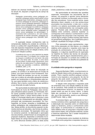 Saberes, conhecimentos e as pedagogias... 
11 
dobram em diversas tendências que, no percurso 
do século XX, disputam a hegemonia do campo da 
educação: 
Pedagogia conservadora versus pedagogia pro-gressista, 
pedagogia católica (espiritualista) versus 
pedagogia leiga (materialista), pedagogia autoritá-ria 
versus pedagogia da autonomia, pedagogia re-pressiva 
versus pedagogia libertadora, pedagogia 
passiva versus pedagogia ativa, pedagogia da es-sência 
versus pedagogia da existência, pedagogia 
bancária versus pedagogia dialógica, pedagogia 
teórica versus pedagogia prática, pedagogias do 
ensino versus pedagogias da aprendizagem. E, 
dominando todo o panorama e, em certo sentido, 
englobando as demais oposições, pedagogia tra-dicional 
versus pedagogia nova. (SAVIANI, 2007, 
p.110). 
A superação desses contrapontos está na 
compreensão dialética da unidade de contrários. A 
teoria e a prática têm especifi cidades e diferenças, 
mas são aspectos inseparáveis da ação humana, já 
que tanto a prática se faz em relação à teoria, como 
a teoria em relação à prática. 
A existência de uma ou outra depende da relação 
mútua entre elas. É na relação com a prática que 
se inaugura a existência de uma teoria; não pode 
existir uma teoria solta. Se existe, é como teoria 
de uma prática. A prática existe, logicamente, como 
prática de uma dada teoria. É a própria relação en-tre 
elas que possibilita a existência. (SÁNCHEZ 
GAMBOA, 2007, p. 47). 
A pedagogia como teoria da educação se 
justifi ca, se constitui e se desenvolve em função da 
prática, que opera também como fundamento, fi na-lidade 
e critério de verdade; por sua vez, os proble-mas 
que a prática da educação apresenta somente 
podem ser esclarecidos e compreendidos pela teo-ria, 
que opera também como critério de coerência e 
efi cácia. Sem a teoria, a prática perde seu sentido e 
a sua dimensão de ação humana. 
Na oportunidade da elaboração das Diretrizes 
Curriculares do Curso de Pedagogia, essa concep-ção 
unifi cadora esteve ausente, ou minimizada, den-tre 
outras questões essenciais tais como: a maior 
explicitação sobre o campo teórico-prático da edu-cação 
e a formação básica para a pesquisa e para 
a produção do conhecimento em educação. Alguns 
princípios são sucintamente enunciados. Em con-trapartida, 
as formas, situações e modalidades da 
prática pedagógica são exageradamente explicita-das. 
Nesse sentido, os documentos separam os ele-mentos 
teóricos já reduzidos, das formas da prática, 
amplamente anunciadas. Tal separação indica que 
no consenso possível, na elaboração e aprovação 
dos documentos, predominaram as concepções que 
propiciam dualismos, dispersões e confusões na re-lação 
básica do campo teórico-prático da educação 
ou, como denuncia Scheibe (2007) no texto acima 
citado, predomina a visão dos novos pragmatismos. 
Na oportunidade da retomada das questões 
essenciais, minimizadas nos documentos das di-retrizes, 
me proponho a apontar outros elementos 
que poderão contribuir na discussão sobre a forma-ção 
dos educadores. Como explicitei acima, esses 
elementos dizem respeito a um dos pontos-chave 
anunciados nos documentos: o trato com o conhe-cimento 
e os saberes acumulados pela humanida-de 
e seus desdobramentos nas concepções peda-gógicas. 
Pautado pela compreensão da unidade 
dialética entre contrários, pretendo explicitar os 
contrapontos entre saberes e conhecimento e entre 
as pedagogias das perguntas e das respostas, reto-mando 
alguns antigos confl itos trazidos pela história 
do pensamento pedagógico, daí a justifi cativa para o 
subtítulo: atualidade de antigos confl itos. 
Para apresentar esses apontamentos, orga-nizo 
minha exposição em três tópicos: a) a relação 
dialética entre pergunta e resposta como base da 
produção do conhecimento; b) os confl itos das pe-dagogias; 
e c) algumas experiências de superação 
na trajetória da história das teorias da educação. 
Finalmente, aponto alguns desdobramentos para a 
formação do educador no contexto dos confl itos da 
expansão quantitativa e os desafi os da qualidade da 
educação. 
A unidade entre pergunta e resposta 
Segundo Bachelar (1989), o conhecimento re-sulta 
da relação básica entre as perguntas e as res-postas: 
“Para o espírito científi co qualquer conheci-mento 
é uma resposta a uma pergunta. Se não há 
pergunta não pode existir conhecimento científi co. 
Nada se dá; tudo se constrói.” (1989, p. 189). 
A relação entre perguntas e respostas pode 
ser entendida como uma relação dialética de unida-de 
de contrários. Pela unidade de contrários existe 
um estabelecimento recíproco, os aspectos, e não 
podem existir uns sem os outros. Assim, “a identi-dade 
dos contrários é um momento da contradi-ção, 
que é tão necessária, quanto a sua diferença.” 
(CHEPTULIN, 1982, p. 288). 
O processo lógico, que compreende os movi-mentos 
contrários entre a gestação das perguntas e 
a elaboração das respostas sobre um determinado 
objeto ou fenômeno, produz o conhecimento sobre 
esse objeto. O conhecimento é o resultado da uni-dade 
dialética entre as perguntas e respostas sobre 
esse mesmo objeto, sob condições materiais, sociais 
e históricas específi cas. Daí o caráter temporário e 
determinado desse resultado. 
O conhecimento como resultado da dinâmica 
contradição entre perguntas e respostas situa-se no 
Práxis Educativa, Ponta Grossa, v.4, n.1, p.9-19 , jan.-jun. 2009. Disponível em <http://www.periodicos.uepg.br> 
 