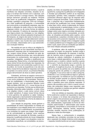 12 Silvio Sánchez Gamboa 
mundo concreto da necessidade humana, a qual se 
manifesta nas relações concretas, situadas no es-paço 
e no tempo dos homens com a natureza, com 
os outros homens e consigo mesmo. Tais relações 
sempre estiveram cercadas de mistérios. Perante 
eles foram se qualifi cando indagações, suspeitas, 
dúvidas, questões e perguntas. Uma vez consegui-da 
a fase qualifi cada da pergunta, a humanidade 
vem procurando e consolidando respostas, seja me-diante 
a utilização da razão mítica ou das tradições 
religiosas (mitus), ou de outras formas de elabora-ção 
de respostas. O sistema de respostas adquiriu 
uma lógica própria nas mitologias ou nas religiões, 
que remontam aos tempos passados longínquos (in 
illo tempore), às origens dos seres humanos e à ex-plicação 
e à justifi cativa que eles elaboraram sobre a 
natureza e sobre o seu mundo das suas necessida-des 
concretas, relacionadas com a sua sobrevivên-cia 
e evolução histórica. 
Na medida em que os mitos e as religiões fo-ram 
se esgotando na sua capacidade heurística de 
oferecerem respostas para as necessidades huma-nas, 
surgem outras formas, resultado da ação de-molidora 
e inevitável da dúvida, que, como elemento 
dinamizador do conhecimento, vem gerando novas 
suspeitas, indagações, questões e qualifi cando no-vas 
perguntas. Dessa forma, a humanidade também 
busca outras formas de produção das respostas. As 
respostas passam a ser construídas a partir do mun-do 
prático, do mundo da experiência e da vida coti-diana. 
A essa forma de elaborar respostas com base 
na opinião e no senso comum, os primeiros fi lósofos 
gregos denominaram de doxa ou saber opinativo. 
Entretanto, tal forma se esgota e torna-se in-sufi 
ciente para oferecer respostas às necessidades 
e aos novos problemas da humanidade. Perante a 
crise de credibilidade, e dinamizadas pela dúvida, 
surgem também, com os primeiros fi lósofos como 
Tales de Mileto (640-548, a C.), novas formas de se 
produzirem as respostas. Formas que se diferenciam 
daquelas oferecidas pelas tradições, a razão mítica 
e as religiões (mitus), e pelo senso comum (doxa 
ou saber opinativo). A essas novas formas deu-se 
o nome genérico de episteme (o saber metodica-mente 
organizado e teoricamente fundamentado). A 
episteme afeta radicalmente a forma de elaborar as 
perguntas e as respostas. 
Com relação às perguntas, essas ganham a 
possibilidade de serem respondidas na medida em 
que explicitam a sua relação direta com o mundo da 
necessidade e com o entendimento, as expectativas 
e as condições do sujeito que indaga. Essa exigên-cia 
de concreticidade se explicita, como veremos 
posteriormente, no exemplo de Sócrates, quando a 
pergunta é qualifi cada através de novas indagações 
para revelar a sua origem e as situações e suas ne-cessidades 
específi cas, as curiosidades, as preocu-pações, 
as crises, as suspeitas que a motivaram. De 
igual forma, a pergunta é qualifi cada com indagações 
e dúvidas que pretendem conferir se as respostas, 
suposições, opiniões, mitos, tradições e saberes já 
conhecidos oferecem algum tipo de resposta satis-fatória 
à pergunta formulada. Como podemos veri-fi 
car, a pergunta não é respondida imediatamente, 
ela precisa ser qualifi cada com novas indagações. 
A essa fase crítica, prévia à elaboração da respos-ta, 
modernamente a epistemologia cunhou o termo 
de problematização ou problematizar o problema, 
indagar sobre suas origens concretas (situação pro-blema), 
explicitando tanto a necessidade, as condi-ções, 
as situações percebidas pelos sujeitos, como 
as expectativas, suspeitas e dúvidas sobre os sabe-res 
já postos como possíveis respostas. Em síntese, 
deve-se explicitar a relação entre o indagador sujeito 
e o objeto-problema que é indagado (quem pergunta 
sobre o quê), assim como as condições que determi-nam 
essa relação (situação-problema). 
A episteme, além de explicitar as condições 
concretas da origem da pergunta, também exige a 
explicitação da elaboração da resposta. A elucida-ção 
do caminho entre a pergunta e a resposta foi 
chamada de método (methodos). A episteme tem 
como base o método geométrico, que serve de fun-damento 
para o moderno método científi co quando 
afi rma que o “caminho de ida traz o caminho de vol-ta”, 
o caminho da descoberta exige o caminho da 
justifi cativa. A exigência da prova, da verifi cação do 
retorno ao ponto de partida cria uma dialética entre 
a pergunta (ponto de partida) e a resposta (ponto 
de chegada). A sua prova está na volta à pergunta, 
conferindo a sua correspondência lógica e gerando 
novas perguntas, na medida em que as suspeitas e 
as dúvidas surgem perante os próprios limites das 
respostas. Nesse sentido, a “episteme” levanta dú-vidas 
e questões para suas próprias respostas. O 
mesmo não acontece com o mito e o senso comum. 
Estes não pretendem falsear suas respostas; pelo 
contrário, progridem à medida que ganham adeptos 
e se transformam em dogmas. 
Uma vez obtidas as respostas, estas ganham 
forma autônoma e podem ser separadas e desloca-das 
no espaço e no tempo das perguntas que lhe 
deram origem e dos processos que permitiram a sua 
elaboração. Tais respostas são congeladas, afi xa-das, 
sistematizadas, organizadas na forma de infor-mações 
padronizadas e selecionadas para serem 
divulgadas, transmitidas e consumidas em forma de 
dados, informações, saberes, teorias, esquemas, 
fórmulas, receitas, resumos, livros, publicações, bi-bliotecas 
e redes de informação. 
Nessa fase, o conhecimento é congelado, 
deslocado das condições concretas da sua produ-ção 
e separado da relação dinâmica entre pergunta 
– resposta, transformando-se num saber (resposta já 
Práxis Educativa, Ponta Grossa, v.4, n.1, p.9-19, jan.-jun. 2009. Disponível em <http://www.periodicos.uepg.br> 
 