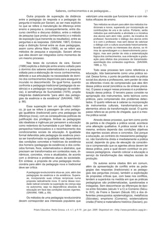 Saberes, conhecimentos e as pedagogias... 
17 
Outra proposta de superação da distância 
entre a pedagogia da resposta e a pedagogia da 
pergunta é trazida por Saviani, ao ser mais explícito 
no que se refere à manutenção da diferença entre 
ensino e pesquisa e, consequentemente, entre dis-curso 
científi co e discurso didático, entre o método 
de pesquisa (que produz conhecimento) e o método 
de exposição (que transmite os resultados), entre as 
perguntas e as respostas (SAVIANI, 1987). Embora 
exija a distinção formal entre as duas pedagogias, 
assim como afi rma Marx (1968), ao se referir aos 
métodos de pesquisa e exposição, Saviani afi rma 
que eles devem ser integrados como momentos de 
um mesmo processo. 
Nas teses da curvatura da vara, Saviani 
(1986) explicita a distinção entre ensino voltado para 
o domínio dos saberes sistematizados e a pesquisa 
voltada para a elaboração de novos conhecimentos, 
defende a sua articulação na necessidade de domí-nio 
dos conhecimentos disponíveis para assegurar a 
incursão no desconhecido. De igual forma, quando 
confronta a pedagogia tradicional (pedagogia da es-sência) 
e a pedagogia nova (pedagogia da existên-cia), 
à semelhança de Suchodolski (1978), propõe 
integrá-las dialeticamente “para além das pedago-gias 
da essência e da existência” (SAVIANI, 1987, 
Práxis Educativa, Ponta Grossa, v.4, n.1, p.9-19 , jan.-jun. 2009. Disponível em <http://www.periodicos.uepg.br> 
p. 66). 
Essa superação tem um signifi cado históri-co, 
já que se refere à passagem de uma pedago-gia 
igualitária (tradicional) para uma pedagogia da 
diferença (nova), com as consequências políticas da 
justifi cação dos privilégios. Ambas as pedagogias 
são idealistas e ingênuas por pensarem a educação 
como redentora da humanidade e por faltar nelas a 
perspectiva historicizadora e o reconhecimento dos 
condicionantes sociais da educação. A igualdade 
formal defendida pela pedagogia da essência preci-sa 
ser transformada na igualdade real, dependendo 
das condições concretas e históricas da existência 
dos homens (pedagogia da existência) e dos conte-údos 
formais, fi xos, sistematizados e abstratos, que 
precisam ser transformados em conteúdos reais, di-nâmicos, 
concretos, vivos e atualizados, de acordo 
com a dinâmica e problemas atuais da sociedade. 
Em síntese, a proposta de uma pedagogia revolu-cionária 
para além da pedagogia nova e tradicional 
deve ser crítica. 
A pedagogia revolucionária situa-se, pois, além das 
pedagogias da essência e da existência. Supera-as, 
incorporando suas críticas recíprocas numa 
proposta radicalmente nova. O cerne dessa novi-dade 
radical consiste na superação da crença seja 
na autonomia, seja na dependência absoluta da 
educação em face das condições sociais vigentes. 
(SAVIANI, 1986, p. 69). 
Os métodos de uma pedagogia revolucionária 
devem corresponder aos interesses populares que 
valorizam uma escola que funcione bem e com mé-todos 
efi cazes de ensino. 
Tais métodos se situam para além dos métodos tra-dicionais 
e novos, superando por incorporação as 
contribuições de uns e de outros. Portanto, serão 
métodos que estimularão a atividade e a iniciativa 
dos alunos sem abrir mão, porém, da iniciativa do 
professor; favorecerão o diálogo dos alunos entre 
si e com o professor, mas sem deixar de valorizar 
o diálogo com a cultura acumulada historicamente; 
levarão em conta os interesses dos alunos, os rit-mos 
de aprendizagem e o desenvolvimento psico-lógico, 
mas sem perder de vista a sistematização 
lógica dos conhecimentos, sua ordenação e gradu-ação 
para efeitos dos processos de transmissão-assimilação 
dos conteúdos cognitivos. (SAVIANI, 
1986, p. 72). 
Todo esse processo tem como referência a 
educação, tida basicamente como uma prática so-cial. 
Dessa forma, o ponto de partida está na prática 
social dos alunos e professores, sem perder de vista 
os diferentes níveis de compreensão que eles têm 
dessa prática social (sincrética ou de síntese precá-ria). 
O passo a seguir nesse processo é a problema-tização 
dessa prática. O terceiro passo consiste na 
apropriação dos instrumentos, tanto teóricos como 
práticos, para compreensão dos problemas detec-tados. 
O quarto refere-se à catarse ou incorporação 
de instrumentos culturais, transformando-os em 
elementos ativos da transformação social. O quinto 
passo refere-se ao ponto de chegada, que é a mes-ma 
prática social. 
Através desse processo, que tem como ponto 
de partida e de chegada a prática social, acontece 
uma alteração qualitativa. A prática social não é a 
mesma, embora dependa das condições objetivas 
dos agentes sociais ativos e concretos. Daí porque 
a educação, ao contrário do messianismo pedagógi-co, 
não transforma direta e imediatamente a prática 
social; depende do grau de elevação da consciên-cia 
e compreensão que os agentes ativos devem ter 
dessa prática, para a qual devem contribuir os pro-cessos 
pedagógicos, visando colocar a educação a 
serviço da transformação das relações sociais de 
produção. 
Os autores acima citados têm em comum, 
além da apresentação de confl ito entre as peda-gogias 
das respostas (tradicionais) e as pedago-gias 
das perguntas (novas), também a explicitação 
de propostas críticas que, com base nos confl itos, 
tendem a superá-los na medida em que as práticas 
pedagógicas são problematizadas, questionadas e 
indagadas. Sem desconhecer as diferenças de épo-ca 
entre Sócrates (século V a C) e Comenio (Sécu-lo 
XVI), de Freire e Saviani (Século XX) e dos di-ferentes 
pressupostos epistemológicos, metafísicos 
(Sócrates), empirismo (Comenio), existencialismo 
cristão (Freire) e materialismo histórico (Saviani), po- 
 