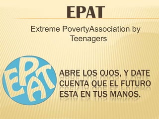 EPAT
Extreme PovertyAssociation by
          Teenagers



       ABRE LOS OJOS, Y DATE
       CUENTA QUE EL FUTURO
       ESTA EN TUS MANOS.
 
