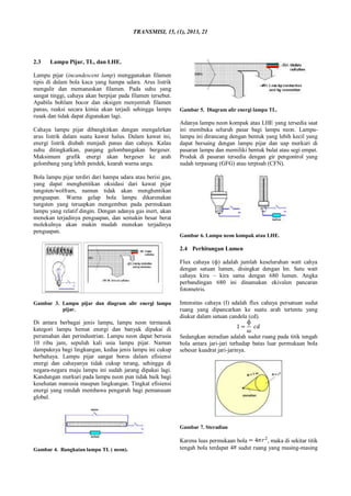 TRANSMISI, 15, (1), 2013, 21
2.3 Lampu Pijar, TL, dan LHE.
Lampu pijar (incandescent lamp) menggunakan filamen
tipis di dalam bola kaca yang hampa udara. Arus listrik
mengalir dan memanaskan filamen. Pada suhu yang
sangat tinggi, cahaya akan berpijar pada filamen tersebut.
Apabila bohlam bocor dan oksigen menyentuh filamen
panas, reaksi secara kimia akan terjadi sehingga lampu
rusak dan tidak dapat digunakan lagi.
Cahaya lampu pijar dibangkitkan dengan mengalirkan
arus listrik dalam suatu kawat halus. Dalam kawat ini,
energi listrik diubah menjadi panas dan cahaya. Kalau
suhu ditingkatkan, panjang gelombangakan bergeser.
Maksimum grafik energi akan bergeser ke arah
gelombang yang lebih pendek, kearah warna ungu.
Bola lampu pijar terdiri dari hampa udara atau berisi gas,
yang dapat menghentikan oksidasi dari kawat pijar
tungsten/wolfram, namun tidak akan menghentikan
penguapan. Warna gelap bola lampu dikarenakan
tungsten yang teruapkan mengembun pada permukaan
lampu yang relatif dingin. Dengan adanya gas inert, akan
menekan terjadinya penguapan, dan semakin besar berat
molekulnya akan makin mudah menekan terjadinya
penguapan.
Gambar 3. Lampu pijar dan diagram alir energi lampu
pijar.
Di antara berbagai jenis lampu, lampu neon termasuk
kategori lampu hemat energi dan banyak dipakai di
perumahan dan perindustrian. Lampu neon dapat berusia
10 ribu jam, sepuluh kali usia lampu pijar. Namun
dampaknya bagi lingkungan, kedua jenis lampu ini cukup
berbahaya. Lampu pijar sangat boros dalam efisiensi
energi dan cahayanya tidak cukup terang, sehingga di
negara-negara maju lampu ini sudah jarang dipakai lagi.
Kandungan merkuri pada lampu neon pun tidak baik bagi
kesehatan manusia maupun lingkungan. Tingkat efisiensi
energi yang rendah membawa pengaruh bagi pemanasan
global.
Gambar 4. Rangkaian lampu TL ( neon).
Gambar 5. Diagram alir energi lampu TL.
Adanya lampu neon kompak atau LHE yang tersedia saat
ini membuka seluruh pasar bagi lampu neon. Lampu-
lampu ini dirancang dengan bentuk yang lebih kecil yang
dapat bersaing dengan lampu pijar dan uap merkuri di
pasaran lampu dan memiliki bentuk bulat atau segi empat.
Produk di pasaran tersedia dengan gir pengontrol yang
sudah terpasang (GFG) atau terpisah (CFN).
Gambar 6. Lampu neon kompak atau LHE.
2.4 Perhitungan Lumen
Flux cahaya (ф) adalah jumlah keseluruhan watt cahya
dengan satuan lumen, disingkat dengan lm. Satu watt
cahaya kira – kira sama dengan 680 lumen. Angka
perbandingan 680 ini dinamakan ekivalen pancaran
fotometris.
Intensitas cahaya (I) adalah flux cahaya persatuan sudut
ruang yang dipancarkan ke suatu arah tertentu yang
diukur dalam satuan candela (cd).
Sedangkan steradian adalah sudut ruang pada titik tengah
bola antara jari-jari terhadap batas luar permukaan bola
sebesar kuadrat jari-jarinya.
Gambar 7. Steradian
Karena luas permukaan bola , maka di sekitar titik
tengah bola terdapat 4 sudut ruang yang masing-masing
 