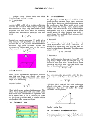 TRANSMISI, 15, (1), 2013, 22
= 1 steradian. Jumlah steradian suatu sudut ruang
dinyatakan dengan lambang (omega)
Luminansi adalah jumlah cahaya yang dipantulkan atau
diteruskan oleh suatu obyek. Permukaan yang lebuh gelap
akan memantulkan cahaya yang lebih sedikit daripada
permukaan yang lebih terang, karena itu dibutuhkan
iluminansi yang sama dengan permukaan yang lebih
terang.
2
Iluminasi atau Intensitas penerangan (E) adalah cahaya
yang mengenai suatu permukaan dan diukur dalam
footcandle atau lux. Satu footcandle merupakan intensitas
penerangan pada suatu permukaan dengan luas
permukaan foot2
berjarak pada satu foot dari sumber
cahaya dengan intensitas cahaya 1 candle.
Erata
2
Gambar 8. Iluminansi
Dalam calculux dimungkinkan perhitungan luminansi
suatu titik yang berupa grid, diambil pada tempat
pemantulan cahaya dalam penyebaran yang merata
dengan faktor pemantulan ρ.
Luminansi menjadi:
Efikasi adalah rentang angka perbandingan antara fluks
cahaya (lumen) dengan daya listrik suatu sumber cahaya
(watt), dalam satuan lumen/watt.Efikasi juga disebut fluks
cahaya spesifik.Tabel berikut ini menunjukkan efikasi
dari macam-macam lampu.Efikasi ini biasanya didapat
pada data katalog dari suatu produk lampu.
Tabel 2. Daftar Efikasi Lampu
2.5 Perhitungan Beban
Setiap beban pasti memiliki daya, daya ini dihasilkan oleh
beban pada saat terhubung dengan suplai, begitu pula
dengan lampu. Lampu bisa menghasilkan cahaya karena
dia mengkonsumsi daya dalam jumlah tertentu sesuai
dengan standart dari masing – masing produsen lampu
tersebut. Daya tersebut biasanya sudah dicantumkan pada
setiap produk, tetapi daya ini juga bisa didapat dengan
melalui pengukuran secara langsung pada masing –
masing lampu. Daya sendiri ada 3 jenis, yaitu daya aktif,
daya reaktif dan daya nyata.
1. Daya aktif
Daya aktif merupakan daya yang berupa daya kerja
seperti daya mekanik, panas, cahaya, dan lainnya. Daya
ini diperlukan supaya mesin dapat melakukan kerja real
sesuai kapasitas dayanya. Daya aktif dinyatakan dalam
satuan watt (W).
2. Daya reaktif
Daya reaktif merupakan daya yang diperlukan oleh listrik
yang bekerja dengan sistem elektromagnet. Daya ini
dibutuhkan oleh mesin untuk mempertahankan medan
magnetnya agar mesin dapat beroperasi dengan baik.
Daya ini dinyatakan dalam satuan VAR.
3. Daya semu
Daya semu merupakan penjumlahan vektor dari daya
aktif dan daya reaktif. Daya ini dinyatakan dalam satuan
VA.
Dari rumus diatas, maka daya listrik dapat digambarkan
sebagai segitiga siku – siku, yang secara vektor adalah
penjumlahan daya aktif dan reaktif dan sebagai
resultannya adalah daya semu.
Gambar 9. segitiga daya.
2.6 Perancangan Rangkaian Daya/ Suplai
Perancangan rangkaian daya/ suplai ini berfungsi untuk
menyuplai daya ke rangkaian LED yang digunakan sesuai
 