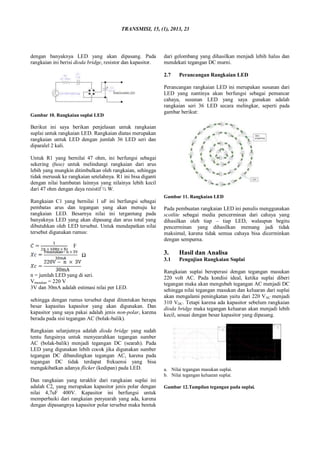 TRANSMISI, 15, (1), 2013, 23
dengan banyaknya LED yang akan dipasang. Pada
rangkaian ini berisi dioda bridge, resistor dan kapasitor.
Gambar 10. Rangkaian suplai LED
Berikut ini saya berikan penjelasan untuk rangkaian
suplai untuk rangkaian LED. Rangkaian diatas merupakan
rangkaian untuk LED dengan jumlah 36 LED seri dan
diparalel 2 kali.
Untuk R1 yang bernilai 47 ohm, ini berfungsi sebagai
sekering (fuse) untuk melindungi rangkaian dari arus
lebih yang mungkin ditimbulkan oleh rangkaian, sehingga
tidak merusak ke rangkaian setelahnya. R1 ini bisa diganti
dengan nilai hambatan lainnya yang nilainya lebih kecil
dari 47 ohm dengan daya resistif ½ W.
Rangkaian C1 yang bernilai 1 uF ini berfungsi sebagai
pembatas arus dan tegangan yang akan menuju ke
rangkaian LED. Besarnya nilai ini tergantung pada
banyaknya LED yang akan dipasang dan arus total yang
dibutuhkan oleh LED tersebut. Untuk mendapatkan nilai
tersebut digunakan rumus:
F
Ω
n = jumlah LED yang di seri.
Vmasukan = 220 V
3V dan 30mA adalah estimasi nilai per LED.
sehingga dengan rumus tersebut dapat ditentukan berapa
besar kapasitas kapasitor yang akan digunakan. Dan
kapasitor yang saya pakai adalah jenis non-polar, karena
berada pada sisi tegangan AC (bolak-balik).
Rangkaian selanjutnya adalah dioda bridge yang sudah
tentu fungsinya untuk menyearahkan tegangan sumber
AC (bolak-balik) menjadi tegangan DC (searah). Pada
LED yang digunakan lebih cocok jika digunakan sumber
tegangan DC dibandingkan tegangan AC, karena pada
tegangan DC tidak terdapat frekuensi yang bisa
mengakibatkan adanya flicker (kedipan) pada LED.
Dan rangkaian yang terakhir dari rangkaian suplai ini
adalah C2, yang merupakan kapasitor jenis polar dengan
nilai 4,7uF 400V. Kapasitor ini berfungsi untuk
memperbaiki dari rangkaian penyearah yang ada, karena
dengan dipasangnya kapasitor polar tersebut maka bentuk
dari gelombang yang dihasilkan menjadi lebih halus dan
mendekati tegangan DC murni.
2.7 Perancangan Rangkaian LED
Perancangan rangkaian LED ini merupakan susunan dari
LED yang nantinya akan berfungsi sebagai pemancar
cahaya, susunan LED yang saya gunakan adalah
rangkaian seri 36 LED secara melingkar, seperti pada
gambar berikut:
Gambar 11. Rangkaian LED
Pada pembuatan rangkaian LED ini penulis menggunakan
scotlite sebagai media pencerminan dari cahaya yang
dihasilkan oleh tiap – tiap LED, walaupun begitu
pencerminan yang dihasilkan memang jadi tidak
maksimal, karena tidak semua cahaya bisa dicerminkan
dengan sempurna.
3. Hasil dan Analisa
3.1 Pengujian Rangkaian Suplai
Rangkaian suplai beroperasi dengan tegangan masukan
220 volt AC. Pada kondisi ideal, ketika suplai diberi
tegangan maka akan mengubah tegangan AC menjadi DC
sehingga nilai tegangan masukan dan keluaran dari suplai
akan mengalami peningkatan yaitu dari 220 VAC menjadi
310 VDC. Tetapi karena ada kapasitor sebelum rangkaian
dioda bridge maka tegangan keluaran akan menjadi lebih
kecil, sesuai dengan besar kapasitor yang dipasang.
a. Nilai tegangan masukan suplai.
b. Nilai tegangan keluaran suplai.
Gambar 12.Tampilan tegangan pada suplai.
 