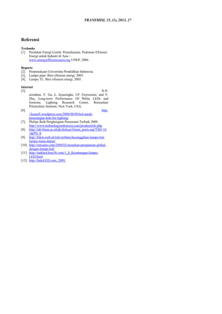 TRANSMISI, 15, (1), 2013, 27
Referensi
Texbooks
[1]. Peralatan Energi Listrik: Pencahayaan. Pedoman Efisiensi
Energi untuk Industri di Asia –
www.energyefficiencyasia.org UNEP, 2006.
Reports
[2]. Perpustakaan Universitas Pendidikan Indonesia.
[3]. Lampu pijar: Biro efisiensi energi, 2005.
[4]. Lampu TL: Biro efisiensi energi, 2005.
Internet
[5]. N.N
arendran, Y. Gu, L. Jayasinghe, J.P. Freyssinier, and Y.
Zhu, Long-term Performance Of White LEDs and
Systems, Lighting Research Center, Rensselaer
Polytechnic Institute, New York, USA.
[6]. http:
//kunaifi.wordpress.com/2008/08/09/led-untuk-
penerangan-leds-for-lighting/
[7]. Philips Raih Penghargaan Penemuan Terbaik 2009,
http://www.technologyindonesia.com/productinfo.php
[8]. http://lab.binus.ac.id/pk/diskusi/forum_posts.asp?TID=16
1&PN=8
[9]. http://bikin.web.id/info-terbaru/kecanggihan-lampu-led-
lampu-masa-depan/
[10]. http://netsains.com/2008/02/menekan-pemanasan-global-
dengan-lampu-led/
[11]. http://indoled.host56.com/1_8_Keuntungan-lampu-
LED.html.
[12]. http://IndoLED.com, 2009.
 
